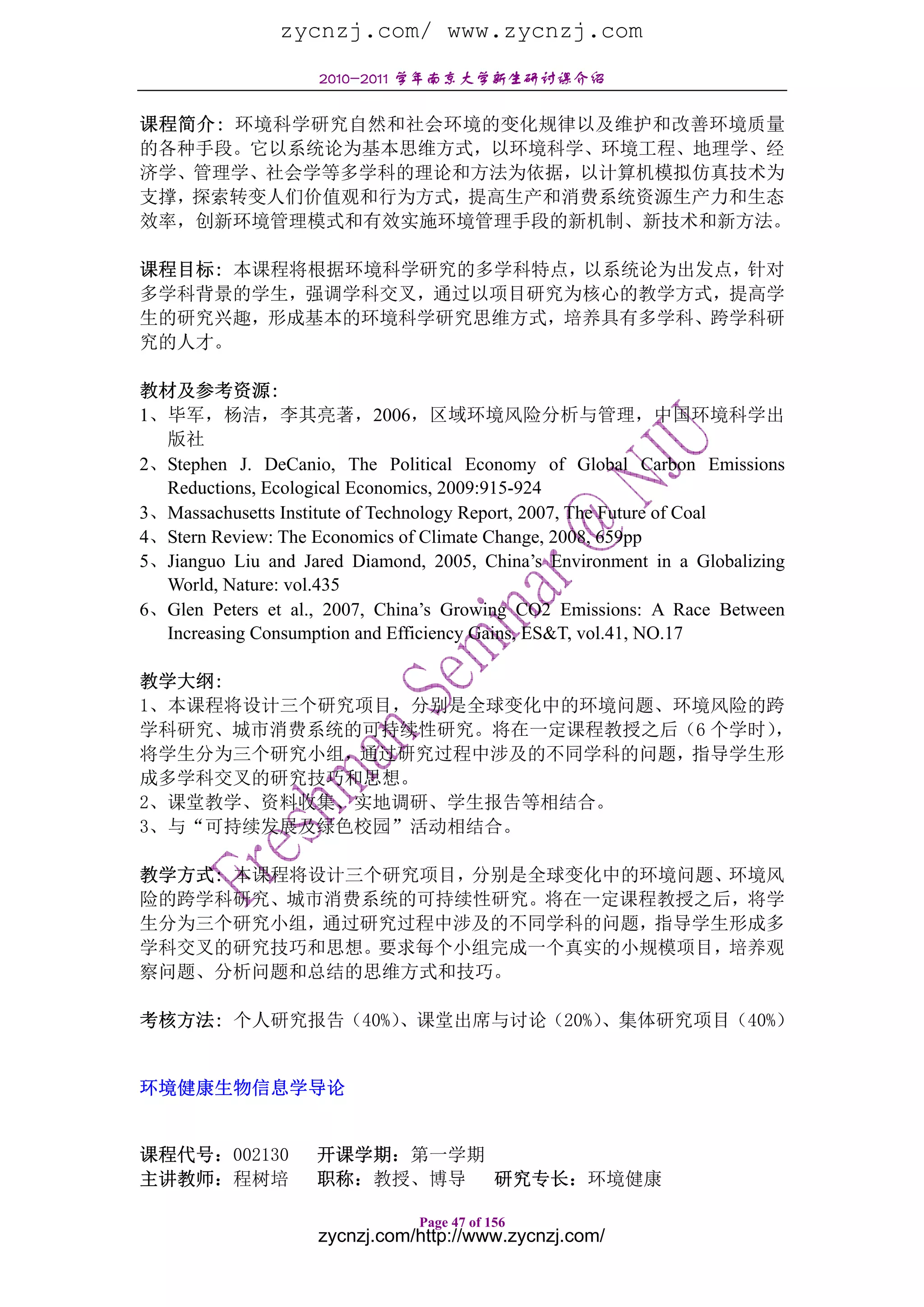 zycnzj.com/ www.zycnzj.com
                    2010-2011 学年南京大学新生研讨课介绍

课程简介: 环境科学研究自然和社会环境的变化规律以及维护和改善环境质量
的各种手段。它以系统论为基本思维方式，以环境科学、环境工程、地理学、经
济学、管理学、社会学等多学科的理论和方法为依据，以计算机模拟仿真技术为
支撑，探索转变人们价值观和行为方式，提高生产和消费系统资源生产力和生态
效率，创新环境管理模式和有效实施环境管理手段的新机制、新技术和新方法。

课程目标: 本课程将根据环境科学研究的多学科特点，以系统论为出发点，针对
多学科背景的学生，强调学科交叉，通过以项目研究为核心的教学方式，提高学
生的研究兴趣，形成基本的环境科学研究思维方式，培养具有多学科、跨学科研
究的人才。

教材及参考资源:
1、毕军，杨洁，李其亮著，2006，区域环境风险分析与管理，中国环境科学出
  版社
2、Stephen J. DeCanio, The Political Economy of Global Carbon Emissions
  Reductions, Ecological Economics, 2009:915-924
3、Massachusetts Institute of Technology Report, 2007, The Future of Coal
4、Stern Review: The Economics of Climate Change, 2008, 659pp
5、Jianguo Liu and Jared Diamond, 2005, China’s Environment in a Globalizing
  World, Nature: vol.435
6、Glen Peters et al., 2007, China’s Growing CO2 Emissions: A Race Between
  Increasing Consumption and Efficiency Gains, ES&T, vol.41, NO.17

教学大纲:
1、本课程将设计三个研究项目，分别是全球变化中的环境问题、环境风险的跨
学科研究、城市消费系统的可持续性研究。将在一定课程教授之后（6 个学时），
将学生分为三个研究小组，通过研究过程中涉及的不同学科的问题，指导学生形
成多学科交叉的研究技巧和思想。
2、课堂教学、资料收集、实地调研、学生报告等相结合。
3、与“可持续发展及绿色校园”活动相结合。

教学方式: 本课程将设计三个研究项目，分别是全球变化中的环境问题、环境风
险的跨学科研究、城市消费系统的可持续性研究。将在一定课程教授之后，将学
生分为三个研究小组，通过研究过程中涉及的不同学科的问题，指导学生形成多
学科交叉的研究技巧和思想。要求每个小组完成一个真实的小规模项目，培养观
察问题、分析问题和总结的思维方式和技巧。

考核方法: 个人研究报告（40%）
                、课堂出席与讨论（20%）、集体研究项目（40%）


环境健康生物信息学导论


课程代号：002130         开课学期：第一学期
主讲教师：程树培            职称：教授、博导 研究专长：环境健康

                                Page 47 of 156
                    zycnzj.com/http://www.zycnzj.com/
 
