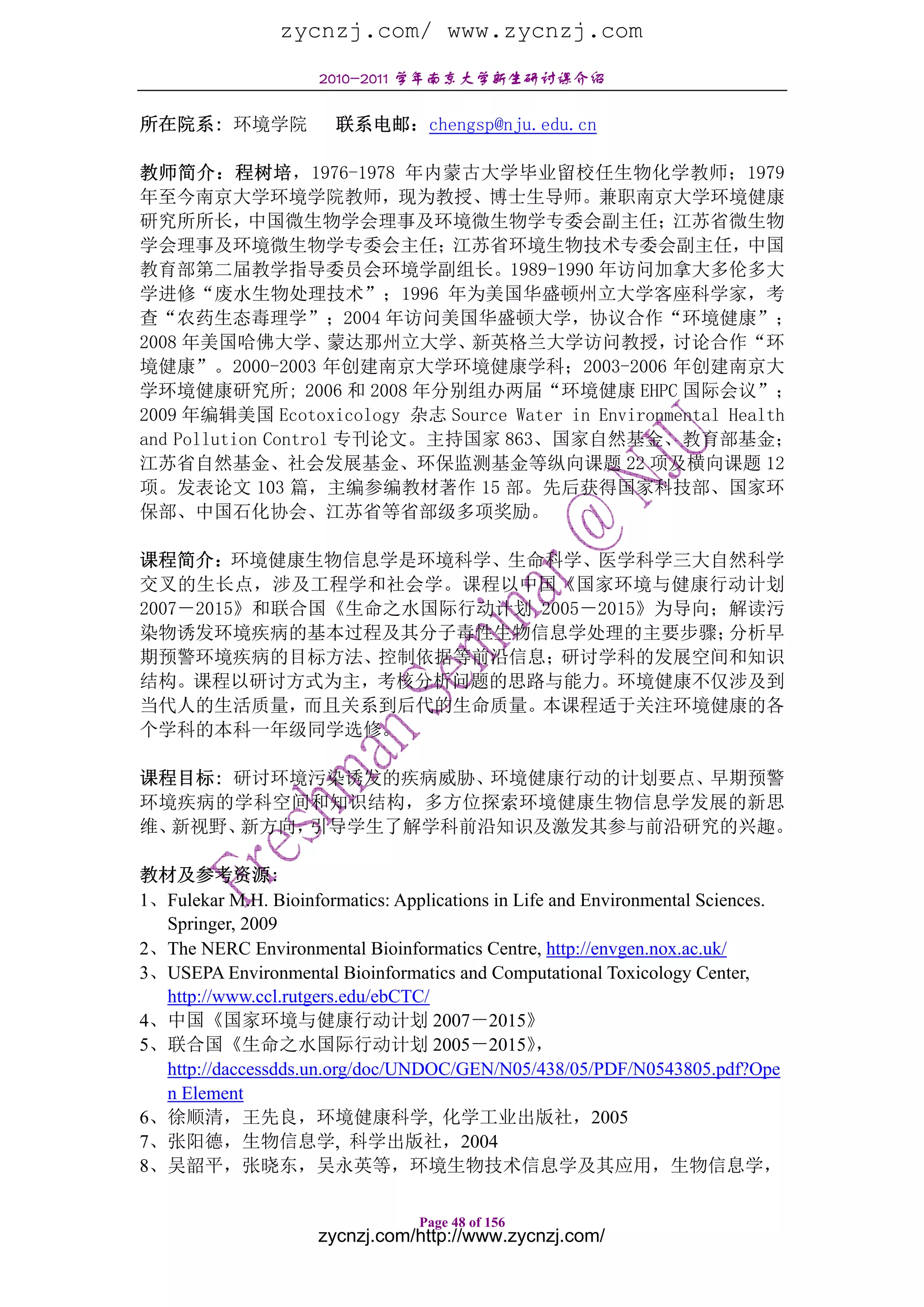 zycnzj.com/ www.zycnzj.com
                      2010-2011 学年南京大学新生研讨课介绍

所在院系: 环境学院              联系电邮：chengsp@nju.edu.cn

教师简介：程树培，1976-1978 年内蒙古大学毕业留校任生物化学教师；1979
年至今南京大学环境学院教师，现为教授、博士生导师。兼职南京大学环境健康
研究所所长，中国微生物学会理事及环境微生物学专委会副主任；江苏省微生物
学会理事及环境微生物学专委会主任；江苏省环境生物技术专委会副主任，中国
教育部第二届教学指导委员会环境学副组长。1989-1990 年访问加拿大多伦多大
学进修“废水生物处理技术”；1996 年为美国华盛顿州立大学客座科学家，考
查“农药生态毒理学”；2004 年访问美国华盛顿大学，协议合作“环境健康”；
2008 年美国哈佛大学、        蒙达那州立大学、 新英格兰大学访问教授，           讨论合作“环
境健康”。2000-2003 年创建南京大学环境健康学科；2003-2006 年创建南京大
学环境健康研究所; 2006 和 2008 年分别组办两届“环境健康 EHPC 国际会议”；
2009 年编辑美国 Ecotoxicology 杂志 Source Water in Environmental Health
and Pollution Control 专刊论文。主持国家 863、国家自然基金、教育部基金；
江苏省自然基金、社会发展基金、环保监测基金等纵向课题 22 项及横向课题 12
项。发表论文 103 篇，主编参编教材著作 15 部。先后获得国家科技部、国家环
保部、中国石化协会、江苏省等省部级多项奖励。

课程简介：环境健康生物信息学是环境科学、生命科学、医学科学三大自然科学
交叉的生长点，涉及工程学和社会学。课程以中国《国家环境与健康行动计划
2007－2015》和联合国《生命之水国际行动计划 2005－2015》为导向；解读污
染物诱发环境疾病的基本过程及其分子毒性生物信息学处理的主要步骤；        分析早
期预警环境疾病的目标方法、控制依据等前沿信息；研讨学科的发展空间和知识
结构。课程以研讨方式为主，考核分析问题的思路与能力。环境健康不仅涉及到
当代人的生活质量，而且关系到后代的生命质量。本课程适于关注环境健康的各
个学科的本科一年级同学选修。

课程目标: 研讨环境污染诱发的疾病威胁、环境健康行动的计划要点、早期预警
环境疾病的学科空间和知识结构，多方位探索环境健康生物信息学发展的新思
维、新视野、新方向，引导学生了解学科前沿知识及激发其参与前沿研究的兴趣。

教材及参考资源:
1、Fulekar M.H. Bioinformatics: Applications in Life and Environmental Sciences.
  Springer, 2009
2、The NERC Environmental Bioinformatics Centre, http://envgen.nox.ac.uk/
3、USEPA Environmental Bioinformatics and Computational Toxicology Center,
  http://www.ccl.rutgers.edu/ebCTC/
4、中国《国家环境与健康行动计划 2007－2015》
5、联合国《生命之水国际行动计划 2005－2015》                       ，
  http://daccessdds.un.org/doc/UNDOC/GEN/N05/438/05/PDF/N0543805.pdf?Ope
  n Element
6、徐顺清，王先良，环境健康科学, 化学工业出版社，2005
7、张阳德，生物信息学, 科学出版社，2004
8、吴韶平，张晓东，吴永英等，环境生物技术信息学及其应用，生物信息学，

                                  Page 48 of 156
                     zycnzj.com/http://www.zycnzj.com/
 