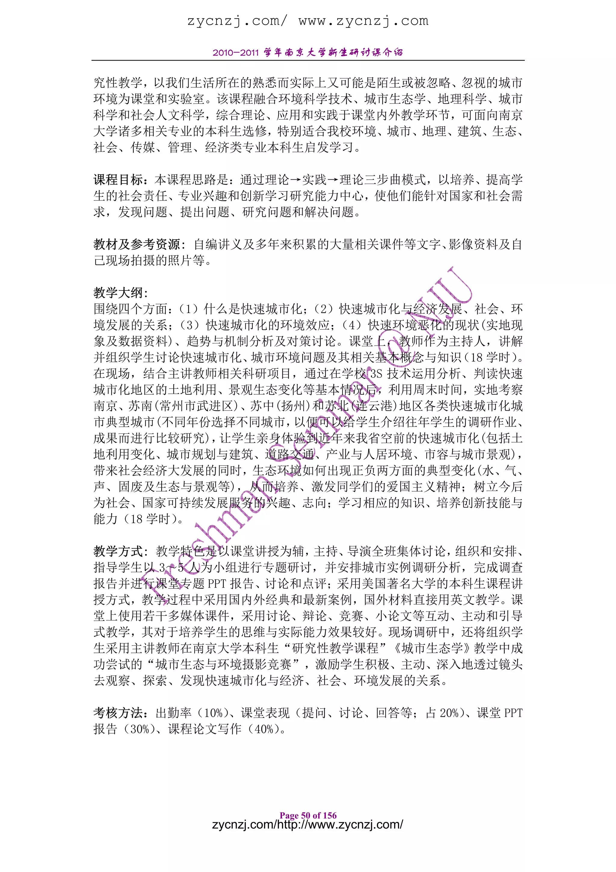 zycnzj.com/ www.zycnzj.com
           2010-2011 学年南京大学新生研讨课介绍

究性教学，以我们生活所在的熟悉而实际上又可能是陌生或被忽略、忽视的城市
环境为课堂和实验室。该课程融合环境科学技术、城市生态学、地理科学、城市
科学和社会人文科学，综合理论、应用和实践于课堂内外教学环节，可面向南京
大学诸多相关专业的本科生选修，特别适合我校环境、城市、地理、建筑、生态、
社会、传媒、管理、经济类专业本科生启发学习。

课程目标：本课程思路是：通过理论→实践→理论三步曲模式，以培养、提高学
生的社会责任、专业兴趣和创新学习研究能力中心，使他们能针对国家和社会需
求，发现问题、提出问题、研究问题和解决问题。

教材及参考资源: 自编讲义及多年来积累的大量相关课件等文字、影像资料及自
己现场拍摄的照片等。

教学大纲:
围绕四个方面： （1）什么是快速城市化；（2）快速城市化与经济发展、社会、环
境发展的关系； （3）快速城市化的环境效应； （4）快速环境恶化的现状(实地现
象及数据资料)、趋势与机制分析及对策讨论。课堂上，教师作为主持人，讲解
并组织学生讨论快速城市化、  城市环境问题及其相关基本概念与知识 （18 学时）。
在现场，结合主讲教师相关科研项目，通过在学校 3S 技术运用分析、判读快速
城市化地区的土地利用、景观生态变化等基本情况后，利用周末时间，实地考察
南京、苏南(常州市武进区)、苏中(扬州)和苏北(连云港)地区各类快速城市化城
市典型城市(不同年份选择不同城市， 以便可以给学生介绍往年学生的调研作业、
成果而进行比较研究)， 让学生亲身体验到近年来我省空前的快速城市化(包括土
地利用变化、城市规划与建筑、道路交通、产业与人居环境、市容与城市景观)，
带来社会经济大发展的同时，生态环境如何出现正负两方面的典型变化(水、气、
声、固废及生态与景观等)，从而培养、激发同学们的爱国主义精神；树立今后
为社会、国家可持续发展服务的兴趣、志向；学习相应的知识、培养创新技能与
能力（18 学时）。

教学方式: 教学特色是以课堂讲授为辅，  主持、导演全班集体讨论，组织和安排、
指导学生以 3～5 人为小组进行专题研讨，并安排城市实例调研分析，完成调查
报告并进行课堂专题 PPT 报告、讨论和点评；采用美国著名大学的本科生课程讲
授方式，教学过程中采用国内外经典和最新案例，国外材料直接用英文教学。课
堂上使用若干多媒体课件，采用讨论、辩论、竞赛、小论文等互动、主动和引导
式教学，其对于培养学生的思维与实际能力效果较好。现场调研中，还将组织学
生采用主讲教师在南京大学本科生“研究性教学课程”《城市生态学》教学中成
功尝试的“城市生态与环境摄影竞赛”，激励学生积极、主动、深入地透过镜头
去观察、探索、发现快速城市化与经济、社会、环境发展的关系。

考核方法：出勤率（10%）、课堂表现（提问、讨论、回答等；占 20%）、课堂 PPT
报告（30%）、课程论文写作（40%）。




                      Page 50 of 156
           zycnzj.com/http://www.zycnzj.com/
 