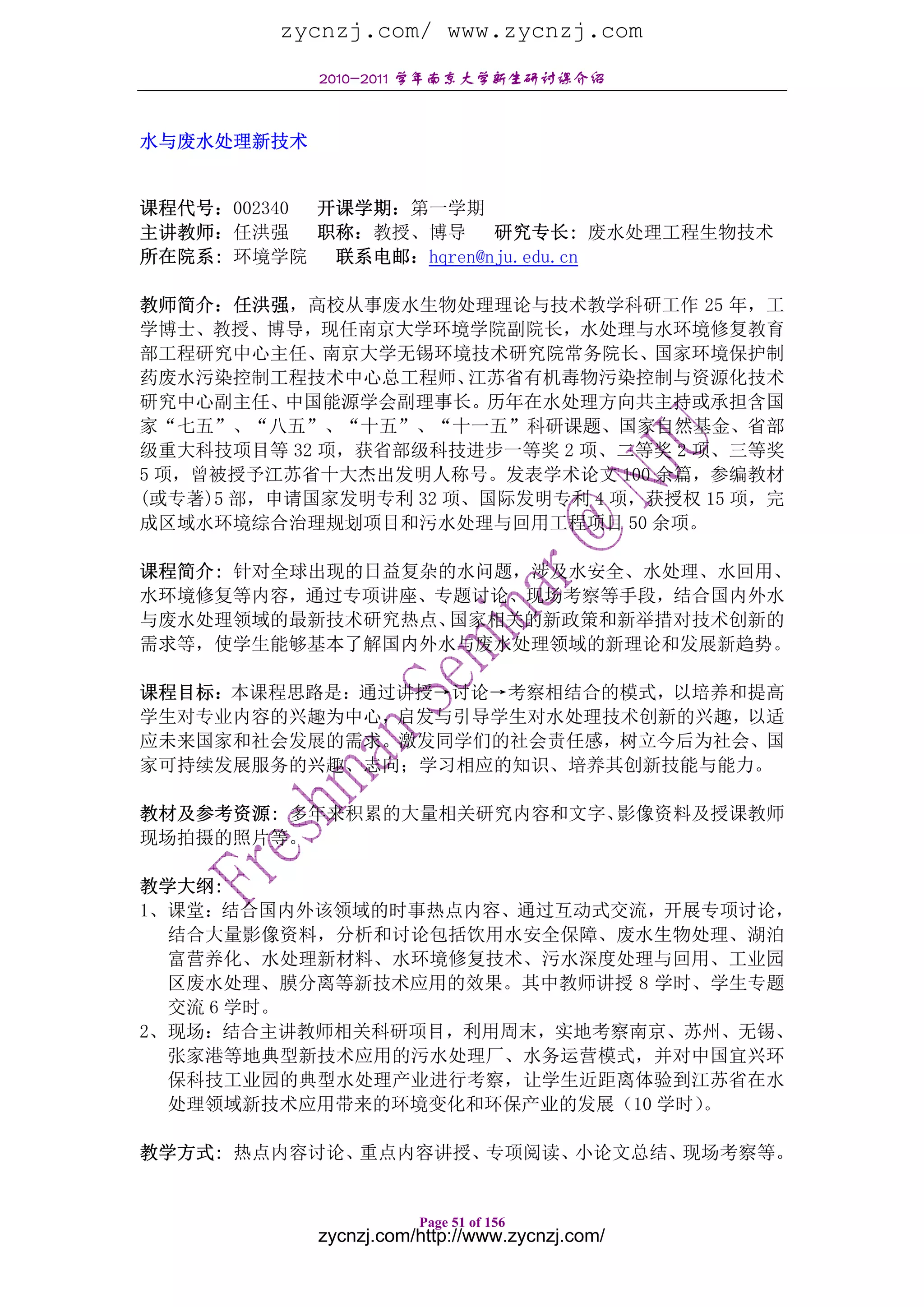 zycnzj.com/ www.zycnzj.com
            2010-2011 学年南京大学新生研讨课介绍


水与废水处理新技术


课程代号：002340 开课学期：第一学期
主讲教师：任洪强    职称：教授、博导 研究专长: 废水处理工程生物技术
所在院系: 环境学院 联系电邮：hqren@nju.edu.cn

教师简介：任洪强，高校从事废水生物处理理论与技术教学科研工作 25 年，工
学博士、教授、博导，现任南京大学环境学院副院长，水处理与水环境修复教育
部工程研究中心主任、南京大学无锡环境技术研究院常务院长、国家环境保护制
药废水污染控制工程技术中心总工程师、    江苏省有机毒物污染控制与资源化技术
研究中心副主任、中国能源学会副理事长。历年在水处理方向共主持或承担含国
家“七五”、“八五”、“十五”、“十一五”科研课题、国家自然基金、省部
级重大科技项目等 32 项，获省部级科技进步一等奖 2 项、二等奖 2 项、三等奖
5 项，曾被授予江苏省十大杰出发明人称号。发表学术论文 100 余篇，参编教材
(或专著)5 部，申请国家发明专利 32 项、国际发明专利 4 项，获授权 15 项，完
成区域水环境综合治理规划项目和污水处理与回用工程项目 50 余项。

课程简介: 针对全球出现的日益复杂的水问题，涉及水安全、水处理、水回用、
水环境修复等内容，通过专项讲座、专题讨论、现场考察等手段，结合国内外水
与废水处理领域的最新技术研究热点、 国家相关的新政策和新举措对技术创新的
需求等，使学生能够基本了解国内外水与废水处理领域的新理论和发展新趋势。

课程目标：本课程思路是：通过讲授→讨论→考察相结合的模式，以培养和提高
学生对专业内容的兴趣为中心，启发与引导学生对水处理技术创新的兴趣，以适
应未来国家和社会发展的需求。激发同学们的社会责任感，树立今后为社会、国
家可持续发展服务的兴趣、志向；学习相应的知识、培养其创新技能与能力。

教材及参考资源: 多年来积累的大量相关研究内容和文字、影像资料及授课教师
现场拍摄的照片等。

教学大纲:
1、课堂：结合国内外该领域的时事热点内容、通过互动式交流，开展专项讨论，
  结合大量影像资料，分析和讨论包括饮用水安全保障、废水生物处理、湖泊
  富营养化、水处理新材料、水环境修复技术、污水深度处理与回用、工业园
  区废水处理、膜分离等新技术应用的效果。其中教师讲授 8 学时、学生专题
  交流 6 学时。
2、现场：结合主讲教师相关科研项目，利用周末，实地考察南京、苏州、无锡、
  张家港等地典型新技术应用的污水处理厂、水务运营模式，并对中国宜兴环
  保科技工业园的典型水处理产业进行考察，让学生近距离体验到江苏省在水
  处理领域新技术应用带来的环境变化和环保产业的发展（10 学时）。

教学方式: 热点内容讨论、重点内容讲授、专项阅读、小论文总结、现场考察等。


                       Page 51 of 156
            zycnzj.com/http://www.zycnzj.com/
 