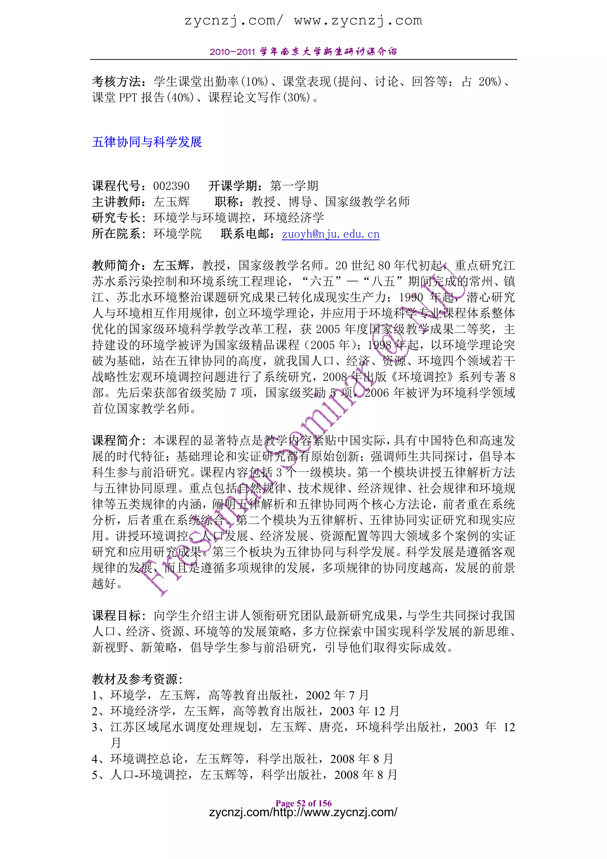 zycnzj.com/ www.zycnzj.com
            2010-2011 学年南京大学新生研讨课介绍

考核方法：学生课堂出勤率(10%)、课堂表现(提问、讨论、回答等；占 20%)、
课堂 PPT 报告(40%)、课程论文写作(30%)。


五律协同与科学发展


课程代号：002390 开课学期：第一学期
主讲教师：左玉辉    职称：教授、博导、国家级教学名师
研究专长: 环境学与环境调控，环境经济学
所在院系: 环境学院 联系电邮：zuoyh@nju.edu.cn

教师简介：左玉辉，教授，国家级教学名师。20 世纪 80 年代初起，重点研究江
苏水系污染控制和环境系统工程理论，“六五”—“八五”期间完成的常州、镇
江、苏北水环境整治课题研究成果已转化成现实生产力；1990 年起，潜心研究
人与环境相互作用规律，创立环境学理论，并应用于环境科学专业课程体系整体
优化的国家级环境科学教学改革工程，获 2005 年度国家级教学成果二等奖，主
持建设的环境学被评为国家级精品课程（2005 年）；1998 年起，以环境学理论突
破为基础，站在五律协同的高度，就我国人口、经济、资源、环境四个领域若干
战略性宏观环境调控问题进行了系统研究，2008 年出版《环境调控》系列专著 8
部。先后荣获部省级奖励 7 项，国家级奖励 5 项，2006 年被评为环境科学领域
首位国家教学名师。

课程简介: 本课程的显著特点是教学内容紧贴中国实际， 具有中国特色和高速发
展的时代特征；基础理论和实证研究都有原始创新；强调师生共同探讨，倡导本
科生参与前沿研究。课程内容包括 3 个一级模块。第一个模块讲授五律解析方法
与五律协同原理。重点包括自然规律、技术规律、经济规律、社会规律和环境规
律等五类规律的内涵，阐明五律解析和五律协同两个核心方法论，前者重在系统
分析，后者重在系统综合。第二个模块为五律解析、五律协同实证研究和现实应
用。讲授环境调控、人口发展、经济发展、资源配置等四大领域多个案例的实证
研究和应用研究成果。第三个板块为五律协同与科学发展。科学发展是遵循客观
规律的发展，而且是遵循多项规律的发展，多项规律的协同度越高，发展的前景
越好。

课程目标: 向学生介绍主讲人领衔研究团队最新研究成果，与学生共同探讨我国
人口、经济、 资源、环境等的发展策略，多方位探索中国实现科学发展的新思维、
新视野、新策略，倡导学生参与前沿研究，引导他们取得实际成效。

教材及参考资源:
1、环境学，左玉辉，高等教育出版社，2002 年 7 月
2、环境经济学，左玉辉，高等教育出版社，2003 年 12 月
3、江苏区域尾水调度处理规划，左玉辉、唐亮，环境科学出版社，2003 年 12
  月
4、环境调控总论，左玉辉等，科学出版社，2008 年 8 月
5、人口-环境调控，左玉辉等，科学出版社，2008 年 8 月

                       Page 52 of 156
            zycnzj.com/http://www.zycnzj.com/
 