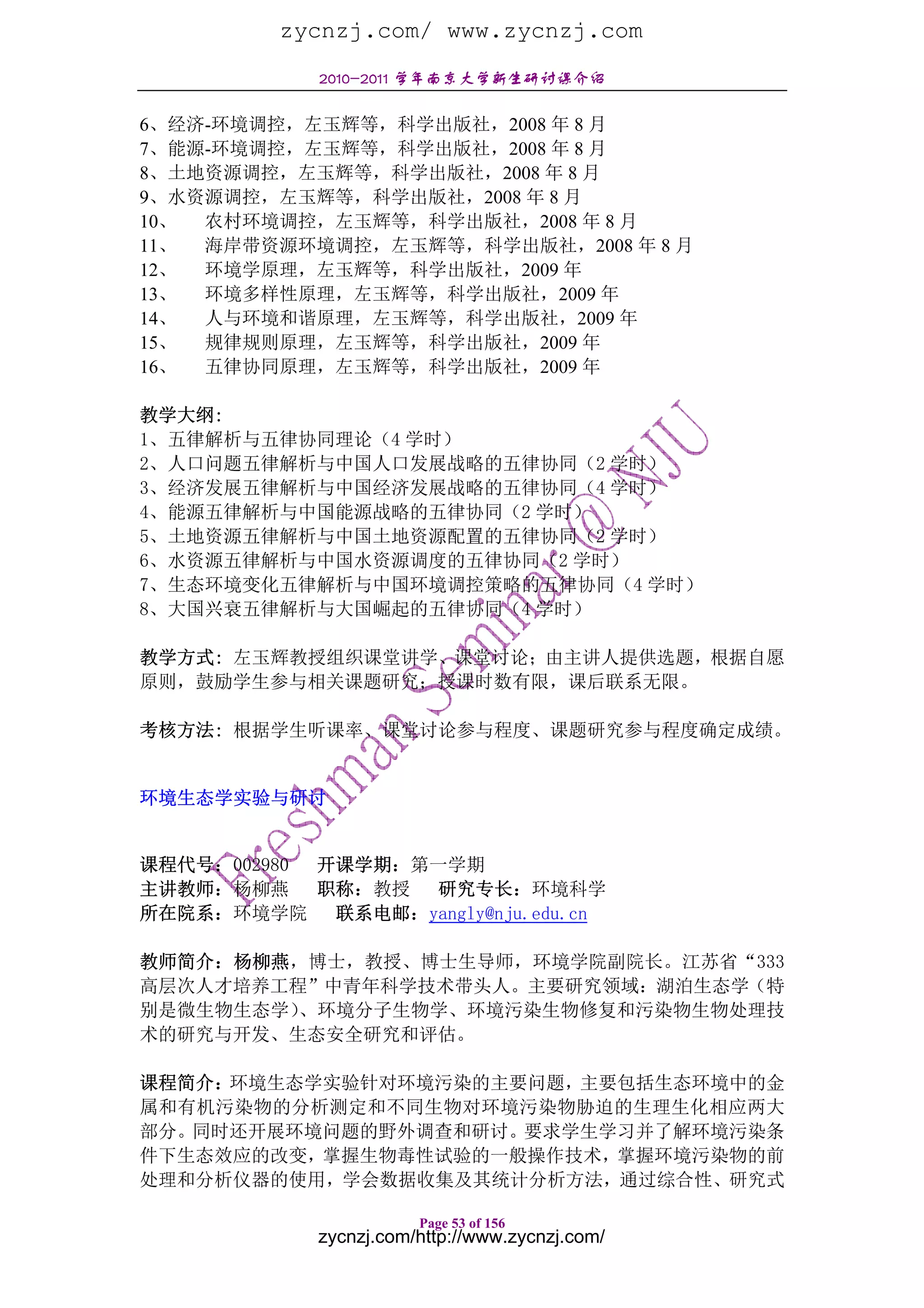 zycnzj.com/ www.zycnzj.com
             2010-2011 学年南京大学新生研讨课介绍

6、经济-环境调控，左玉辉等，科学出版社，2008 年 8 月
7、能源-环境调控，左玉辉等，科学出版社，2008 年 8 月
8、土地资源调控，左玉辉等，科学出版社，2008 年 8 月
9、水资源调控，左玉辉等，科学出版社，2008 年 8 月
10、 农村环境调控，左玉辉等，科学出版社，2008 年 8 月
11、 海岸带资源环境调控，左玉辉等，科学出版社，2008 年 8 月
12、 环境学原理，左玉辉等，科学出版社，2009 年
13、 环境多样性原理，左玉辉等，科学出版社，2009 年
14、 人与环境和谐原理，左玉辉等，科学出版社，2009 年
15、 规律规则原理，左玉辉等，科学出版社，2009 年
16、 五律协同原理，左玉辉等，科学出版社，2009 年

教学大纲:
1、五律解析与五律协同理论（4 学时）
2、人口问题五律解析与中国人口发展战略的五律协同（2 学时）
3、经济发展五律解析与中国经济发展战略的五律协同（4 学时）
4、能源五律解析与中国能源战略的五律协同（2 学时）
5、土地资源五律解析与中国土地资源配置的五律协同（2 学时）
6、水资源五律解析与中国水资源调度的五律协同（2 学时）
7、生态环境变化五律解析与中国环境调控策略的五律协同（4 学时）
8、大国兴衰五律解析与大国崛起的五律协同（4 学时）

教学方式: 左玉辉教授组织课堂讲学、课堂讨论；由主讲人提供选题，根据自愿
原则，鼓励学生参与相关课题研究；授课时数有限，课后联系无限。

考核方法: 根据学生听课率、课堂讨论参与程度、课题研究参与程度确定成绩。


环境生态学实验与研讨


课程代号：002980 开课学期：第一学期
主讲教师：杨柳燕    职称：教授 研究专长：环境科学
所在院系：环境学院    联系电邮：yangly@nju.edu.cn

教师简介：杨柳燕，博士，教授、博士生导师，环境学院副院长。江苏省“333
高层次人才培养工程”中青年科学技术带头人。主要研究领域：湖泊生态学（特
别是微生物生态学）、环境分子生物学、环境污染生物修复和污染物生物处理技
术的研究与开发、生态安全研究和评估。

课程简介：环境生态学实验针对环境污染的主要问题，主要包括生态环境中的金
属和有机污染物的分析测定和不同生物对环境污染物胁迫的生理生化相应两大
部分。同时还开展环境问题的野外调查和研讨。要求学生学习并了解环境污染条
件下生态效应的改变，掌握生物毒性试验的一般操作技术，掌握环境污染物的前
处理和分析仪器的使用，学会数据收集及其统计分析方法，通过综合性、研究式

                        Page 53 of 156
             zycnzj.com/http://www.zycnzj.com/
 