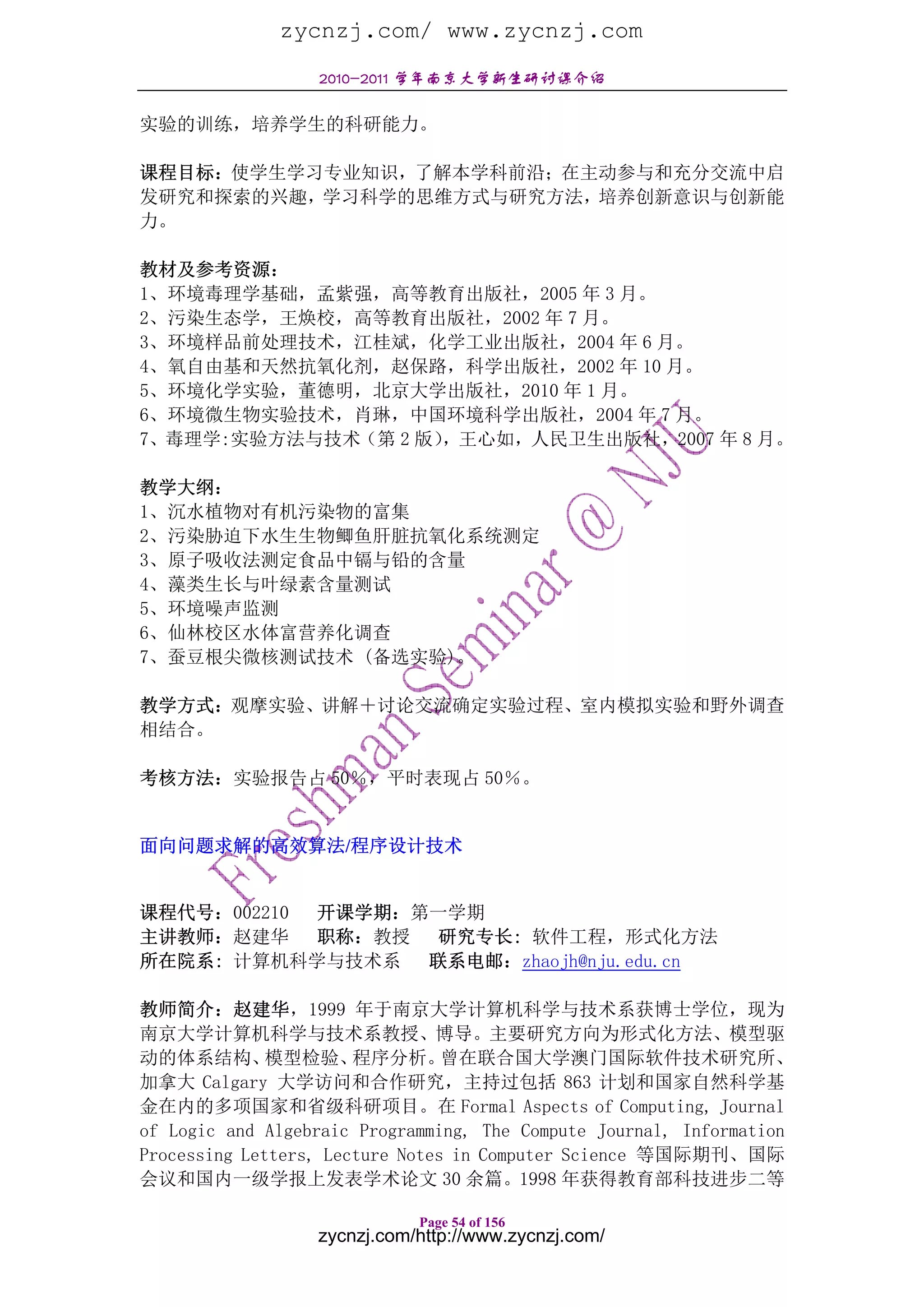zycnzj.com/ www.zycnzj.com
                  2010-2011 学年南京大学新生研讨课介绍

实验的训练，培养学生的科研能力。

课程目标：使学生学习专业知识，了解本学科前沿；在主动参与和充分交流中启
发研究和探索的兴趣，学习科学的思维方式与研究方法，培养创新意识与创新能
力。

教材及参考资源：
1、环境毒理学基础，孟紫强，高等教育出版社，2005 年 3 月。
2、污染生态学，王焕校，高等教育出版社，2002 年 7 月。
3、环境样品前处理技术，江桂斌，化学工业出版社，2004 年 6 月。
4、氧自由基和天然抗氧化剂，赵保路，科学出版社，2002 年 10 月。
5、环境化学实验，董德明，北京大学出版社，2010 年 1 月。
6、环境微生物实验技术，肖琳，中国环境科学出版社，2004 年 7 月。
7、毒理学:实验方法与技术（第 2 版），王心如，人民卫生出版社，2007 年 8 月。

教学大纲：
1、沉水植物对有机污染物的富集
2、污染胁迫下水生生物鲫鱼肝脏抗氧化系统测定
3、原子吸收法测定食品中镉与铅的含量
4、藻类生长与叶绿素含量测试
5、环境噪声监测
6、仙林校区水体富营养化调查
7、蚕豆根尖微核测试技术 (备选实验)。

教学方式：观摩实验、讲解＋讨论交流确定实验过程、室内模拟实验和野外调查
相结合。

考核方法：实验报告占 50％，平时表现占 50％。


面向问题求解的高效算法/程序设计技术


课程代号：002210 开课学期：第一学期
主讲教师：赵建华    职称：教授 研究专长: 软件工程，形式化方法
所在院系: 计算机科学与技术系 联系电邮：zhaojh@nju.edu.cn

教师简介：赵建华，1999 年于南京大学计算机科学与技术系获博士学位，现为
南京大学计算机科学与技术系教授、博导。主要研究方向为形式化方法、模型驱
动的体系结构、       模型检验、    程序分析。     曾在联合国大学澳门国际软件技术研究所、
加拿大 Calgary 大学访问和合作研究，主持过包括 863 计划和国家自然科学基
金在内的多项国家和省级科研项目。在 Formal Aspects of Computing, Journal
of Logic and Algebraic Programming, The Compute Journal, Information
Processing Letters, Lecture Notes in Computer Science 等国际期刊、国际
会议和国内一级学报上发表学术论文 30 余篇。1998 年获得教育部科技进步二等

                             Page 54 of 156
                  zycnzj.com/http://www.zycnzj.com/
 