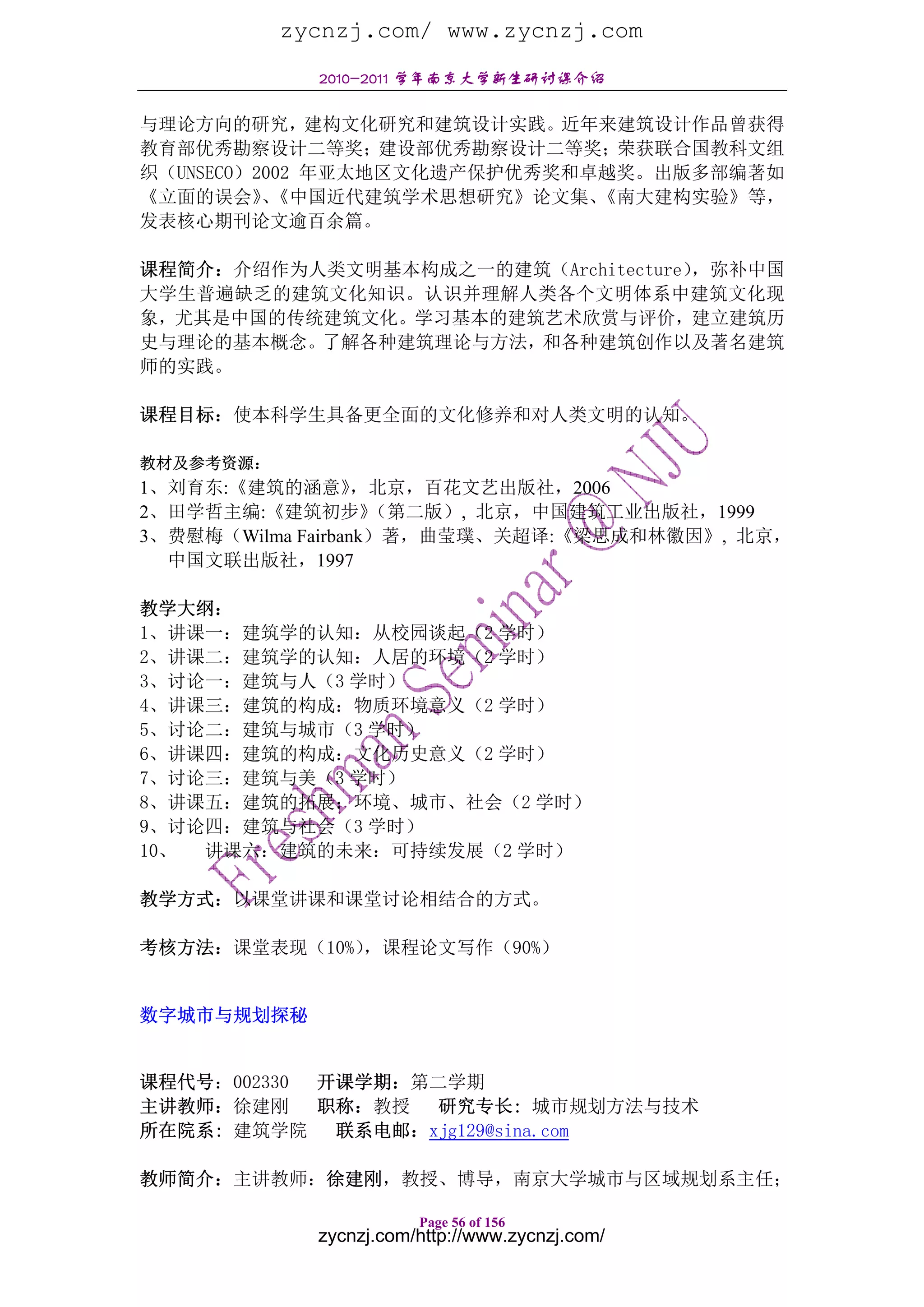 zycnzj.com/ www.zycnzj.com
             2010-2011 学年南京大学新生研讨课介绍

与理论方向的研究，建构文化研究和建筑设计实践。近年来建筑设计作品曾获得
教育部优秀勘察设计二等奖；建设部优秀勘察设计二等奖；荣获联合国教科文组
织（UNSECO）2002 年亚太地区文化遗产保护优秀奖和卓越奖。出版多部编著如
《立面的误会》《中国近代建筑学术思想研究》论文集、
          、                   《南大建构实验》等，
发表核心期刊论文逾百余篇。

课程简介：介绍作为人类文明基本构成之一的建筑（Architecture），弥补中国
大学生普遍缺乏的建筑文化知识。认识并理解人类各个文明体系中建筑文化现
象，尤其是中国的传统建筑文化。学习基本的建筑艺术欣赏与评价，建立建筑历
史与理论的基本概念。了解各种建筑理论与方法，和各种建筑创作以及著名建筑
师的实践。

课程目标：使本科学生具备更全面的文化修养和对人类文明的认知。

教材及参考资源：
1、刘育东:《建筑的涵意》      ，北京，百花文艺出版社，2006
2、田学哲主编:《建筑初步》      （第二版）, 北京，中国建筑工业出版社，1999
3、费慰梅（Wilma Fairbank）著，曲莹璞、关超译:《梁思成和林徽因》, 北京，
  中国文联出版社，1997

教学大纲：
1、讲课一：建筑学的认知：从校园谈起（2 学时）
2、讲课二：建筑学的认知：人居的环境（2 学时）
3、讨论一：建筑与人（3 学时）
4、讲课三：建筑的构成：物质环境意义（2 学时）
5、讨论二：建筑与城市（3 学时）
6、讲课四：建筑的构成：文化历史意义（2 学时）
7、讨论三：建筑与美（3 学时）
8、讲课五：建筑的拓展：环境、城市、社会（2 学时）
9、讨论四：建筑与社会（3 学时）
10、 讲课六：建筑的未来：可持续发展（2 学时）

教学方式：以课堂讲课和课堂讨论相结合的方式。

考核方法：课堂表现（10%），课程论文写作（90%）


数字城市与规划探秘


课程代号：002330 开课学期：第二学期
主讲教师：徐建刚    职称：教授 研究专长: 城市规划方法与技术
所在院系: 建筑学院 联系电邮：xjg129@sina.com

教师简介：主讲教师：徐建刚，教授、博导，南京大学城市与区域规划系主任；

                        Page 56 of 156
             zycnzj.com/http://www.zycnzj.com/
 