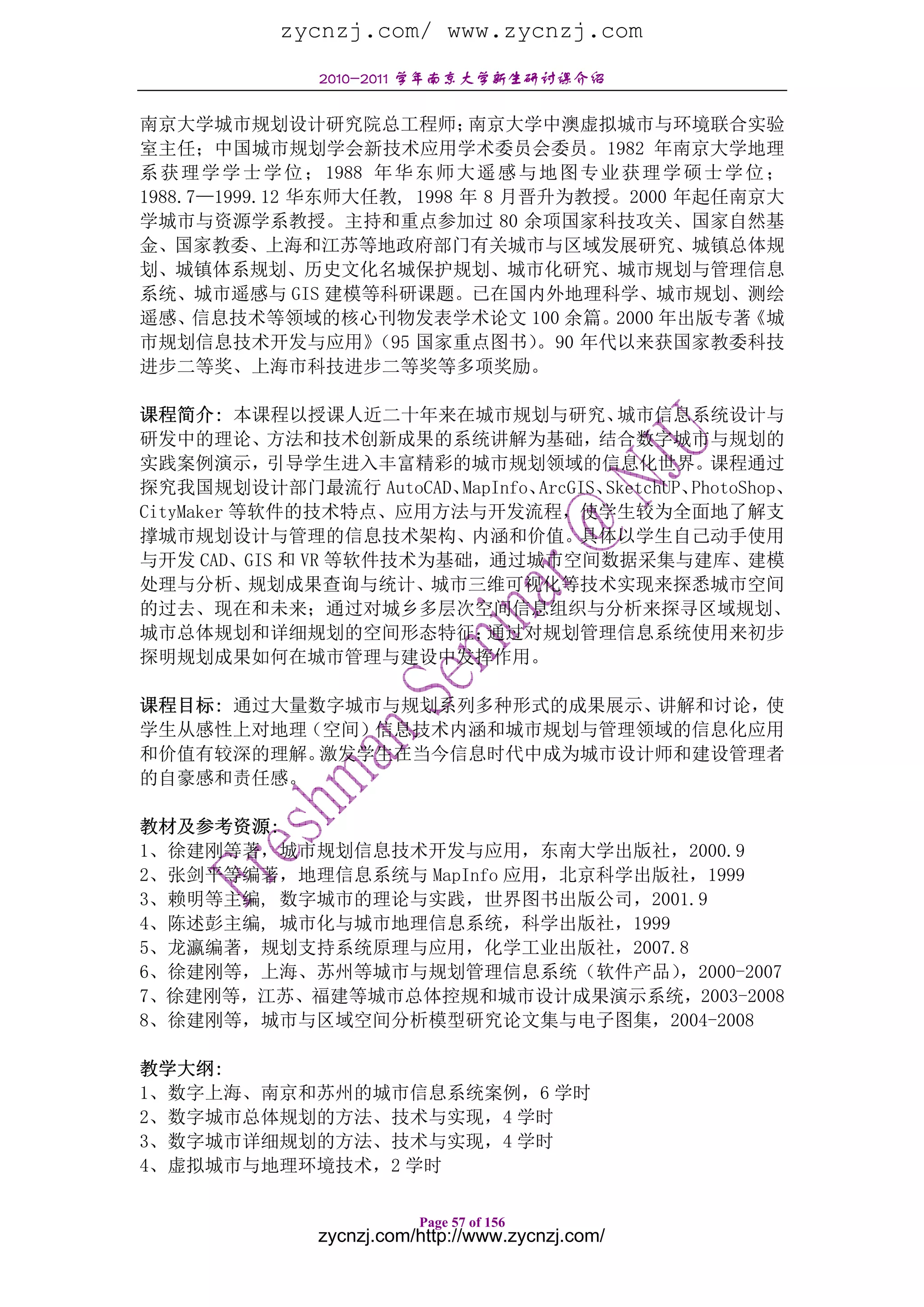 zycnzj.com/ www.zycnzj.com
                 2010-2011 学年南京大学新生研讨课介绍

南京大学城市规划设计研究院总工程师；              南京大学中澳虚拟城市与环境联合实验
室主任；中国城市规划学会新技术应用学术委员会委员。1982 年南京大学地理
系 获 理 学 学 士 学 位 ； 1988 年 华 东 师 大 遥 感 与 地 图 专 业 获 理 学 硕 士 学 位 ；
1988.7—1999.12 华东师大任教, 1998 年 8 月晋升为教授。2000 年起任南京大
学城市与资源学系教授。主持和重点参加过 80 余项国家科技攻关、国家自然基
金、国家教委、上海和江苏等地政府部门有关城市与区域发展研究、城镇总体规
划、城镇体系规划、历史文化名城保护规划、城市化研究、城市规划与管理信息
系统、城市遥感与 GIS 建模等科研课题。已在国内外地理科学、城市规划、测绘
遥感、   信息技术等领域的核心刊物发表学术论文 100 余篇。              2000 年出版专著   《城
市规划信息技术开发与应用》          （95 国家重点图书）    。90 年代以来获国家教委科技
进步二等奖、上海市科技进步二等奖等多项奖励。

课程简介: 本课程以授课人近二十年来在城市规划与研究、             城市信息系统设计与
研发中的理论、方法和技术创新成果的系统讲解为基础，结合数字城市与规划的
实践案例演示，引导学生进入丰富精彩的城市规划领域的信息化世界。课程通过
探究我国规划设计部门最流行 AutoCAD、  MapInfo、ArcGIS、SketchUP、PhotoShop、
CityMaker 等软件的技术特点、应用方法与开发流程，使学生较为全面地了解支
撑城市规划设计与管理的信息技术架构、内涵和价值。具体以学生自己动手使用
与开发 CAD、GIS 和 VR 等软件技术为基础，通过城市空间数据采集与建库、建模
处理与分析、规划成果查询与统计、城市三维可视化等技术实现来探悉城市空间
的过去、现在和未来；通过对城乡多层次空间信息组织与分析来探寻区域规划、
城市总体规划和详细规划的空间形态特征；        通过对规划管理信息系统使用来初步
探明规划成果如何在城市管理与建设中发挥作用。

课程目标: 通过大量数字城市与规划系列多种形式的成果展示、讲解和讨论，使
学生从感性上对地理（空间）信息技术内涵和城市规划与管理领域的信息化应用
和价值有较深的理解。 激发学生在当今信息时代中成为城市设计师和建设管理者
的自豪感和责任感。

教材及参考资源:
1、徐建刚等著，城市规划信息技术开发与应用，东南大学出版社，2000.9
2、张剑平等编著，地理信息系统与 MapInfo 应用，北京科学出版社，1999
3、赖明等主编, 数字城市的理论与实践，世界图书出版公司，2001.9
4、陈述彭主编, 城市化与城市地理信息系统，科学出版社，1999
5、龙瀛编著，规划支持系统原理与应用，化学工业出版社，2007.8
6、徐建刚等，上海、苏州等城市与规划管理信息系统（软件产品）     ，2000-2007
7、徐建刚等，江苏、福建等城市总体控规和城市设计成果演示系统，2003-2008
8、徐建刚等，城市与区域空间分析模型研究论文集与电子图集，2004-2008

教学大纲:
1、数字上海、南京和苏州的城市信息系统案例，6 学时
2、数字城市总体规划的方法、技术与实现，4 学时
3、数字城市详细规划的方法、技术与实现，4 学时
4、虚拟城市与地理环境技术，2 学时

                            Page 57 of 156
                 zycnzj.com/http://www.zycnzj.com/
 