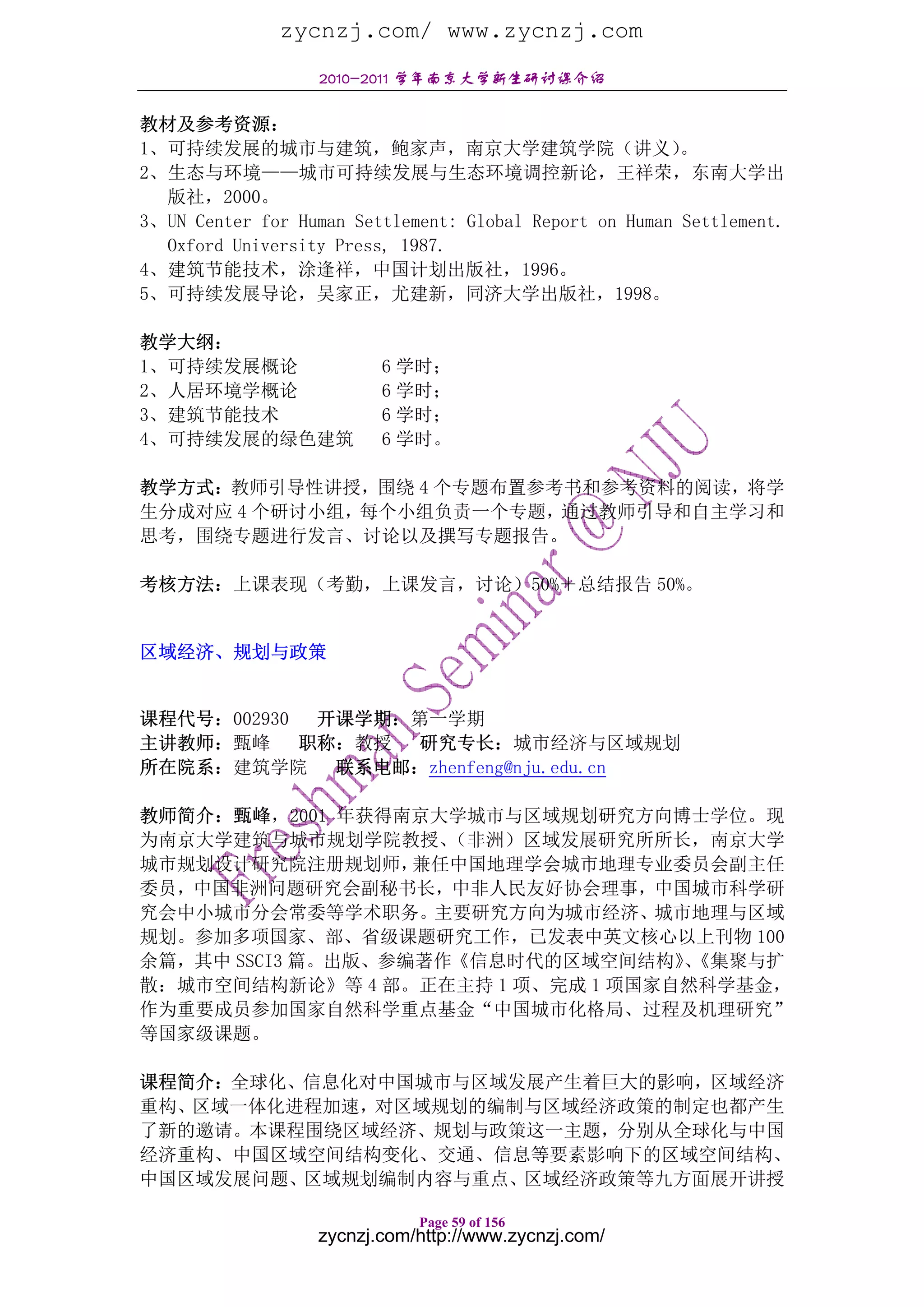 zycnzj.com/ www.zycnzj.com
                  2010-2011 学年南京大学新生研讨课介绍

教材及参考资源：
1、可持续发展的城市与建筑，鲍家声，南京大学建筑学院（讲义）                           。
2、生态与环境——城市可持续发展与生态环境调控新论，王祥荣，东南大学出
  版社，2000。
3、UN Center for Human Settlement: Global Report on Human Settlement.
  Oxford University Press, 1987.
4、建筑节能技术，涂逢祥，中国计划出版社，1996。
5、可持续发展导论，吴家正，尤建新，同济大学出版社，1998。

教学大纲：
1、可持续发展概论                6 学时；
2、人居环境学概论                6 学时；
3、建筑节能技术                 6 学时；
4、可持续发展的绿色建筑             6 学时。

教学方式：教师引导性讲授，围绕 4 个专题布置参考书和参考资料的阅读，将学
生分成对应 4 个研讨小组，每个小组负责一个专题，通过教师引导和自主学习和
思考，围绕专题进行发言、讨论以及撰写专题报告。

考核方法：上课表现（考勤，上课发言，讨论）50%＋总结报告 50%。


区域经济、规划与政策


课程代号：002930  开课学期：第一学期
主讲教师：甄峰     职称：教授 研究专长：城市经济与区域规划
所在院系：建筑学院     联系电邮：zhenfeng@nju.edu.cn

教师简介：甄峰，2001 年获得南京大学城市与区域规划研究方向博士学位。现
为南京大学建筑与城市规划学院教授、    （非洲）区域发展研究所所长，南京大学
城市规划设计研究院注册规划师，    兼任中国地理学会城市地理专业委员会副主任
委员，中国非洲问题研究会副秘书长，中非人民友好协会理事，中国城市科学研
究会中小城市分会常委等学术职务。主要研究方向为城市经济、城市地理与区域
规划。参加多项国家、部、省级课题研究工作，已发表中英文核心以上刊物 100
余篇，其中 SSCI3 篇。出版、参编著作《信息时代的区域空间结构》《集聚与扩
                                   、
散：城市空间结构新论》等 4 部。正在主持 1 项、完成 1 项国家自然科学基金，
作为重要成员参加国家自然科学重点基金“中国城市化格局、过程及机理研究”
等国家级课题。

课程简介：全球化、信息化对中国城市与区域发展产生着巨大的影响，区域经济
重构、区域一体化进程加速，对区域规划的编制与区域经济政策的制定也都产生
了新的邀请。本课程围绕区域经济、规划与政策这一主题，分别从全球化与中国
经济重构、中国区域空间结构变化、交通、信息等要素影响下的区域空间结构、
中国区域发展问题、区域规划编制内容与重点、区域经济政策等九方面展开讲授

                             Page 59 of 156
                  zycnzj.com/http://www.zycnzj.com/
 