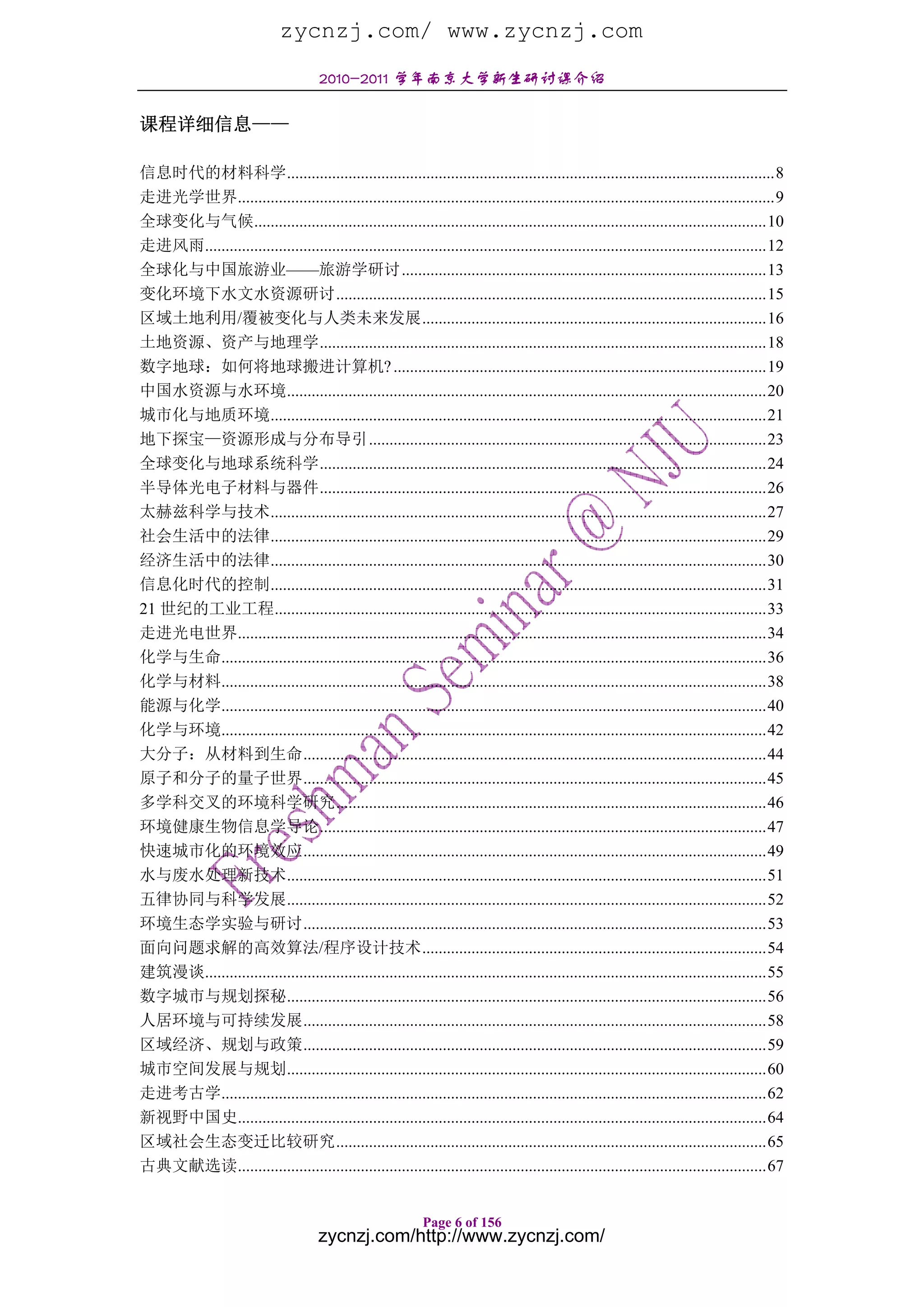 zycnzj.com/ www.zycnzj.com
                                       2010-2011 学年南京大学新生研讨课介绍

课程详细信息——

信息时代的材料科学.......................................................................................................................8
走进光学世界...................................................................................................................................9
全球变化与气候.............................................................................................................................10
走进风雨.........................................................................................................................................12
全球化与中国旅游业——旅游学研讨.........................................................................................13
变化环境下水文水资源研讨.........................................................................................................15
区域土地利用/覆被变化与人类未来发展....................................................................................16
土地资源、资产与地理学.............................................................................................................18
数字地球：如何将地球搬进计算机? ...........................................................................................19
中国水资源与水环境.....................................................................................................................20
城市化与地质环境.........................................................................................................................21
地下探宝—资源形成与分布导引.................................................................................................23
全球变化与地球系统科学.............................................................................................................24
半导体光电子材料与器件.............................................................................................................26
太赫兹科学与技术.........................................................................................................................27
社会生活中的法律.........................................................................................................................29
经济生活中的法律.........................................................................................................................30
信息化时代的控制.........................................................................................................................31
21 世纪的工业工程........................................................................................................................33
走进光电世界.................................................................................................................................34
化学与生命.....................................................................................................................................36
化学与材料.....................................................................................................................................38
能源与化学.....................................................................................................................................40
化学与环境.....................................................................................................................................42
大分子：从材料到生命.................................................................................................................44
原子和分子的量子世界.................................................................................................................45
多学科交叉的环境科学研究.........................................................................................................46
环境健康生物信息学导论.............................................................................................................47
快速城市化的环境效应.................................................................................................................49
水与废水处理新技术.....................................................................................................................51
五律协同与科学发展.....................................................................................................................52
环境生态学实验与研讨.................................................................................................................53
面向问题求解的高效算法/程序设计技术....................................................................................54
建筑漫谈.........................................................................................................................................55
数字城市与规划探秘.....................................................................................................................56
人居环境与可持续发展.................................................................................................................58
区域经济、规划与政策.................................................................................................................59
城市空间发展与规划.....................................................................................................................60
走进考古学.....................................................................................................................................62
新视野中国史.................................................................................................................................64
区域社会生态变迁比较研究.........................................................................................................65
古典文献选读.................................................................................................................................67


                                                              Page 6 of 156
                                       zycnzj.com/http://www.zycnzj.com/
 