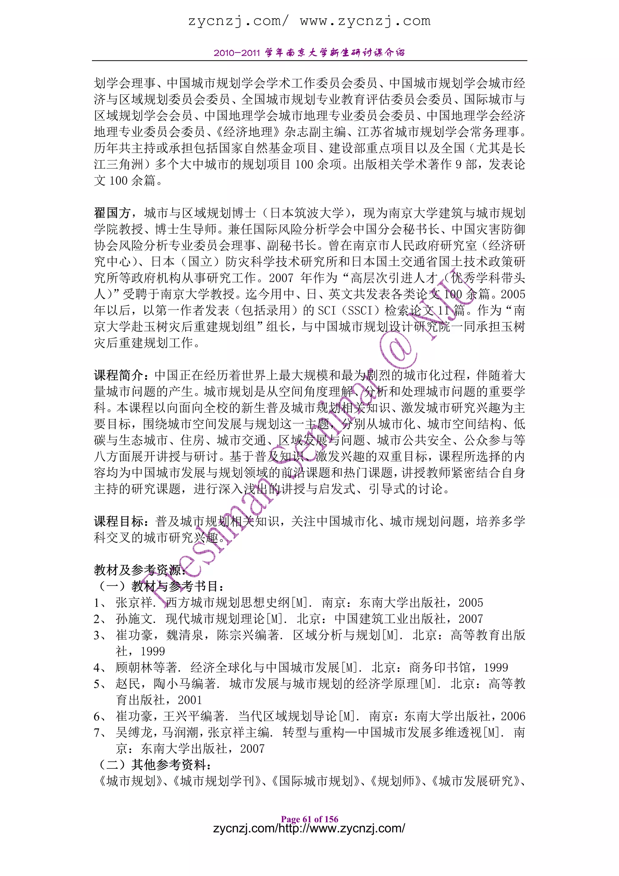 zycnzj.com/ www.zycnzj.com
            2010-2011 学年南京大学新生研讨课介绍

划学会理事、中国城市规划学会学术工作委员会委员、中国城市规划学会城市经
济与区域规划委员会委员、全国城市规划专业教育评估委员会委员、国际城市与
区域规划学会会员、中国地理学会城市地理专业委员会委员、中国地理学会经济
地理专业委员会委员、《经济地理》杂志副主编、江苏省城市规划学会常务理事。
历年共主持或承担包括国家自然基金项目、建设部重点项目以及全国（尤其是长
江三角洲）多个大中城市的规划项目 100 余项。出版相关学术著作 9 部，发表论
文 100 余篇。

翟国方，城市与区域规划博士（日本筑波大学）  ，现为南京大学建筑与城市规划
学院教授、博士生导师。兼任国际风险分析学会中国分会秘书长、中国灾害防御
协会风险分析专业委员会理事、副秘书长。曾在南京市人民政府研究室（经济研
究中心）、日本（国立）防灾科学技术研究所和日本国土交通省国土技术政策研
究所等政府机构从事研究工作。2007 年作为“高层次引进人才（优秀学科带头
人）”受聘于南京大学教授。迄今用中、日、英文共发表各类论文 100 余篇。2005
年以后，以第一作者发表（包括录用）的 SCI（SSCI）检索论文 11 篇。作为“南
京大学赴玉树灾后重建规划组”组长，与中国城市规划设计研究院一同承担玉树
灾后重建规划工作。

课程简介：中国正在经历着世界上最大规模和最为剧烈的城市化过程，伴随着大
量城市问题的产生。城市规划是从空间角度理解、分析和处理城市问题的重要学
科。本课程以向面向全校的新生普及城市规划相关知识、激发城市研究兴趣为主
要目标，围绕城市空间发展与规划这一主题，分别从城市化、城市空间结构、低
碳与生态城市、住房、城市交通、区域发展与问题、城市公共安全、公众参与等
八方面展开讲授与研讨。基于普及知识、激发兴趣的双重目标，课程所选择的内
容均为中国城市发展与规划领域的前沿课题和热门课题，讲授教师紧密结合自身
主持的研究课题，进行深入浅出的讲授与启发式、引导式的讨论。

课程目标：普及城市规划相关知识，关注中国城市化、城市规划问题，培养多学
科交叉的城市研究兴趣。

教材及参考资源：
（一）教材与参考书目：
1、 张京祥. 西方城市规划思想史纲[M]. 南京：东南大学出版社，2005
2、 孙施文. 现代城市规划理论[M]. 北京：中国建筑工业出版社，2007
3、 崔功豪，魏清泉，陈宗兴编著. 区域分析与规划[M]. 北京：高等教育出版
   社，1999
4、 顾朝林等著. 经济全球化与中国城市发展[M]. 北京：商务印书馆，1999
5、 赵民，陶小马编著. 城市发展与城市规划的经济学原理[M]. 北京：高等教
   育出版社，2001
6、 崔功豪，  王兴平编著. 当代区域规划导论[M]. 南京：东南大学出版社，2006
7、 吴缚龙， 马润潮， 张京祥主编. 转型与重构—中国城市发展多维透视[M]. 南
   京：东南大学出版社，2007
（二）其他参考资料：
《城市规划》《城市规划学刊》《国际城市规划》《规划师》《城市发展研究》
         、        、         、    、         、

                       Page 61 of 156
            zycnzj.com/http://www.zycnzj.com/
 