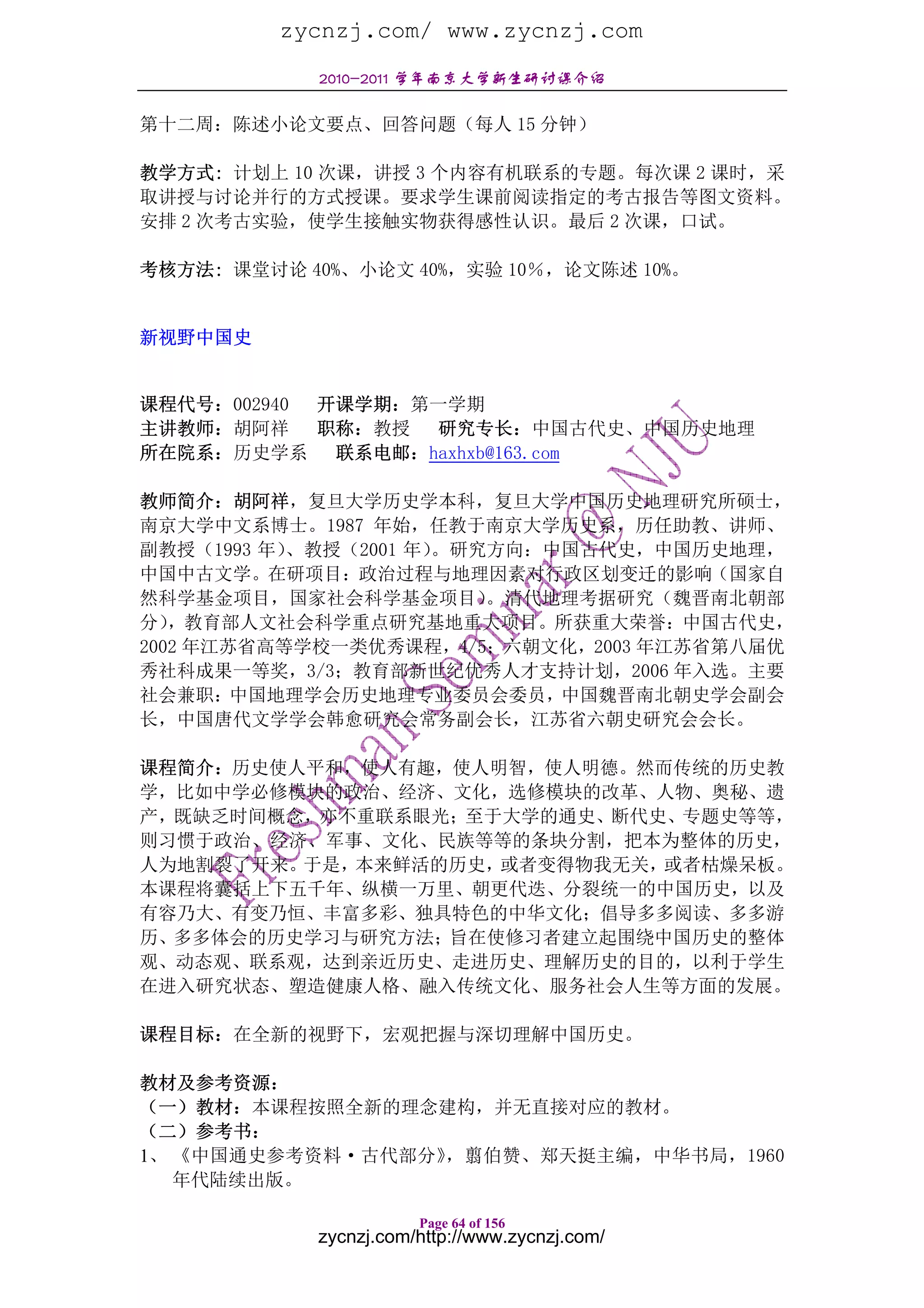 zycnzj.com/ www.zycnzj.com
            2010-2011 学年南京大学新生研讨课介绍

第十二周：陈述小论文要点、回答问题（每人 15 分钟）

教学方式: 计划上 10 次课，讲授 3 个内容有机联系的专题。每次课 2 课时，采
取讲授与讨论并行的方式授课。要求学生课前阅读指定的考古报告等图文资料。
安排 2 次考古实验，使学生接触实物获得感性认识。最后 2 次课，口试。

考核方法: 课堂讨论 40%、小论文 40%，实验 10％，论文陈述 10%。


新视野中国史


课程代号：002940 开课学期：第一学期
主讲教师：胡阿祥 职称：教授 研究专长：中国古代史、中国历史地理
所在院系：历史学系    联系电邮：haxhxb@163.com

教师简介：胡阿祥，复旦大学历史学本科，复旦大学中国历史地理研究所硕士，
南京大学中文系博士。1987 年始，任教于南京大学历史系，历任助教、讲师、
副教授（1993 年）、教授（2001 年）。研究方向：中国古代史，中国历史地理，
中国中古文学。在研项目：政治过程与地理因素对行政区划变迁的影响（国家自
然科学基金项目，国家社会科学基金项目）      。清代地理考据研究（魏晋南北朝部
分） ，教育部人文社会科学重点研究基地重大项目。所获重大荣誉：中国古代史，
2002 年江苏省高等学校一类优秀课程，4/5；六朝文化，2003 年江苏省第八届优
秀社科成果一等奖，3/3；教育部新世纪优秀人才支持计划，2006 年入选。主要
社会兼职：中国地理学会历史地理专业委员会委员，中国魏晋南北朝史学会副会
长，中国唐代文学学会韩愈研究会常务副会长，江苏省六朝史研究会会长。

课程简介：历史使人平和，使人有趣，使人明智，使人明德。然而传统的历史教
学，比如中学必修模块的政治、经济、文化，选修模块的改革、人物、奥秘、遗
产，既缺乏时间概念，亦不重联系眼光；至于大学的通史、断代史、专题史等等，
则习惯于政治、经济、军事、文化、民族等等的条块分割，把本为整体的历史，
人为地割裂了开来。于是，本来鲜活的历史，或者变得物我无关，或者枯燥呆板。
本课程将囊括上下五千年、纵横一万里、朝更代迭、分裂统一的中国历史，以及
有容乃大、有变乃恒、丰富多彩、独具特色的中华文化；倡导多多阅读、多多游
历、多多体会的历史学习与研究方法；旨在使修习者建立起围绕中国历史的整体
观、动态观、联系观，达到亲近历史、走进历史、理解历史的目的，以利于学生
在进入研究状态、塑造健康人格、融入传统文化、服务社会人生等方面的发展。

课程目标：在全新的视野下，宏观把握与深切理解中国历史。

教材及参考资源：
（一）教材：本课程按照全新的理念建构，并无直接对应的教材。
（二）参考书：
1、 《中国通史参考资料·古代部分》，翦伯赞、郑天挺主编，中华书局，1960
   年代陆续出版。

                       Page 64 of 156
            zycnzj.com/http://www.zycnzj.com/
 