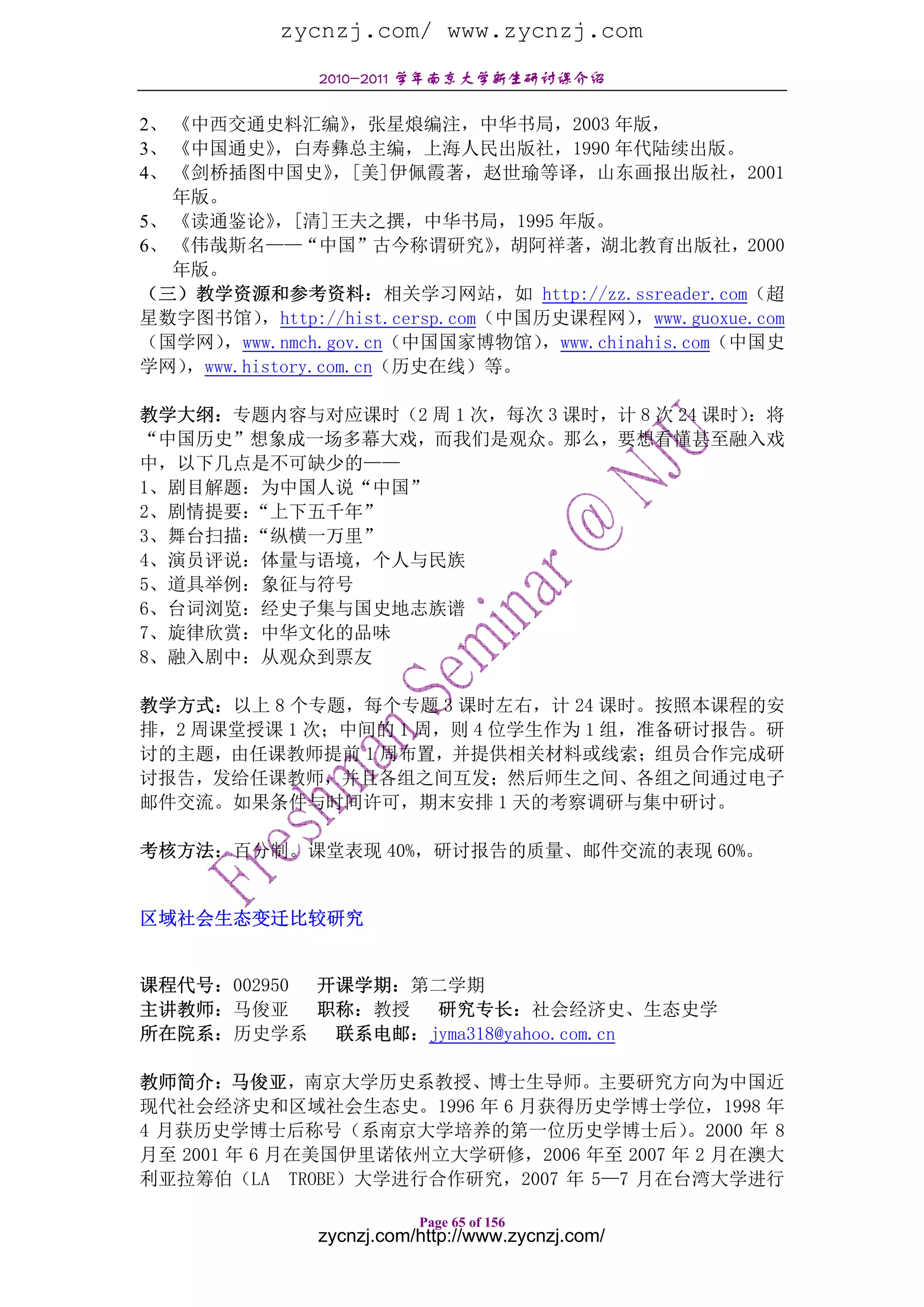 zycnzj.com/ www.zycnzj.com
                2010-2011 学年南京大学新生研讨课介绍

2、 《中西交通史料汇编》        ，张星烺编注，中华书局，2003 年版，
3、 《中国通史》    ，白寿彝总主编，上海人民出版社，1990 年代陆续出版。
4、 《剑桥插图中国史》       ，[美]伊佩霞著，赵世瑜等译，山东画报出版社，2001
   年版。
5、 《读通鉴论》    ，[清]王夫之撰，中华书局，1995 年版。
6、 《伟哉斯名——“中国”古今称谓研究》             ，胡阿祥著，湖北教育出版社，2000
   年版。
（三）教学资源和参考资料：相关学习网站，如 http://zz.ssreader.com（超
星数字图书馆）    ，http://hist.cersp.com（中国历史课程网）    ，www.guoxue.com
（国学网）  ，www.nmch.gov.cn（中国国家博物馆）     ，www.chinahis.com（中国史
学网） ，www.history.com.cn（历史在线）等。

教学大纲：专题内容与对应课时（2 周 1 次，每次 3 课时，计 8 次 24 课时）：将
“中国历史”想象成一场多幕大戏，而我们是观众。那么，要想看懂甚至融入戏
中，以下几点是不可缺少的——
1、剧目解题：为中国人说“中国”
2、剧情提要：“上下五千年”
3、舞台扫描：“纵横一万里”
4、演员评说：体量与语境，个人与民族
5、道具举例：象征与符号
6、台词浏览：经史子集与国史地志族谱
7、旋律欣赏：中华文化的品味
8、融入剧中：从观众到票友

教学方式：以上 8 个专题，每个专题 3 课时左右，计 24 课时。按照本课程的安
排，2 周课堂授课 1 次；中间的 1 周，则 4 位学生作为 1 组，准备研讨报告。研
讨的主题，由任课教师提前 1 周布置，并提供相关材料或线索；组员合作完成研
讨报告，发给任课教师，并且各组之间互发；然后师生之间、各组之间通过电子
邮件交流。如果条件与时间许可，期末安排 1 天的考察调研与集中研讨。

考核方法：百分制。课堂表现 40%，研讨报告的质量、邮件交流的表现 60%。


区域社会生态变迁比较研究


课程代号：002950 开课学期：第二学期
主讲教师：马俊亚 职称：教授 研究专长：社会经济史、生态史学
所在院系：历史学系    联系电邮：jyma318@yahoo.com.cn

教师简介：马俊亚，南京大学历史系教授、博士生导师。主要研究方向为中国近
现代社会经济史和区域社会生态史。1996 年 6 月获得历史学博士学位，1998 年
4 月获历史学博士后称号（系南京大学培养的第一位历史学博士后）          。2000 年 8
月至 2001 年 6 月在美国伊里诺依州立大学研修，2006 年至 2007 年 2 月在澳大
利亚拉筹伯（LA TROBE）大学进行合作研究，2007 年 5—7 月在台湾大学进行

                           Page 65 of 156
                zycnzj.com/http://www.zycnzj.com/
 