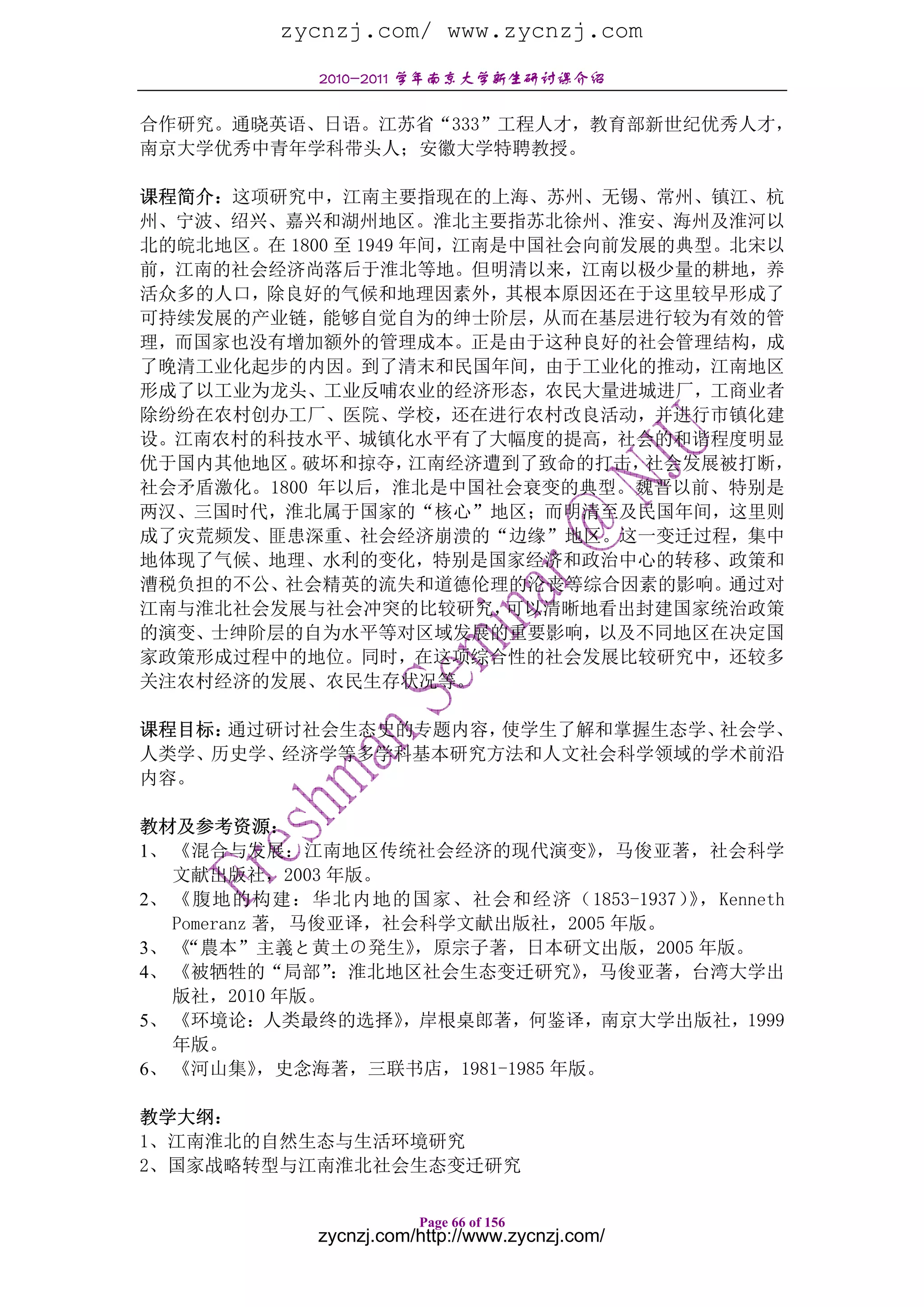 zycnzj.com/ www.zycnzj.com
            2010-2011 学年南京大学新生研讨课介绍

合作研究。通晓英语、日语。江苏省“333”工程人才，教育部新世纪优秀人才，
南京大学优秀中青年学科带头人；安徽大学特聘教授。

课程简介：这项研究中，江南主要指现在的上海、苏州、无锡、常州、镇江、杭
州、宁波、绍兴、嘉兴和湖州地区。淮北主要指苏北徐州、淮安、海州及淮河以
北的皖北地区。在 1800 至 1949 年间，江南是中国社会向前发展的典型。北宋以
前，江南的社会经济尚落后于淮北等地。但明清以来，江南以极少量的耕地，养
活众多的人口，除良好的气候和地理因素外，其根本原因还在于这里较早形成了
可持续发展的产业链，能够自觉自为的绅士阶层，从而在基层进行较为有效的管
理，而国家也没有增加额外的管理成本。正是由于这种良好的社会管理结构，成
了晚清工业化起步的内因。到了清末和民国年间，由于工业化的推动，江南地区
形成了以工业为龙头、工业反哺农业的经济形态，农民大量进城进厂，工商业者
除纷纷在农村创办工厂、医院、学校，还在进行农村改良活动，并进行市镇化建
设。江南农村的科技水平、城镇化水平有了大幅度的提高，社会的和谐程度明显
优于国内其他地区。 破坏和掠夺，      江南经济遭到了致命的打击，社会发展被打断，
社会矛盾激化。1800 年以后，淮北是中国社会衰变的典型。魏晋以前、特别是
两汉、三国时代，淮北属于国家的“核心”地区；而明清至及民国年间，这里则
成了灾荒频发、匪患深重、社会经济崩溃的“边缘”地区。这一变迁过程，集中
地体现了气候、地理、水利的变化，特别是国家经济和政治中心的转移、政策和
漕税负担的不公、社会精英的流失和道德伦理的沦丧等综合因素的影响。通过对
江南与淮北社会发展与社会冲突的比较研究，       可以清晰地看出封建国家统治政策
的演变、士绅阶层的自为水平等对区域发展的重要影响，以及不同地区在决定国
家政策形成过程中的地位。同时，在这项综合性的社会发展比较研究中，还较多
关注农村经济的发展、农民生存状况等。

课程目标：通过研讨社会生态史的专题内容，使学生了解和掌握生态学、社会学、
人类学、历史学、经济学等多学科基本研究方法和人文社会科学领域的学术前沿
内容。

教材及参考资源：
1、 《混合与发展：江南地区传统社会经济的现代演变》          ，马俊亚著，社会科学
   文献出版社，2003 年版。
2、 《腹地的构建：华北内地的国家、社会和经济（1853-1937） ，Kenneth
                                         》
   Pomeranz 著, 马俊亚译，社会科学文献出版社，2005 年版。
3、 《“農本”主義と黄土の発生》     ，原宗子著，日本研文出版，2005 年版。
4、 《被牺牲的“局部”     ：淮北地区社会生态变迁研究》    ，马俊亚著，台湾大学出
   版社，2010 年版。
5、 《环境论：人类最终的选择》     ，岸根桌郎著，何鉴译，南京大学出版社，1999
   年版。
6、 《河山集》    ，史念海著，三联书店，1981-1985 年版。

教学大纲：
1、江南淮北的自然生态与生活环境研究
2、国家战略转型与江南淮北社会生态变迁研究

                       Page 66 of 156
            zycnzj.com/http://www.zycnzj.com/
 