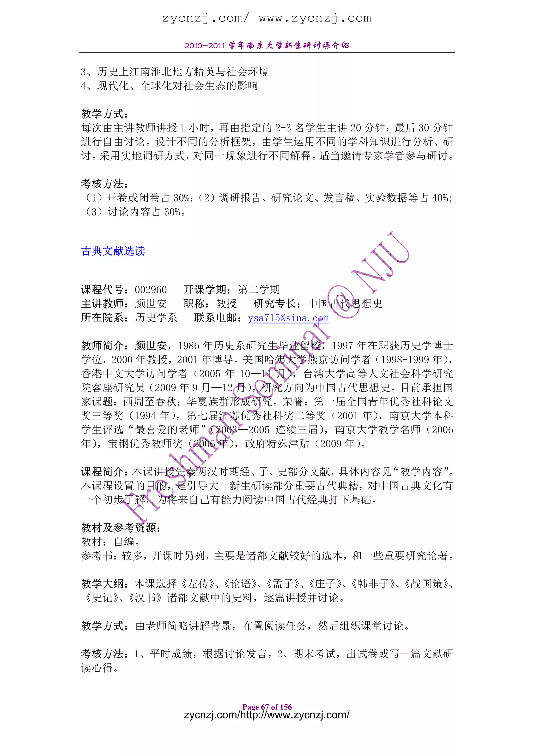 zycnzj.com/ www.zycnzj.com
            2010-2011 学年南京大学新生研讨课介绍

3、历史上江南淮北地方精英与社会环境
4、现代化、全球化对社会生态的影响

教学方式：
每次由主讲教师讲授 1 小时，再由指定的 2-3 名学生主讲 20 分钟；最后 30 分钟
进行自由讨论。设计不同的分析框架，由学生运用不同的学科知识进行分析、研
讨。采用实地调研方式， 对同一现象进行不同解释。   适当邀请专家学者参与研讨。

考核方法：
（1）开卷或闭卷占 30%；（2）调研报告、研究论文、发言稿、实验数据等占 40%;
（3）讨论内容占 30%。


古典文献选读


课程代号：002960 开课学期：第二学期
主讲教师：颜世安 职称：教授 研究专长：中国古代思想史
所在院系：历史学系    联系电邮：ysa715@sina.com

教师简介：颜世安，1986 年历史系研究生毕业留校，1997 年在职获历史学博士
学位，2000 年教授，2001 年博导。美国哈佛大学燕京访问学者（1998-1999 年），
香港中文大学访问学者（2005 年 10—11 月）    ，台湾大学高等人文社会科学研究
院客座研究员（2009 年 9 月—12 月） ，研究方向为中国古代思想史。目前承担国
家课题：西周至春秋：华夏族群形成研究。荣誉：第一届全国青年优秀社科论文
奖三等奖（1994 年），第七届江苏优秀社科奖二等奖（2001 年）    ，南京大学本科
学生评选“最喜爱的老师”     （2003—2005 连续三届），南京大学教学名师（2006
年），宝钢优秀教师奖（2006 年）   ，政府特殊津贴（2009 年）。

课程简介：本课讲授先秦两汉时期经、 史部分文献，
                 子、     具体内容见“教学内容”。
本课程设置的目的，是引导大一新生研读部分重要古代典籍，对中国古典文化有
一个初步了解，为将来自己有能力阅读中国古代经典打下基础。

教材及参考资源：
教材：自编。
参考书：较多，开课时另列，主要是诸部文献较好的选本，和一些重要研究论著。

教学大纲：本课选择《左传》《论语》《孟子》《庄子》《韩非子》《战国策》
             、   、   、   、    、    、
《史记》《汉书》诸部文献中的史料，逐篇讲授并讨论。
    、

教学方式：由老师简略讲解背景，布置阅读任务，然后组织课堂讨论。

考核方法：1、平时成绩，根据讨论发言。2、期末考试，出试卷或写一篇文献研
读心得。


                       Page 67 of 156
            zycnzj.com/http://www.zycnzj.com/
 