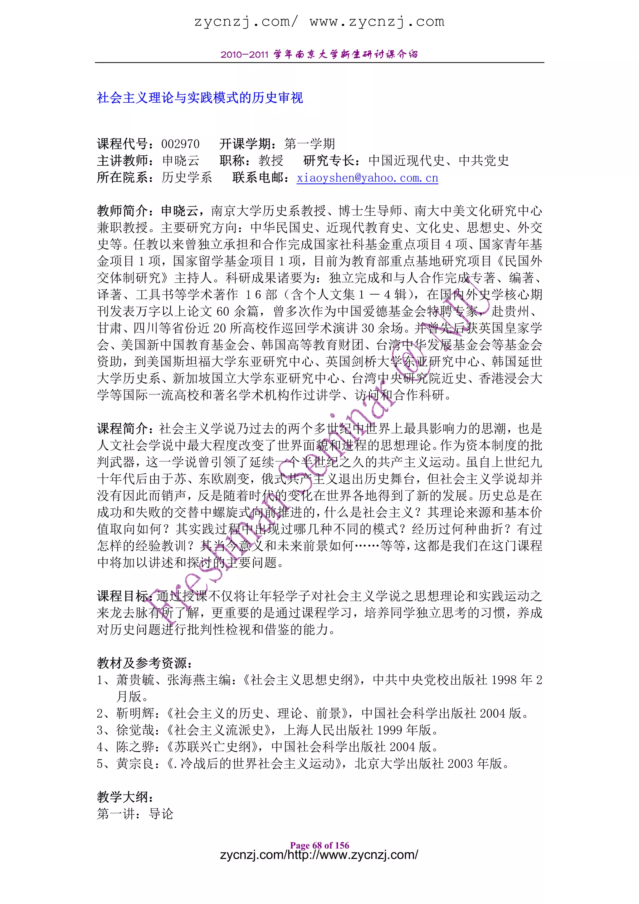 zycnzj.com/ www.zycnzj.com
            2010-2011 学年南京大学新生研讨课介绍


社会主义理论与实践模式的历史审视


课程代号：002970 开课学期：第一学期
主讲教师：申晓云    职称：教授 研究专长：中国近现代史、中共党史
所在院系：历史学系    联系电邮：xiaoyshen@yahoo.com.cn

教师简介：申晓云，南京大学历史系教授、博士生导师、南大中美文化研究中心
兼职教授。主要研究方向：中华民国史、近现代教育史、文化史、思想史、外交
史等。任教以来曾独立承担和合作完成国家社科基金重点项目 4 项、国家青年基
金项目 1 项，国家留学基金项目 1 项，目前为教育部重点基地研究项目《民国外
交体制研究》主持人。科研成果诸要为：独立完成和与人合作完成专著、编著、
译著、工具书等学术著作 1６部（含个人文集１－４辑）    ，在国内外史学核心期
刊发表万字以上论文 60 余篇，曾多次作为中国爱德基金会特聘专家，赴贵州、
甘肃、四川等省份近 20 所高校作巡回学术演讲 30 余场。并曾先后获英国皇家学
会、美国新中国教育基金会、韩国高等教育财团、台湾中华发展基金会等基金会
资助，到美国斯坦福大学东亚研究中心、英国剑桥大学东亚研究中心、韩国延世
大学历史系、新加坡国立大学东亚研究中心、台湾中央研究院近史、香港浸会大
学等国际一流高校和著名学术机构作过讲学、访问和合作科研。

课程简介：社会主义学说乃过去的两个多世纪中世界上最具影响力的思潮，也是
人文社会学说中最大程度改变了世界面貌和进程的思想理论。作为资本制度的批
判武器，这一学说曾引领了延续一个半世纪之久的共产主义运动。虽自上世纪九
十年代后由于苏、东欧剧变，俄式共产主义退出历史舞台，但社会主义学说却并
没有因此而销声，反是随着时代的变化在世界各地得到了新的发展。历史总是在
成功和失败的交替中螺旋式向前推进的，什么是社会主义？其理论来源和基本价
值取向如何？其实践过程中出现过哪几种不同的模式？经历过何种曲折？有过
怎样的经验教训？其当今意义和未来前景如何……等等，这都是我们在这门课程
中将加以讲述和探讨的主要问题。

课程目标：通过授课不仅将让年轻学子对社会主义学说之思想理论和实践运动之
来龙去脉有所了解，更重要的是通过课程学习，培养同学独立思考的习惯，养成
对历史问题进行批判性检视和借鉴的能力。

教材及参考资源：
1、萧贵毓、张海燕主编：《社会主义思想史纲》 ，中共中央党校出版社 1998 年 2
  月版。
2、靳明辉：《社会主义的历史、理论、前景》 ，中国社会科学出版社 2004 版。
3、徐觉哉：《社会主义流派史》，上海人民出版社 1999 年版。
4、陈之骅：《苏联兴亡史纲》，中国社会科学出版社 2004 版。
5、黄宗良：《.冷战后的世界社会主义运动》，北京大学出版社 2003 年版。

教学大纲：
第一讲：导论

                      Page 68 of 156
           zycnzj.com/http://www.zycnzj.com/
 