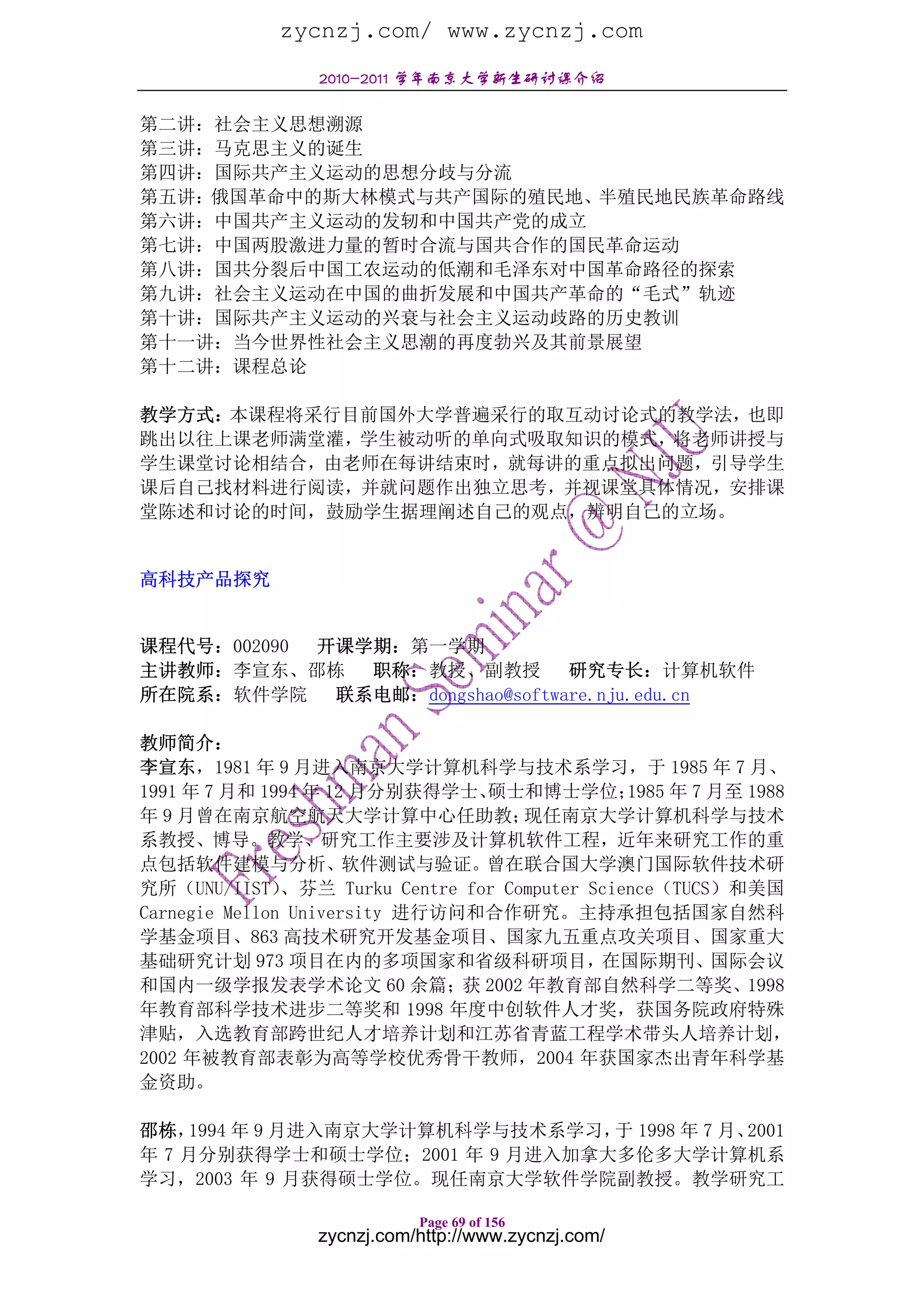 zycnzj.com/ www.zycnzj.com
                 2010-2011 学年南京大学新生研讨课介绍

第二讲：社会主义思想溯源
第三讲：马克思主义的诞生
第四讲：国际共产主义运动的思想分歧与分流
第五讲：俄国革命中的斯大林模式与共产国际的殖民地、半殖民地民族革命路线
第六讲：中国共产主义运动的发轫和中国共产党的成立
第七讲：中国两股激进力量的暂时合流与国共合作的国民革命运动
第八讲：国共分裂后中国工农运动的低潮和毛泽东对中国革命路径的探索
第九讲：社会主义运动在中国的曲折发展和中国共产革命的“毛式”轨迹
第十讲：国际共产主义运动的兴衰与社会主义运动歧路的历史教训
第十一讲：当今世界性社会主义思潮的再度勃兴及其前景展望
第十二讲：课程总论

教学方式：本课程将采行目前国外大学普遍采行的取互动讨论式的教学法，也即
跳出以往上课老师满堂灌，学生被动听的单向式吸取知识的模式，将老师讲授与
学生课堂讨论相结合，由老师在每讲结束时，就每讲的重点拟出问题，引导学生
课后自己找材料进行阅读，并就问题作出独立思考，并视课堂具体情况，安排课
堂陈述和讨论的时间，鼓励学生据理阐述自己的观点，辨明自己的立场。


高科技产品探究


课程代号：002090 开课学期：第一学期
主讲教师：李宣东、邵栋    职称：教授、副教授         研究专长：计算机软件
所在院系：软件学院    联系电邮：dongshao@software.nju.edu.cn

教师简介：
李宣东，1981 年 9 月进入南京大学计算机科学与技术系学习，于 1985 年 7 月、
1991 年 7 月和 1994 年 12 月分别获得学士、    硕士和博士学位；       1985 年 7 月至 1988
年 9 月曾在南京航空航天大学计算中心任助教；               现任南京大学计算机科学与技术
系教授、博导。教学、研究工作主要涉及计算机软件工程，近年来研究工作的重
点包括软件建模与分析、软件测试与验证。曾在联合国大学澳门国际软件技术研
究所（UNU/IIST）   、芬兰 Turku Centre for Computer Science（TUCS）和美国
Carnegie Mellon University 进行访问和合作研究。主持承担包括国家自然科
学基金项目、863 高技术研究开发基金项目、国家九五重点攻关项目、国家重大
基础研究计划 973 项目在内的多项国家和省级科研项目，在国际期刊、国际会议
和国内一级学报发表学术论文 60 余篇；获 2002 年教育部自然科学二等奖、1998
年教育部科学技术进步二等奖和 1998 年度中创软件人才奖，获国务院政府特殊
津贴，入选教育部跨世纪人才培养计划和江苏省青蓝工程学术带头人培养计划，
2002 年被教育部表彰为高等学校优秀骨干教师，2004 年获国家杰出青年科学基
金资助。

邵栋， 1994 年 9 月进入南京大学计算机科学与技术系学习， 1998 年 7 月、
                                于           2001
年 7 月分别获得学士和硕士学位；2001 年 9 月进入加拿大多伦多大学计算机系
学习，2003 年 9 月获得硕士学位。现任南京大学软件学院副教授。教学研究工

                            Page 69 of 156
                 zycnzj.com/http://www.zycnzj.com/
 