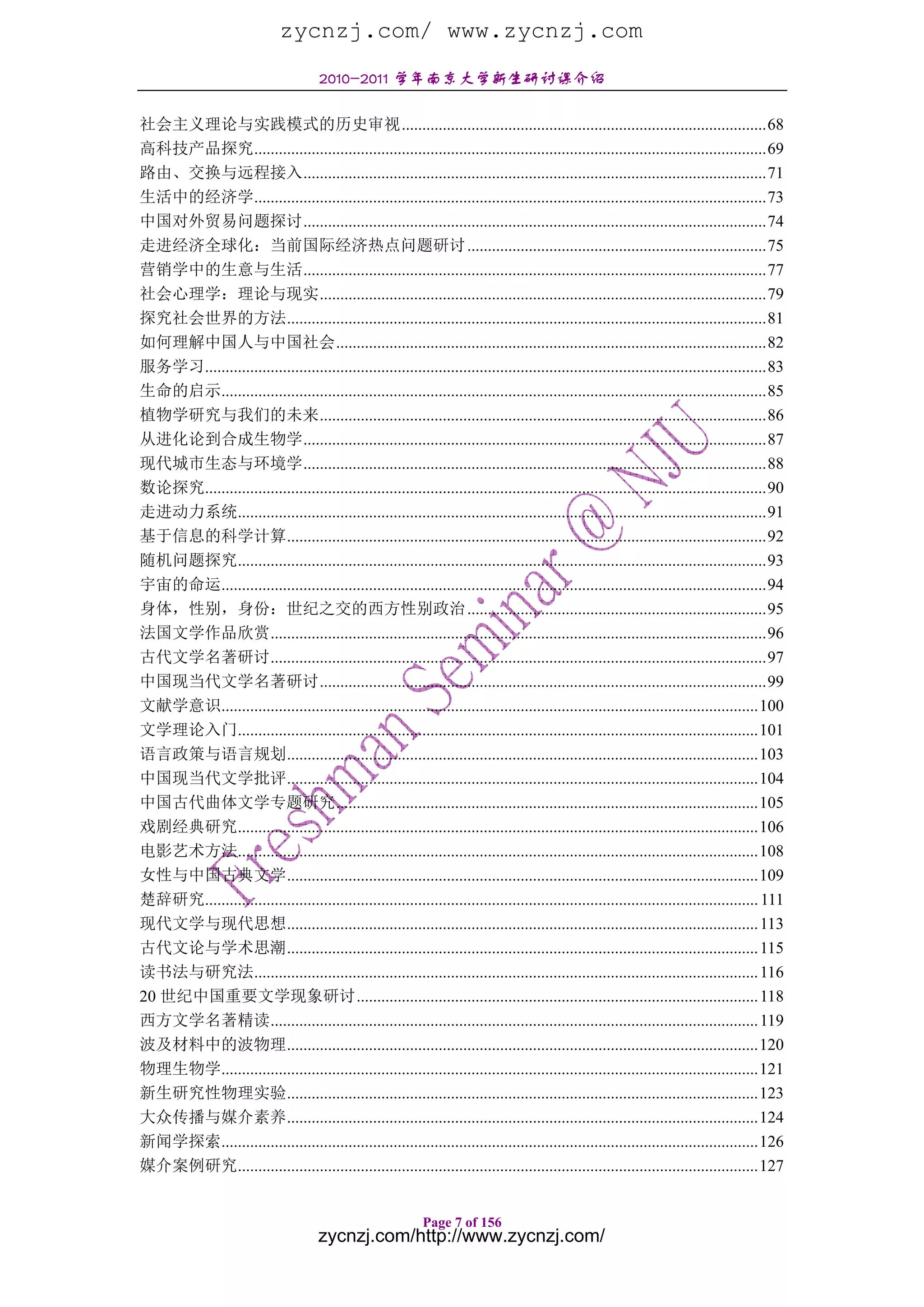 zycnzj.com/ www.zycnzj.com
                                       2010-2011 学年南京大学新生研讨课介绍

社会主义理论与实践模式的历史审视.........................................................................................68
高科技产品探究.............................................................................................................................69
路由、交换与远程接入.................................................................................................................71
生活中的经济学.............................................................................................................................73
中国对外贸易问题探讨.................................................................................................................74
走进经济全球化：当前国际经济热点问题研讨 .........................................................................75
营销学中的生意与生活.................................................................................................................77
社会心理学：理论与现实.............................................................................................................79
探究社会世界的方法.....................................................................................................................81
如何理解中国人与中国社会.........................................................................................................82
服务学习.........................................................................................................................................83
生命的启示.....................................................................................................................................85
植物学研究与我们的未来.............................................................................................................86
从进化论到合成生物学.................................................................................................................87
现代城市生态与环境学.................................................................................................................88
数论探究.........................................................................................................................................90
走进动力系统.................................................................................................................................91
基于信息的科学计算.....................................................................................................................92
随机问题探究.................................................................................................................................93
宇宙的命运.....................................................................................................................................94
身体，性别，身份：世纪之交的西方性别政治 .........................................................................95
法国文学作品欣赏.........................................................................................................................96
古代文学名著研讨.........................................................................................................................97
中国现当代文学名著研讨.............................................................................................................99
文献学意识...................................................................................................................................100
文学理论入门...............................................................................................................................101
语言政策与语言规划...................................................................................................................103
中国现当代文学批评...................................................................................................................104
中国古代曲体文学专题研究.......................................................................................................105
戏剧经典研究...............................................................................................................................106
电影艺术方法...............................................................................................................................108
女性与中国古典文学...................................................................................................................109
楚辞研究....................................................................................................................................... 111
现代文学与现代思想................................................................................................................... 113
古代文论与学术思潮................................................................................................................... 115
读书法与研究法........................................................................................................................... 116
20 世纪中国重要文学现象研讨.................................................................................................. 118
西方文学名著精读....................................................................................................................... 119
波及材料中的波物理...................................................................................................................120
物理生物学...................................................................................................................................121
新生研究性物理实验...................................................................................................................123
大众传播与媒介素养...................................................................................................................124
新闻学探索...................................................................................................................................126
媒介案例研究...............................................................................................................................127


                                                              Page 7 of 156
                                       zycnzj.com/http://www.zycnzj.com/
 