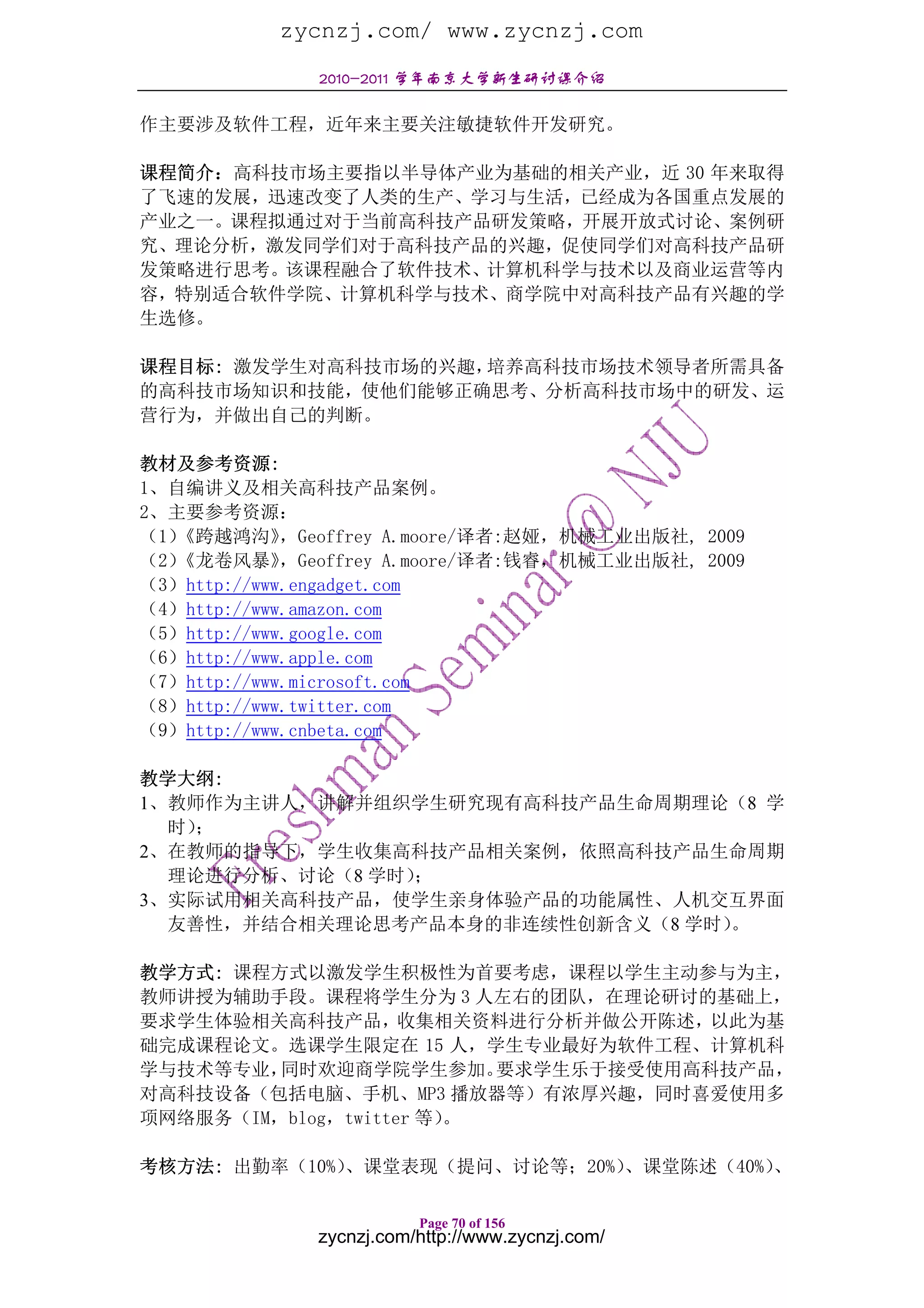 zycnzj.com/ www.zycnzj.com
              2010-2011 学年南京大学新生研讨课介绍

作主要涉及软件工程，近年来主要关注敏捷软件开发研究。

课程简介：高科技市场主要指以半导体产业为基础的相关产业，近 30 年来取得
了飞速的发展，迅速改变了人类的生产、学习与生活，已经成为各国重点发展的
产业之一。课程拟通过对于当前高科技产品研发策略，开展开放式讨论、案例研
究、理论分析，激发同学们对于高科技产品的兴趣，促使同学们对高科技产品研
发策略进行思考。该课程融合了软件技术、计算机科学与技术以及商业运营等内
容，特别适合软件学院、计算机科学与技术、商学院中对高科技产品有兴趣的学
生选修。

课程目标: 激发学生对高科技市场的兴趣，培养高科技市场技术领导者所需具备
的高科技市场知识和技能，使他们能够正确思考、分析高科技市场中的研发、运
营行为，并做出自己的判断。

教材及参考资源:
1、自编讲义及相关高科技产品案例。
2、主要参考资源：
（1）《跨越鸿沟》    ，Geoffrey A.moore/译者:赵娅，机械工业出版社, 2009
（2）《龙卷风暴》    ，Geoffrey A.moore/译者:钱睿，机械工业出版社, 2009
（3）http://www.engadget.com
（4）http://www.amazon.com
（5）http://www.google.com
（6）http://www.apple.com
（7）http://www.microsoft.com
（8）http://www.twitter.com
（9）http://www.cnbeta.com

教学大纲:
1、教师作为主讲人，讲解并组织学生研究现有高科技产品生命周期理论（8 学
  时）；
2、在教师的指导下，学生收集高科技产品相关案例，依照高科技产品生命周期
  理论进行分析、讨论（8 学时）；
3、实际试用相关高科技产品，使学生亲身体验产品的功能属性、人机交互界面
  友善性，并结合相关理论思考产品本身的非连续性创新含义（8 学时）。

教学方式: 课程方式以激发学生积极性为首要考虑，课程以学生主动参与为主，
教师讲授为辅助手段。课程将学生分为 3 人左右的团队，在理论研讨的基础上，
要求学生体验相关高科技产品，收集相关资料进行分析并做公开陈述，以此为基
础完成课程论文。选课学生限定在 15 人，学生专业最好为软件工程、计算机科
学与技术等专业， 同时欢迎商学院学生参加。     要求学生乐于接受使用高科技产品，
对高科技设备（包括电脑、手机、MP3 播放器等）有浓厚兴趣，同时喜爱使用多
项网络服务（IM，blog，twitter 等）。

考核方法: 出勤率（10%）
             、课堂表现（提问、讨论等；20%）、课堂陈述（40%）、

                         Page 70 of 156
              zycnzj.com/http://www.zycnzj.com/
 