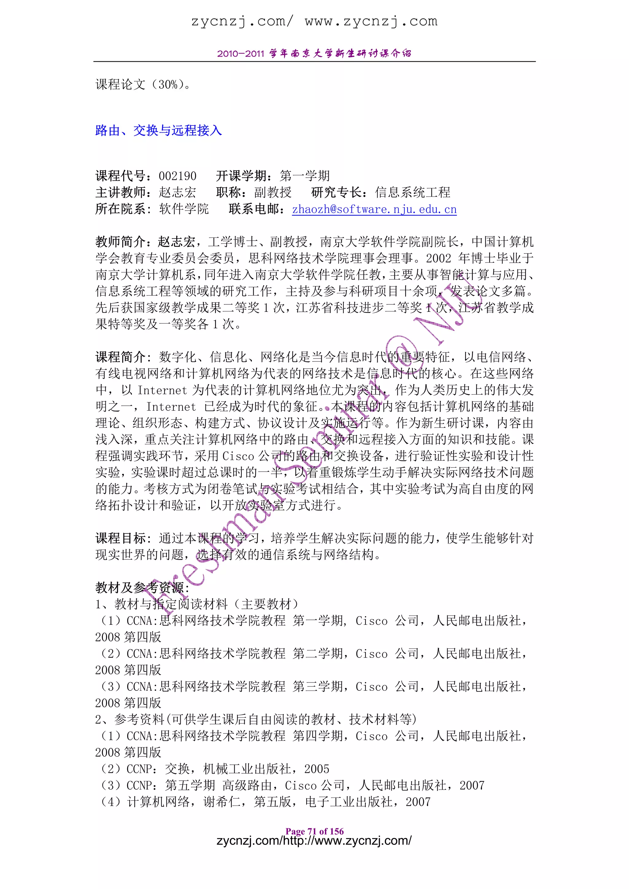 zycnzj.com/ www.zycnzj.com
              2010-2011 学年南京大学新生研讨课介绍

课程论文（30%）。


路由、交换与远程接入


课程代号：002190 开课学期：第一学期
主讲教师：赵志宏    职称：副教授 研究专长：信息系统工程
所在院系: 软件学院 联系电邮：zhaozh@software.nju.edu.cn

教师简介：赵志宏，工学博士、副教授，南京大学软件学院副院长，中国计算机
学会教育专业委员会委员，思科网络技术学院理事会理事。2002 年博士毕业于
南京大学计算机系，同年进入南京大学软件学院任教， 主要从事智能计算与应用、
信息系统工程等领域的研究工作，主持及参与科研项目十余项，发表论文多篇。
先后获国家级教学成果二等奖 1 次，江苏省科技进步二等奖 1 次，江苏省教学成
果特等奖及一等奖各 1 次。

课程简介: 数字化、信息化、网络化是当今信息时代的重要特征，以电信网络、
有线电视网络和计算机网络为代表的网络技术是信息时代的核心。在这些网络
中，以 Internet 为代表的计算机网络地位尤为突出，作为人类历史上的伟大发
明之一，Internet 已经成为时代的象征。本课程的内容包括计算机网络的基础
理论、组织形态、构建方式、协议设计及实施运行等。作为新生研讨课，内容由
浅入深，重点关注计算机网络中的路由、交换和远程接入方面的知识和技能。课
程强调实践环节，采用 Cisco 公司的路由和交换设备，进行验证性实验和设计性
实验，实验课时超过总课时的一半，以着重锻炼学生动手解决实际网络技术问题
的能力。考核方式为闭卷笔试与实验考试相结合，其中实验考试为高自由度的网
络拓扑设计和验证，以开放实验室方式进行。

课程目标: 通过本课程的学习，培养学生解决实际问题的能力，使学生能够针对
现实世界的问题，选择有效的通信系统与网络结构。

教材及参考资源:
1、教材与指定阅读材料（主要教材）
（1）CCNA:思科网络技术学院教程 第一学期, Cisco 公司，人民邮电出版社，
2008 第四版
（2）CCNA:思科网络技术学院教程 第二学期，Cisco 公司，人民邮电出版社，
2008 第四版
（3）CCNA:思科网络技术学院教程 第三学期，Cisco 公司，人民邮电出版社，
2008 第四版
2、参考资料(可供学生课后自由阅读的教材、技术材料等)
（1）CCNA:思科网络技术学院教程 第四学期，Cisco 公司，人民邮电出版社，
2008 第四版
（2）CCNP：交换，机械工业出版社，2005
（3）CCNP：第五学期 高级路由，Cisco 公司，人民邮电出版社，2007
（4）计算机网络，谢希仁，第五版，电子工业出版社，2007

                         Page 71 of 156
              zycnzj.com/http://www.zycnzj.com/
 