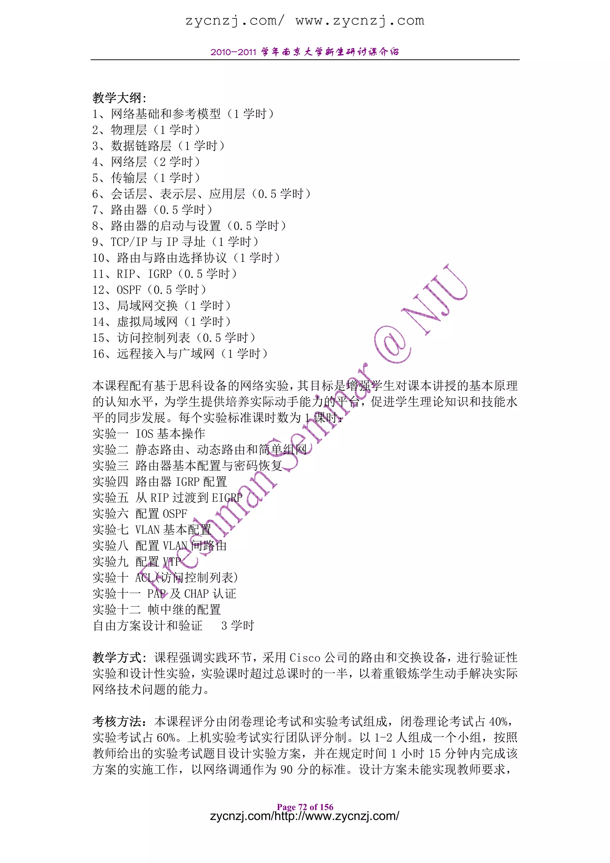 zycnzj.com/ www.zycnzj.com
           2010-2011 学年南京大学新生研讨课介绍



教学大纲:
1、网络基础和参考模型（1 学时）
2、物理层（1 学时）
3、数据链路层（1 学时）
4、网络层（2 学时）
5、传输层（1 学时）
6、会话层、表示层、应用层（0.5 学时）
7、路由器（0.5 学时）
8、路由器的启动与设置（0.5 学时）
9、TCP/IP 与 IP 寻址（1 学时）
10、路由与路由选择协议（1 学时）
11、RIP、IGRP（0.5 学时）
12、OSPF（0.5 学时）
13、局域网交换（1 学时）
14、虚拟局域网（1 学时）
15、访问控制列表（0.5 学时）
16、远程接入与广域网（1 学时）

本课程配有基于思科设备的网络实验，     其目标是增强学生对课本讲授的基本原理
的认知水平，为学生提供培养实际动手能力的平台，促进学生理论知识和技能水
平的同步发展。每个实验标准课时数为 1 课时：
实验一 IOS 基本操作
实验二 静态路由、动态路由和简单组网
实验三 路由器基本配置与密码恢复
实验四 路由器 IGRP 配置
实验五 从 RIP 过渡到 EIGRP
实验六 配置 OSPF
实验七 VLAN 基本配置
实验八 配置 VLAN 间路由
实验九 配置 VTP
实验十 ACL(访问控制列表)
实验十一 PAP 及 CHAP 认证
实验十二 帧中继的配置
自由方案设计和验证        3 学时

教学方式: 课程强调实践环节，采用 Cisco 公司的路由和交换设备，进行验证性
实验和设计性实验，实验课时超过总课时的一半，以着重锻炼学生动手解决实际
网络技术问题的能力。

考核方法：本课程评分由闭卷理论考试和实验考试组成，闭卷理论考试占 40%，
实验考试占 60%。上机实验考试实行团队评分制。以 1-2 人组成一个小组，按照
教师给出的实验考试题目设计实验方案，并在规定时间 1 小时 15 分钟内完成该
方案的实施工作，以网络调通作为 90 分的标准。设计方案未能实现教师要求，

                      Page 72 of 156
           zycnzj.com/http://www.zycnzj.com/
 