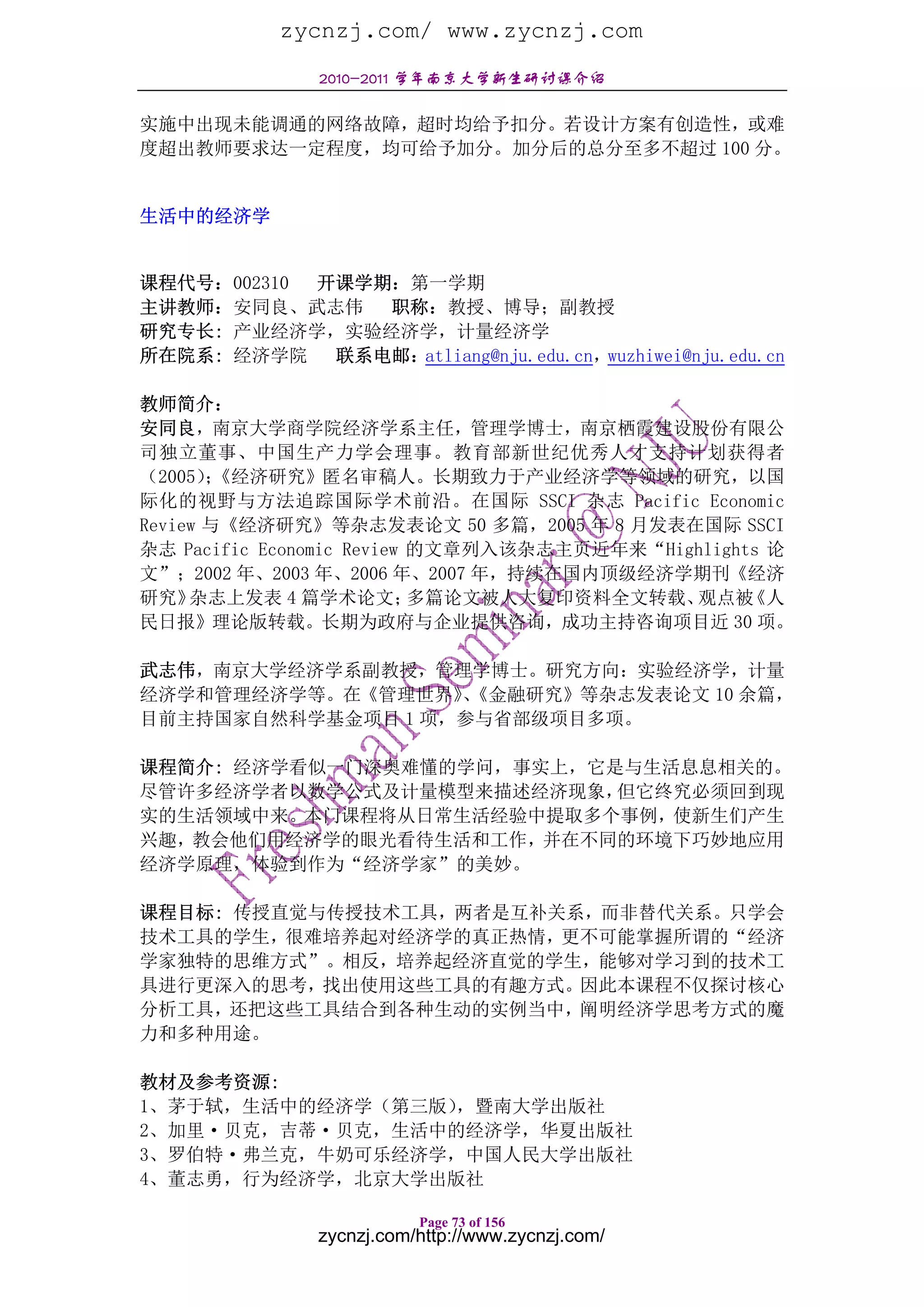 zycnzj.com/ www.zycnzj.com
               2010-2011 学年南京大学新生研讨课介绍

实施中出现未能调通的网络故障，超时均给予扣分。若设计方案有创造性，或难
度超出教师要求达一定程度，均可给予加分。加分后的总分至多不超过 100 分。


生活中的经济学


课程代号：002310 开课学期：第一学期
主讲教师：安同良、武志伟    职称：教授、博导；副教授
研究专长: 产业经济学，实验经济学，计量经济学
所在院系: 经济学院 联系电邮：  atliang@nju.edu.cn，wuzhiwei@nju.edu.cn

教师简介：
安同良，南京大学商学院经济学系主任，管理学博士，南京栖霞建设股份有限公
司独立董事、中国生产力学会理事。教育部新世纪优秀人才支持计划获得者
（2005）《经济研究》匿名审稿人。长期致力于产业经济学等领域的研究，以国
       ；
际化的视野与方法追踪国际学术前沿。在国际 SSCI 杂志 Pacific Economic
Review 与《经济研究》等杂志发表论文 50 多篇，2005 年 8 月发表在国际 SSCI
杂志 Pacific Economic Review 的文章列入该杂志主页近年来“Highlights 论
文”；2002 年、2003 年、2006 年、2007 年，持续在国内顶级经济学期刊《经济
研究》  杂志上发表 4 篇学术论文；        多篇论文被人大复印资料全文转载、 观点被   《人
民日报》理论版转载。长期为政府与企业提供咨询，成功主持咨询项目近 30 项。

武志伟，南京大学经济学系副教授，管理学博士。研究方向：实验经济学，计量
经济学和管理经济学等。在《管理世界》《金融研究》等杂志发表论文 10 余篇，
                   、
目前主持国家自然科学基金项目 1 项，参与省部级项目多项。

课程简介: 经济学看似一门深奥难懂的学问，事实上，它是与生活息息相关的。
尽管许多经济学者以数学公式及计量模型来描述经济现象， 但它终究必须回到现
实的生活领域中来。本门课程将从日常生活经验中提取多个事例，使新生们产生
兴趣，教会他们用经济学的眼光看待生活和工作，并在不同的环境下巧妙地应用
经济学原理，体验到作为“经济学家”的美妙。

课程目标: 传授直觉与传授技术工具，两者是互补关系，而非替代关系。只学会
技术工具的学生，很难培养起对经济学的真正热情，更不可能掌握所谓的“经济
学家独特的思维方式”。相反，培养起经济直觉的学生，能够对学习到的技术工
具进行更深入的思考，找出使用这些工具的有趣方式。因此本课程不仅探讨核心
分析工具，还把这些工具结合到各种生动的实例当中，阐明经济学思考方式的魔
力和多种用途。

教材及参考资源:
1、茅于轼，生活中的经济学（第三版），暨南大学出版社
2、加里·贝克，吉蒂·贝克，生活中的经济学，华夏出版社
3、罗伯特·弗兰克，牛奶可乐经济学，中国人民大学出版社
4、董志勇，行为经济学，北京大学出版社

                          Page 73 of 156
               zycnzj.com/http://www.zycnzj.com/
 