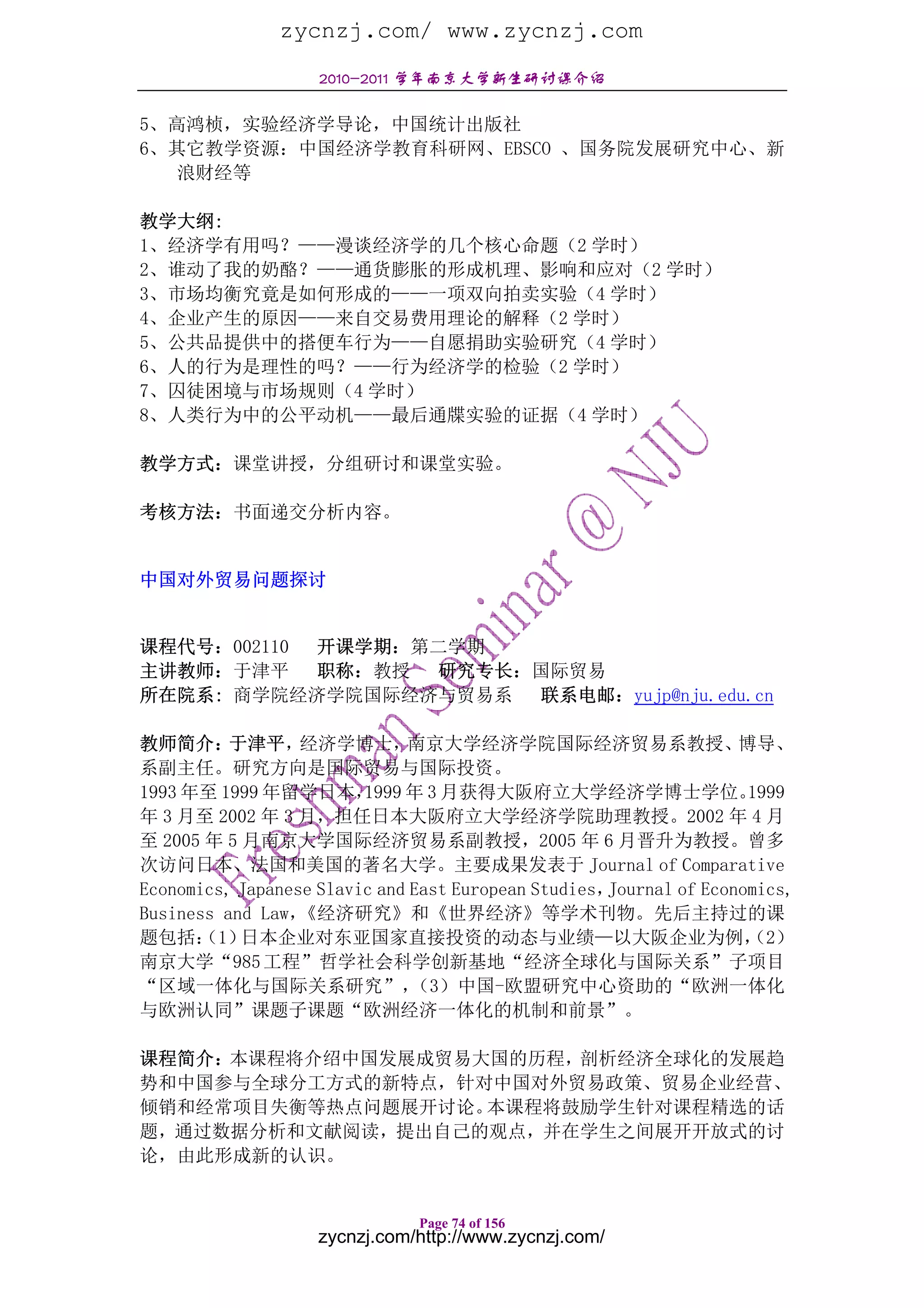 zycnzj.com/ www.zycnzj.com
                    2010-2011 学年南京大学新生研讨课介绍

5、高鸿桢，实验经济学导论，中国统计出版社
6、其它教学资源：中国经济学教育科研网、EBSCO 、国务院发展研究中心、新
   浪财经等

教学大纲:
1、经济学有用吗？——漫谈经济学的几个核心命题（2 学时）
2、谁动了我的奶酪？——通货膨胀的形成机理、影响和应对（2 学时）
3、市场均衡究竟是如何形成的——一项双向拍卖实验（4 学时）
4、企业产生的原因——来自交易费用理论的解释（2 学时）
5、公共品提供中的搭便车行为——自愿捐助实验研究（4 学时）
6、人的行为是理性的吗？——行为经济学的检验（2 学时）
7、囚徒困境与市场规则（4 学时）
8、人类行为中的公平动机——最后通牒实验的证据（4 学时）

教学方式：课堂讲授，分组研讨和课堂实验。

考核方法：书面递交分析内容。


中国对外贸易问题探讨


课程代号：002110 开课学期：第二学期
主讲教师：于津平    职称：教授 研究专长：国际贸易
所在院系: 商学院经济学院国际经济与贸易系 联系电邮：yujp@nju.edu.cn

教师简介：     于津平，    经济学博士，      南京大学经济学院国际经济贸易系教授、                    博导、
系副主任。研究方向是国际贸易与国际投资。
1993 年至 1999 年留学日本，      1999 年 3 月获得大阪府立大学经济学博士学位。                  1999
年 3 月至 2002 年 3 月，担任日本大阪府立大学经济学院助理教授。2002 年 4 月
至 2005 年 5 月南京大学国际经济贸易系副教授，2005 年 6 月晋升为教授。曾多
次访问日本、法国和美国的著名大学。主要成果发表于 Journal of Comparative
Economics, Japanese Slavic and East European Studies，Journal of Economics,
Business and Law， 《经济研究》和《世界经济》等学术刊物。先后主持过的课
题包括： 日本企业对东亚国家直接投资的动态与业绩—以大阪企业为例，
      （1）                                                            （2）
南京大学“985 工程”哲学社会科学创新基地“经济全球化与国际关系”子项目
“区域一体化与国际关系研究”，                （3）中国-欧盟研究中心资助的“欧洲一体化
与欧洲认同”课题子课题“欧洲经济一体化的机制和前景”。

课程简介：本课程将介绍中国发展成贸易大国的历程，剖析经济全球化的发展趋
势和中国参与全球分工方式的新特点，针对中国对外贸易政策、贸易企业经营、
倾销和经常项目失衡等热点问题展开讨论。本课程将鼓励学生针对课程精选的话
题，通过数据分析和文献阅读，提出自己的观点，并在学生之间展开开放式的讨
论，由此形成新的认识。


                               Page 74 of 156
                    zycnzj.com/http://www.zycnzj.com/
 