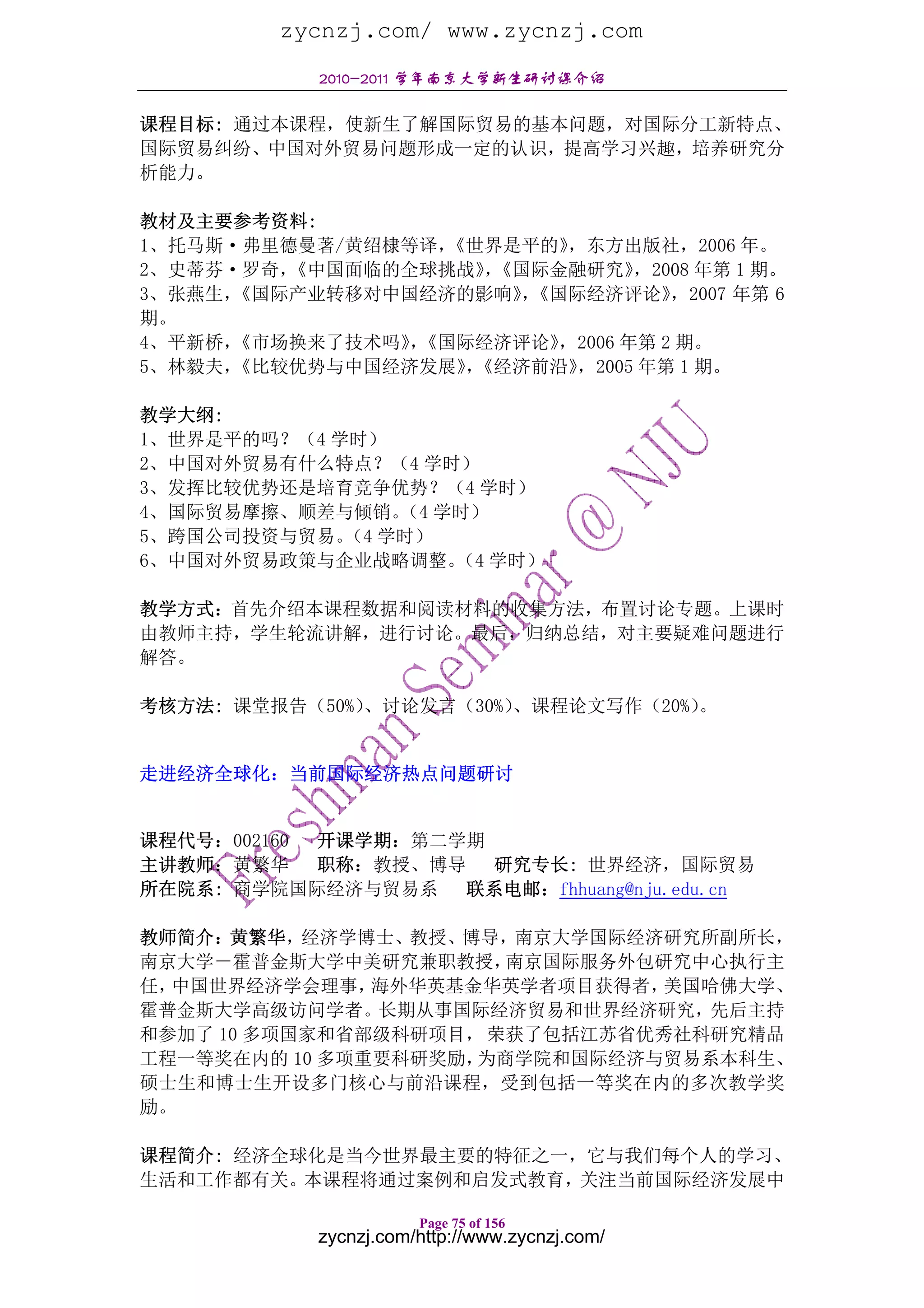 zycnzj.com/ www.zycnzj.com
            2010-2011 学年南京大学新生研讨课介绍

课程目标: 通过本课程，使新生了解国际贸易的基本问题，对国际分工新特点、
国际贸易纠纷、中国对外贸易问题形成一定的认识，提高学习兴趣，培养研究分
析能力。

教材及主要参考资料:
1、托马斯·弗里德曼著/黄绍棣等译，《世界是平的》 ，东方出版社，2006 年。
2、史蒂芬·罗奇，《中国面临的全球挑战》《国际金融研究》
                     ，          ，2008 年第 1 期。
3、张燕生，《国际产业转移对中国经济的影响》《国际经济评论》
                       ，           ，2007 年第 6
期。
4、平新桥，《市场换来了技术吗》《国际经济评论》
                ，        ，2006 年第 2 期。
5、林毅夫，《比较优势与中国经济发展》《经济前沿》
                   ，       ，2005 年第 1 期。

教学大纲:
1、世界是平的吗？（4 学时）
2、中国对外贸易有什么特点？（4 学时）
3、发挥比较优势还是培育竞争优势？（4 学时）
4、国际贸易摩擦、顺差与倾销。 学时）
                （4
5、跨国公司投资与贸易。 学时）
             （4
6、中国对外贸易政策与企业战略调整。 学时）
                   （4

教学方式：首先介绍本课程数据和阅读材料的收集方法，布置讨论专题。上课时
由教师主持，学生轮流讲解，进行讨论。最后，归纳总结，对主要疑难问题进行
解答。

考核方法: 课堂报告（50%）、讨论发言（30%）、课程论文写作（20%）。


走进经济全球化：当前国际经济热点问题研讨


课程代号：002160 开课学期：第二学期
主讲教师：黄繁华    职称：教授、博导 研究专长: 世界经济，国际贸易
所在院系: 商学院国际经济与贸易系   联系电邮：fhhuang@nju.edu.cn

教师简介：黄繁华，经济学博士、教授、博导，南京大学国际经济研究所副所长，
南京大学－霍普金斯大学中美研究兼职教授，   南京国际服务外包研究中心执行主
任，中国世界经济学会理事，  海外华英基金华英学者项目获得者，美国哈佛大学、
霍普金斯大学高级访问学者。长期从事国际经济贸易和世界经济研究，先后主持
和参加了 10 多项国家和省部级科研项目， 荣获了包括江苏省优秀社科研究精品
工程一等奖在内的 10 多项重要科研奖励，为商学院和国际经济与贸易系本科生、
硕士生和博士生开设多门核心与前沿课程，受到包括一等奖在内的多次教学奖
励。

课程简介: 经济全球化是当今世界最主要的特征之一，它与我们每个人的学习、
生活和工作都有关。本课程将通过案例和启发式教育，关注当前国际经济发展中

                       Page 75 of 156
            zycnzj.com/http://www.zycnzj.com/
 