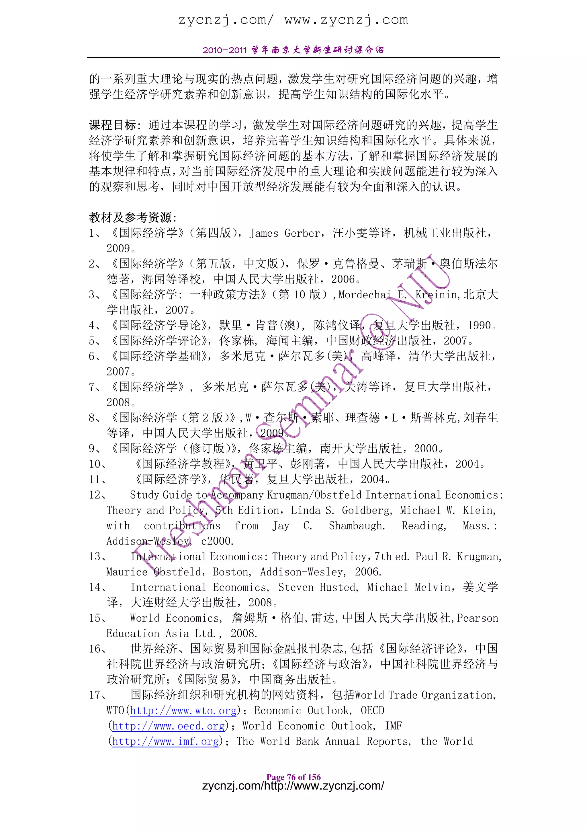 zycnzj.com/ www.zycnzj.com
                    2010-2011 学年南京大学新生研讨课介绍

的一系列重大理论与现实的热点问题，激发学生对研究国际经济问题的兴趣，增
强学生经济学研究素养和创新意识，提高学生知识结构的国际化水平。

课程目标: 通过本课程的学习，激发学生对国际经济问题研究的兴趣，提高学生
经济学研究素养和创新意识，培养完善学生知识结构和国际化水平。具体来说，
将使学生了解和掌握研究国际经济问题的基本方法， 了解和掌握国际经济发展的
基本规律和特点， 对当前国际经济发展中的重大理论和实践问题能进行较为深入
的观察和思考，同时对中国开放型经济发展能有较为全面和深入的认识。

教材及参考资源:
1、《国际经济学》        （第四版）    ，James Gerber，汪小雯等译，机械工业出版社，
  2009。
2、《国际经济学》        （第五版，中文版）         ，保罗·克鲁格曼、茅瑞斯·奥伯斯法尔
  德著，海闻等译校，中国人民大学出版社，2006。
3、《国际经济学: 一种政策方法》               （第 10 版）,Mordechai E. Kreinin,北京大
  学出版社，2007。
4、《国际经济学导论》          ，默里·肯普(澳), 陈鸿仪译，复旦大学出版社，1990。
5、《国际经济学评论》          ，佟家栋, 海闻主编，中国财政经济出版社，2007。
6、《国际经济学基础》          ，多米尼克·萨尔瓦多(美)，高峰译，清华大学出版社，
  2007。
7、《国际经济学》, 多米尼克·萨尔瓦多(美)，关涛等译，复旦大学出版社，
  2008。
8、《国际经济学（第 2 版）          》,W·查尔斯·索耶、理查德·L·斯普林克,刘春生
  等译，中国人民大学出版社，2009。
9、《国际经济学（修订版），佟家栋主编，南开大学出版社，2000。
                         》
10、    《国际经济学教程》         ，黄卫平、彭刚著，中国人民大学出版社，2004。
11、    《国际经济学》       ，华民著，复旦大学出版社，2004。
12、    Study Guide to Accompany Krugman/Obstfeld International Economics:
  Theory and Policy, 5th Edition，Linda S. Goldberg, Michael W. Klein,
   with contributions from Jay C. Shambaugh. Reading, Mass.:
   Addison-Wesley, c2000.
13、    International Economics: Theory and Policy， ed. Paul R. Krugman,
                                                   7th
   Maurice Obstfeld，Boston, Addison-Wesley, 2006.
14、    International Economics, Steven Husted, Michael Melvin，姜文学
   译，大连财经大学出版社，2008。
15、    World Economics, 詹姆斯·格伯,雷达,中国人民大学出版社,Pearson
   Education Asia Ltd., 2008.
16、    世界经济、国际贸易和国际金融报刊杂志,包括《国际经济评论》                              ，中国
   社科院世界经济与政治研究所；               《国际经济与政治》        ，中国社科院世界经济与
   政治研究所；     《国际贸易》      ，中国商务出版社。
17、    国际经济组织和研究机构的网站资料，包括World Trade Organization,
   WTO(http://www.wto.org)；Economic Outlook, OECD
   (http://www.oecd.org)；World Economic Outlook, IMF
   (http://www.imf.org)；The World Bank Annual Reports, the World

                               Page 76 of 156
                   zycnzj.com/http://www.zycnzj.com/
 