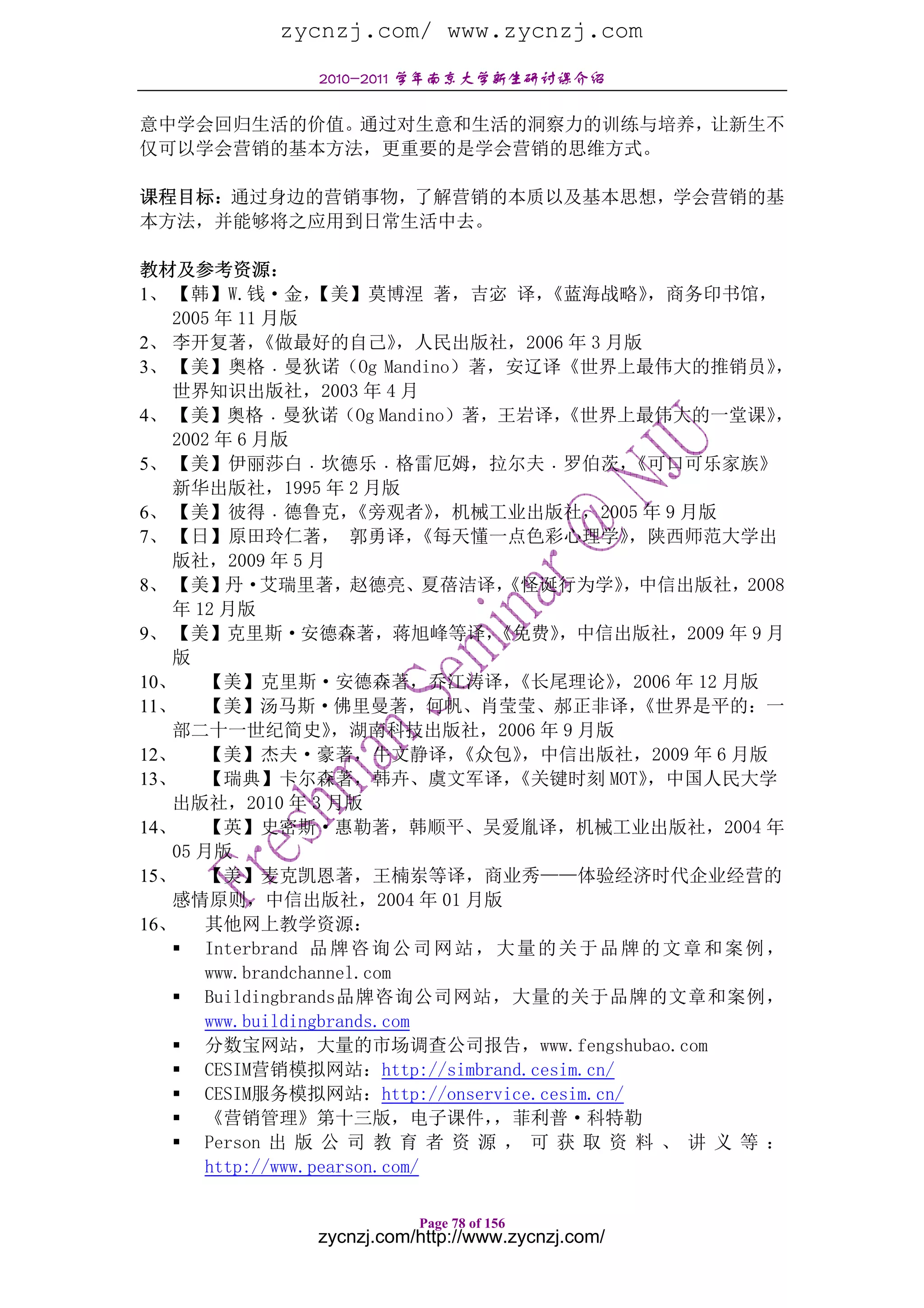 zycnzj.com/ www.zycnzj.com
                 2010-2011 学年南京大学新生研讨课介绍

意中学会回归生活的价值。通过对生意和生活的洞察力的训练与培养，让新生不
仅可以学会营销的基本方法，更重要的是学会营销的思维方式。

课程目标：通过身边的营销事物，了解营销的本质以及基本思想，学会营销的基
本方法，并能够将之应用到日常生活中去。

教材及参考资源：
1、 【韩】W.钱·金，       【美】莫博涅 著，吉宓 译，       《蓝海战略》    ，商务印书馆，
   2005 年 11 月版
2、 李开复著，     《做最好的自己》       ，人民出版社，2006 年 3 月版
3、 【美】奥格﹒曼狄诺（Og Mandino）著，安辽译《世界上最伟大的推销员》                     ，
   世界知识出版社，2003 年 4 月
4、 【美】奥格﹒曼狄诺（Og Mandino）著，王岩译，            《世界上最伟大的一堂课》        ，
   2002 年 6 月版
5、 【美】伊丽莎白﹒坎德乐﹒格雷厄姆，拉尔夫﹒罗伯茨，                    《可口可乐家族》
   新华出版社，1995 年 2 月版
6、 【美】彼得﹒德鲁克，          《旁观者》   ，机械工业出版社，2005 年 9 月版
7、 【日】原田玲仁著， 郭勇译，             《每天懂一点色彩心理学》      ，陕西师范大学出
   版社，2009 年 5 月
8、 【美】丹·艾瑞里著，赵德亮、夏蓓洁译，              《怪诞行为学》     ，中信出版社，2008
   年 12 月版
9、 【美】克里斯·安德森著，蒋旭峰等译，              《免费》   ，中信出版社，2009 年 9 月
   版
10、    【美】克里斯·安德森著，乔江涛译，             《长尾理论》    ，2006 年 12 月版
11、    【美】汤马斯·佛里曼著，何帆、肖莹莹、郝正非译，                  《世界是平的：一
   部二十一世纪简史》         ，湖南科技出版社，2006 年 9 月版
12、    【美】杰夫·豪著，牛文静译，           《众包》  ，中信出版社，2009 年 6 月版
13、    【瑞典】卡尔森著，韩卉、虞文军译，             《关键时刻 MOT》   ，中国人民大学
   出版社，2010 年 3 月版
14、    【英】史密斯·惠勒著，韩顺平、吴爱胤译，机械工业出版社，2004 年
   05 月版
15、    【美】麦克凯恩著，王楠岽等译，商业秀——体验经济时代企业经营的
   感情原则，中信出版社，2004 年 01 月版
16、    其他网上教学资源：
       Interbrand 品 牌 咨 询 公 司 网 站 ， 大 量 的 关 于 品 牌 的 文 章 和 案 例 ，
       www.brandchannel.com
       Buildingbrands品牌咨询公司网站，大量的关于品牌的文章和案例，
       www.buildingbrands.com
       分数宝网站，大量的市场调查公司报告，www.fengshubao.com
       CESIM营销模拟网站：http://simbrand.cesim.cn/
       CESIM服务模拟网站：http://onservice.cesim.cn/
       《营销管理》第十三版，电子课件，            ，菲利普·科特勒
       Person 出 版 公 司 教 育 者 资 源 ， 可 获 取 资 料 、 讲 义 等 ：
       http://www.pearson.com/

                            Page 78 of 156
                 zycnzj.com/http://www.zycnzj.com/
 