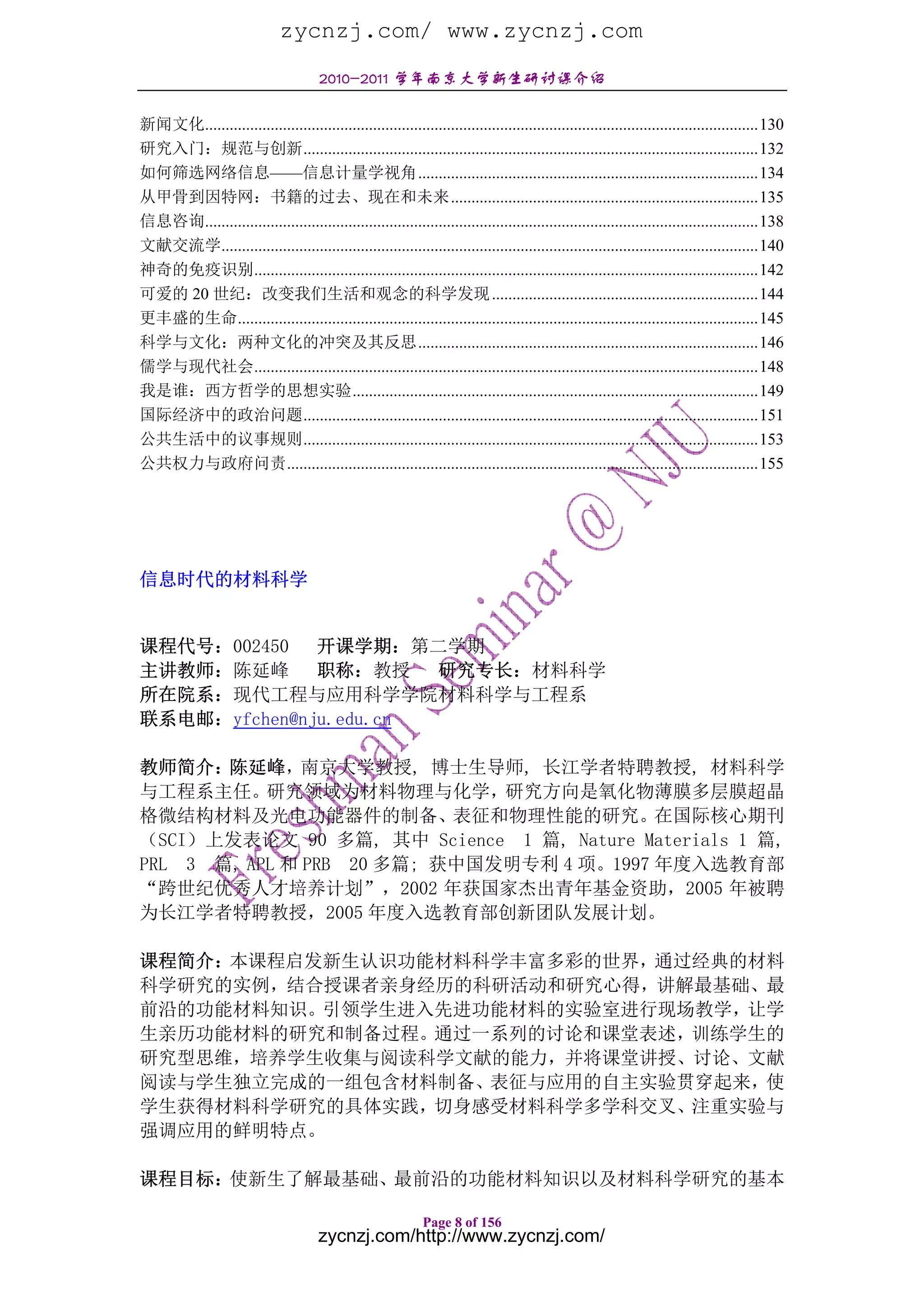 zycnzj.com/ www.zycnzj.com
                                       2010-2011 学年南京大学新生研讨课介绍

新闻文化.......................................................................................................................................130
研究入门：规范与创新...............................................................................................................132
如何筛选网络信息——信息计量学视角...................................................................................134
从甲骨到因特网：书籍的过去、现在和未来...........................................................................135
信息咨询.......................................................................................................................................138
文献交流学...................................................................................................................................140
神奇的免疫识别...........................................................................................................................142
可爱的 20 世纪：改变我们生活和观念的科学发现 .................................................................144
更丰盛的生命...............................................................................................................................145
科学与文化：两种文化的冲突及其反思...................................................................................146
儒学与现代社会...........................................................................................................................148
我是谁：西方哲学的思想实验...................................................................................................149
国际经济中的政治问题...............................................................................................................151
公共生活中的议事规则...............................................................................................................153
公共权力与政府问责...................................................................................................................155




信息时代的材料科学


课程代号：002450   开课学期：第二学期
主讲教师：陈延峰      职称：教授 研究专长：材料科学
所在院系：现代工程与应用科学学院材料科学与工程系
联系电邮：yfchen@nju.edu.cn

教师简介：  陈延峰，    南京大学教授, 博士生导师, 长江学者特聘教授, 材料科学
与工程系主任。研究领域为材料物理与化学，研究方向是氧化物薄膜多层膜超晶
格微结构材料及光电功能器件的制备、表征和物理性能的研究。在国际核心期刊
（SCI）上发表论文 90 多篇, 其中 Science 1 篇, Nature Materials 1 篇,
PRL 3 篇, APL 和 PRB 20 多篇; 获中国发明专利 4 项。1997 年度入选教育部
“跨世纪优秀人才培养计划”，2002 年获国家杰出青年基金资助，2005 年被聘
为长江学者特聘教授，2005 年度入选教育部创新团队发展计划。

课程简介：本课程启发新生认识功能材料科学丰富多彩的世界，通过经典的材料
科学研究的实例，结合授课者亲身经历的科研活动和研究心得，讲解最基础、最
前沿的功能材料知识。引领学生进入先进功能材料的实验室进行现场教学，让学
生亲历功能材料的研究和制备过程。通过一系列的讨论和课堂表述，训练学生的
研究型思维，培养学生收集与阅读科学文献的能力，并将课堂讲授、讨论、文献
阅读与学生独立完成的一组包含材料制备、表征与应用的自主实验贯穿起来，使
学生获得材料科学研究的具体实践，切身感受材料科学多学科交叉、注重实验与
强调应用的鲜明特点。

课程目标：使新生了解最基础、最前沿的功能材料知识以及材料科学研究的基本

                                                              Page 8 of 156
                                       zycnzj.com/http://www.zycnzj.com/
 