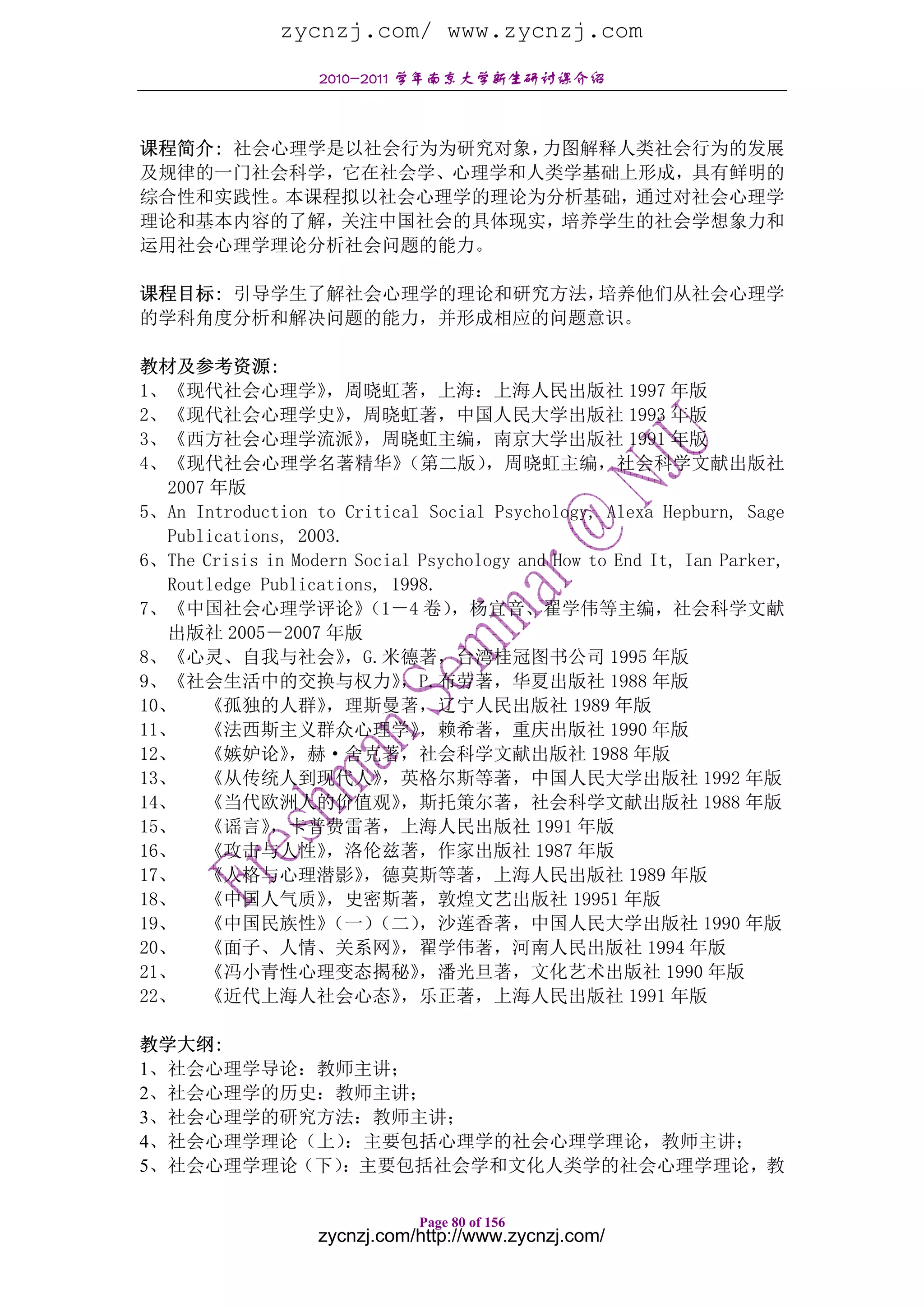 zycnzj.com/ www.zycnzj.com
                   2010-2011 学年南京大学新生研讨课介绍



课程简介: 社会心理学是以社会行为为研究对象，力图解释人类社会行为的发展
及规律的一门社会科学，它在社会学、心理学和人类学基础上形成，具有鲜明的
综合性和实践性。本课程拟以社会心理学的理论为分析基础，通过对社会心理学
理论和基本内容的了解，关注中国社会的具体现实，培养学生的社会学想象力和
运用社会心理学理论分析社会问题的能力。

课程目标: 引导学生了解社会心理学的理论和研究方法，培养他们从社会心理学
的学科角度分析和解决问题的能力，并形成相应的问题意识。

教材及参考资源:
1、《现代社会心理学》         ，周晓虹著，上海：上海人民出版社 1997 年版
2、《现代社会心理学史》           ，周晓虹著，中国人民大学出版社 1993 年版
3、《西方社会心理学流派》           ，周晓虹主编，南京大学出版社 1991 年版
4、《现代社会心理学名著精华》             （第二版）    ，周晓虹主编，社会科学文献出版社
   2007 年版
5、An Introduction to Critical Social Psychology, Alexa Hepburn, Sage
   Publications, 2003.
6、The Crisis in Modern Social Psychology and How to End It, Ian Parker,
   Routledge Publications, 1998.
7、《中国社会心理学评论》           （1－4 卷）   ，杨宜音、翟学伟等主编，社会科学文献
   出版社 2005－2007 年版
8、《心灵、自我与社会》           ，G.米德著，台湾桂冠图书公司 1995 年版
9、《社会生活中的交换与权力》             ，P.布劳著，华夏出版社 1988 年版
10、    《孤独的人群》      ，理斯曼著，辽宁人民出版社 1989 年版
11、    《法西斯主义群众心理学》           ，赖希著，重庆出版社 1990 年版
12、    《嫉妒论》    ，赫·舍克著，社会科学文献出版社 1988 年版
13、    《从传统人到现代人》         ，英格尔斯等著，中国人民大学出版社 1992 年版
14、    《当代欧洲人的价值观》          ，斯托策尔著，社会科学文献出版社 1988 年版
15、    《谣言》   ，卡普费雷著，上海人民出版社 1991 年版
16、    《攻击与人性》      ，洛伦兹著，作家出版社 1987 年版
17、    《人格与心理潜影》        ，德莫斯等著，上海人民出版社 1989 年版
18、    《中国人气质》      ，史密斯著，敦煌文艺出版社 19951 年版
19、    《中国民族性》      （一）  （二）  ，沙莲香著，中国人民大学出版社 1990 年版
20、    《面子、人情、关系网》          ，翟学伟著，河南人民出版社 1994 年版
21、    《冯小青性心理变态揭秘》           ，潘光旦著，文化艺术出版社 1990 年版
22、    《近代上海人社会心态》          ，乐正著，上海人民出版社 1991 年版

教学大纲:
1、社会心理学导论：教师主讲；
2、社会心理学的历史：教师主讲；
3、社会心理学的研究方法：教师主讲；
4、社会心理学理论（上）：主要包括心理学的社会心理学理论，教师主讲；
5、社会心理学理论（下）：主要包括社会学和文化人类学的社会心理学理论，教

                              Page 80 of 156
                   zycnzj.com/http://www.zycnzj.com/
 