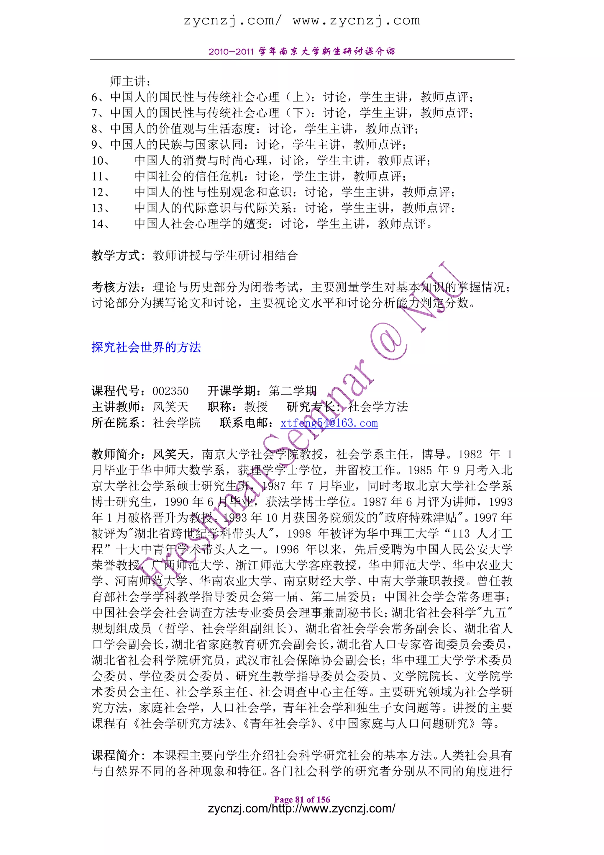 zycnzj.com/ www.zycnzj.com
            2010-2011 学年南京大学新生研讨课介绍

   师主讲；
6、中国人的国民性与传统社会心理（上） ：讨论，学生主讲，教师点评；
7、中国人的国民性与传统社会心理（下） ：讨论，学生主讲，教师点评；
8、中国人的价值观与生活态度：讨论，学生主讲，教师点评；
9、中国人的民族与国家认同：讨论，学生主讲，教师点评；
10、  中国人的消费与时尚心理，讨论，学生主讲，教师点评；
11、  中国社会的信任危机：讨论，学生主讲，教师点评；
12、  中国人的性与性别观念和意识：讨论，学生主讲，教师点评；
13、  中国人的代际意识与代际关系：讨论，学生主讲，教师点评；
14、  中国人社会心理学的嬗变：讨论，学生主讲，教师点评。

教学方式: 教师讲授与学生研讨相结合

考核方法：理论与历史部分为闭卷考试，主要测量学生对基本知识的掌握情况；
讨论部分为撰写论文和讨论，主要视论文水平和讨论分析能力判定分数。


探究社会世界的方法


课程代号：002350 开课学期：第二学期
主讲教师：风笑天    职称：教授 研究专长: 社会学方法
所在院系: 社会学院 联系电邮：xtfeng54@163.com

教师简介：风笑天，南京大学社会学院教授，社会学系主任，博导。1982 年 1
月毕业于华中师大数学系，获理学学士学位，并留校工作。1985 年 9 月考入北
京大学社会学系硕士研究生班，1987 年 7 月毕业，同时考取北京大学社会学系
博士研究生，1990 年 6 月毕业，获法学博士学位。1987 年 6 月评为讲师，1993
年 1 月破格晋升为教授。1993 年 10 月获国务院颁发的"政府特殊津贴"。1997 年
被评为"湖北省跨世纪学科带头人"，1998 年被评为华中理工大学“113 人才工
程”十大中青年学术带头人之一。1996 年以来，先后受聘为中国人民公安大学
荣誉教授，广西师范大学、浙江师范大学客座教授，华中师范大学、华中农业大
学、河南师范大学、华南农业大学、南京财经大学、中南大学兼职教授。曾任教
育部社会学学科教学指导委员会第一届、第二届委员；中国社会学会常务理事；
中国社会学会社会调查方法专业委员会理事兼副秘书长；        湖北省社会科学"九五"
规划组成员（哲学、社会学组副组长）       、湖北省社会学会常务副会长、湖北省人
口学会副会长，  湖北省家庭教育研究会副会长，     湖北省人口专家咨询委员会委员，
湖北省社会科学院研究员，武汉市社会保障协会副会长；华中理工大学学术委员
会委员、学位委员会委员、研究生教学指导委员会委员、文学院院长、文学院学
术委员会主任、社会学系主任、社会调查中心主任等。主要研究领域为社会学研
究方法，家庭社会学，人口社会学，青年社会学和独生子女问题等。讲授的主要
课程有《社会学研究方法》《青年社会学》《中国家庭与人口问题研究》等。
                、         、

课程简介: 本课程主要向学生介绍社会科学研究社会的基本方法。人类社会具有
与自然界不同的各种现象和特征。 各门社会科学的研究者分别从不同的角度进行

                       Page 81 of 156
            zycnzj.com/http://www.zycnzj.com/
 
