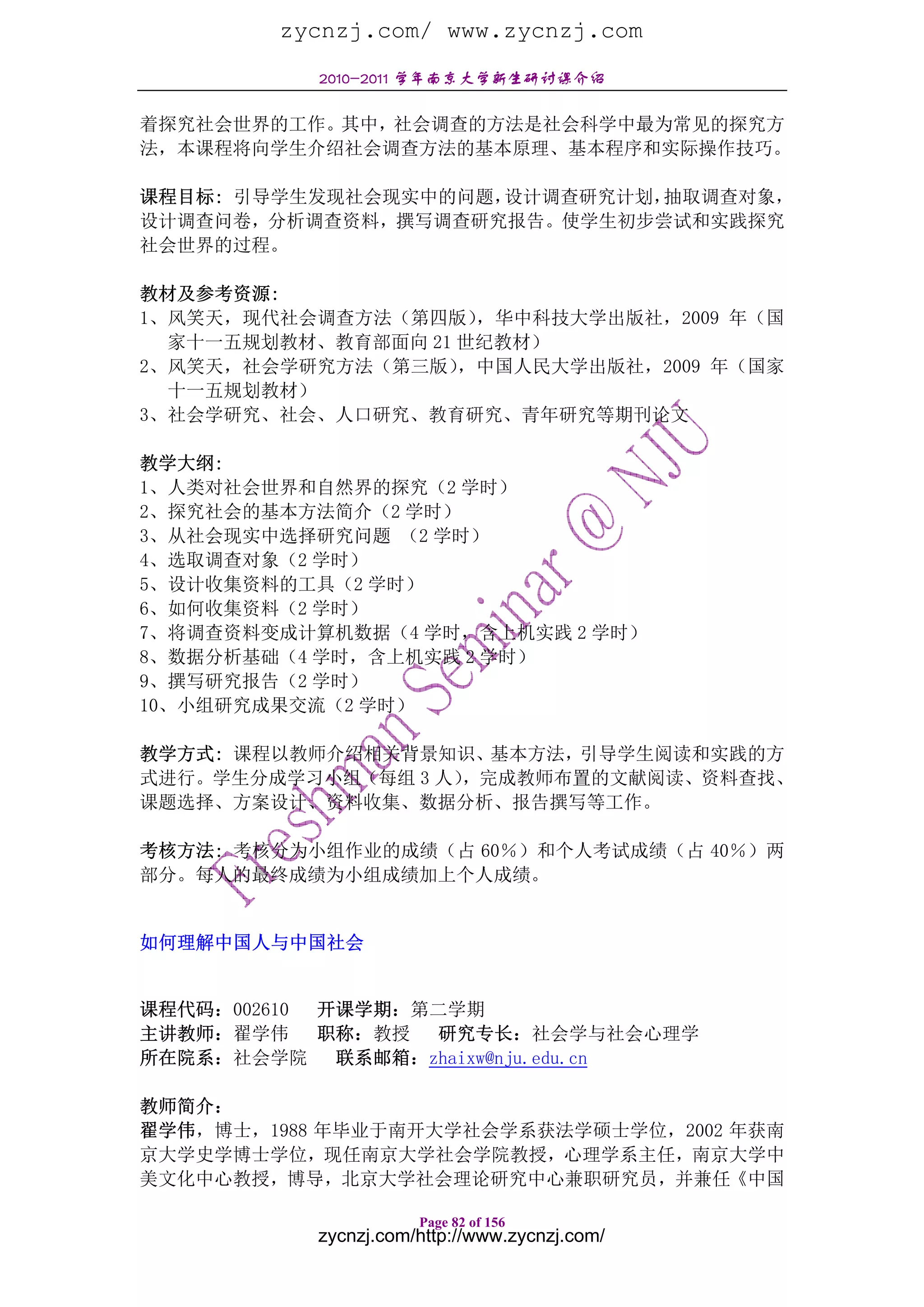 zycnzj.com/ www.zycnzj.com
           2010-2011 学年南京大学新生研讨课介绍

着探究社会世界的工作。其中，社会调查的方法是社会科学中最为常见的探究方
法，本课程将向学生介绍社会调查方法的基本原理、基本程序和实际操作技巧。

课程目标: 引导学生发现社会现实中的问题，设计调查研究计划，抽取调查对象，
设计调查问卷，分析调查资料，撰写调查研究报告。使学生初步尝试和实践探究
社会世界的过程。

教材及参考资源:
1、风笑天，现代社会调查方法（第四版）  ，华中科技大学出版社，2009 年（国
  家十一五规划教材、教育部面向 21 世纪教材）
2、风笑天，社会学研究方法（第三版）  ，中国人民大学出版社，2009 年（国家
  十一五规划教材）
3、社会学研究、社会、人口研究、教育研究、青年研究等期刊论文

教学大纲:
1、人类对社会世界和自然界的探究（2 学时）
2、探究社会的基本方法简介（2 学时）
3、从社会现实中选择研究问题 （2 学时）
4、选取调查对象（2 学时）
5、设计收集资料的工具（2 学时）
6、如何收集资料（2 学时）
7、将调查资料变成计算机数据（4 学时，含上机实践 2 学时）
8、数据分析基础（4 学时，含上机实践 2 学时）
9、撰写研究报告（2 学时）
10、小组研究成果交流（2 学时）

教学方式: 课程以教师介绍相关背景知识、基本方法，引导学生阅读和实践的方
式进行。学生分成学习小组（每组 3 人），完成教师布置的文献阅读、资料查找、
课题选择、方案设计、资料收集、数据分析、报告撰写等工作。

考核方法: 考核分为小组作业的成绩（占 60％）和个人考试成绩（占 40％）两
部分。每人的最终成绩为小组成绩加上个人成绩。


如何理解中国人与中国社会


课程代码：002610 开课学期：第二学期
主讲教师：翟学伟    职称：教授 研究专长：社会学与社会心理学
所在院系：社会学院    联系邮箱：zhaixw@nju.edu.cn

教师简介：
翟学伟，博士，1988 年毕业于南开大学社会学系获法学硕士学位，2002 年获南
京大学史学博士学位，现任南京大学社会学院教授，心理学系主任，南京大学中
美文化中心教授，博导，北京大学社会理论研究中心兼职研究员，并兼任《中国

                      Page 82 of 156
           zycnzj.com/http://www.zycnzj.com/
 