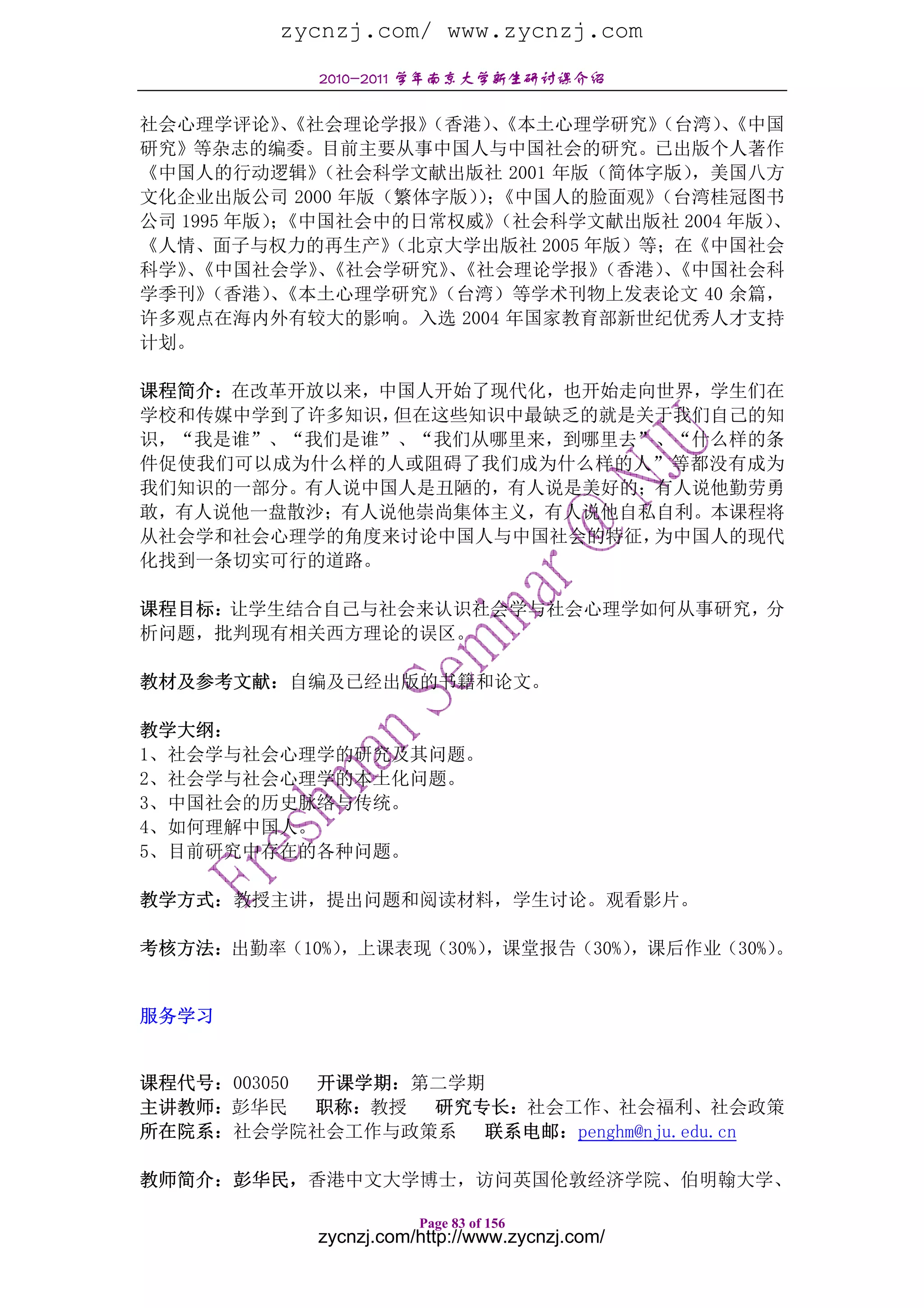 zycnzj.com/ www.zycnzj.com
            2010-2011 学年南京大学新生研讨课介绍

社会心理学评论》《社会理论学报》
            、       （香港）《本土心理学研究》
                         、          （台湾）《中国
                                        、
研究》等杂志的编委。目前主要从事中国人与中国社会的研究。已出版个人著作
《中国人的行动逻辑》    （社会科学文献出版社 2001 年版（简体字版），美国八方
文化企业出版公司 2000 年版（繁体字版）； ）《中国人的脸面观》  （台湾桂冠图书
公司 1995 年版）《中国社会中的日常权威》
           ；             （社会科学文献出版社 2004 年版）、
《人情、面子与权力的再生产》    （北京大学出版社 2005 年版）等；在《中国社会
科学》《中国社会学》《社会学研究》《社会理论学报》
    、         、       、          （香港）《中国社会科
                                    、
学季刊》 （香港）《本土心理学研究》
          、          （台湾）等学术刊物上发表论文 40 余篇，
许多观点在海内外有较大的影响。入选 2004 年国家教育部新世纪优秀人才支持
计划。

课程简介：在改革开放以来，中国人开始了现代化，也开始走向世界，学生们在
学校和传媒中学到了许多知识，但在这些知识中最缺乏的就是关于我们自己的知
识，“我是谁”、“我们是谁”、“我们从哪里来，到哪里去”、“什么样的条
件促使我们可以成为什么样的人或阻碍了我们成为什么样的人”等都没有成为
我们知识的一部分。有人说中国人是丑陋的，有人说是美好的；有人说他勤劳勇
敢，有人说他一盘散沙；有人说他崇尚集体主义，有人说他自私自利。本课程将
从社会学和社会心理学的角度来讨论中国人与中国社会的特征，为中国人的现代
化找到一条切实可行的道路。

课程目标：让学生结合自己与社会来认识社会学与社会心理学如何从事研究，分
析问题，批判现有相关西方理论的误区。

教材及参考文献：自编及已经出版的书籍和论文。

教学大纲：
1、社会学与社会心理学的研究及其问题。
2、社会学与社会心理学的本土化问题。
3、中国社会的历史脉络与传统。
4、如何理解中国人。
5、目前研究中存在的各种问题。

教学方式：教授主讲，提出问题和阅读材料，学生讨论。观看影片。

考核方法：出勤率（10%），上课表现（30%），课堂报告（30%），课后作业（30%）。


服务学习


课程代号：003050 开课学期：第二学期
主讲教师：彭华民    职称：教授 研究专长：社会工作、社会福利、社会政策
所在院系：社会学院社会工作与政策系    联系电邮：penghm@nju.edu.cn

教师简介：彭华民，香港中文大学博士，访问英国伦敦经济学院、伯明翰大学、

                       Page 83 of 156
            zycnzj.com/http://www.zycnzj.com/
 