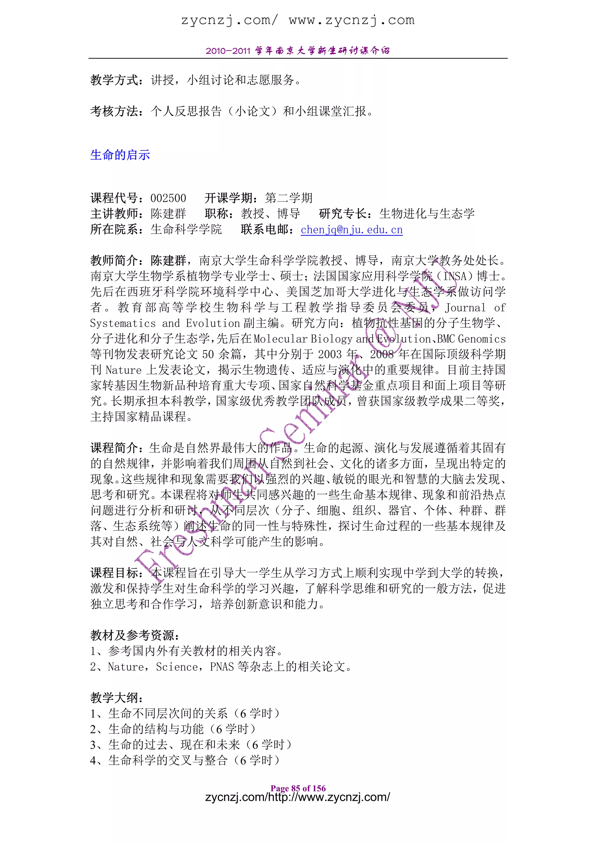 zycnzj.com/ www.zycnzj.com
                  2010-2011 学年南京大学新生研讨课介绍

教学方式：讲授，小组讨论和志愿服务。

考核方法：个人反思报告（小论文）和小组课堂汇报。


生命的启示


课程代号：002500 开课学期：第二学期
主讲教师：陈建群    职称：教授、博导 研究专长：生物进化与生态学
所在院系：生命科学学院    联系电邮：chenjq@nju.edu.cn

教师简介：陈建群，南京大学生命科学学院教授、博导，南京大学教务处处长。
南京大学生物学系植物学专业学士、             硕士；   法国国家应用科学学院           （INSA）博士。
先后在西班牙科学院环境科学中心、美国芝加哥大学进化与生态学系做访问学
者 。 教 育 部 高 等 学 校 生 物 科 学 与 工 程 教 学 指 导 委 员 会 委 员 ， Journal of
Systematics and Evolution 副主编。研究方向：植物抗性基因的分子生物学、
分子进化和分子生态学，          先后在 Molecular Biology and Evolution、 Genomics
                                                         BMC
等刊物发表研究论文 50 余篇，其中分别于 2003 年、2008 年在国际顶级科学期
刊 Nature 上发表论文，揭示生物遗传、适应与演化中的重要规律。目前主持国
家转基因生物新品种培育重大专项、             国家自然科学基金重点项目和面上项目等研
究。 长期承担本科教学，         国家级优秀教学团队成员，          曾获国家级教学成果二等奖，
主持国家精品课程。

课程简介：生命是自然界最伟大的作品。生命的起源、演化与发展遵循着其固有
的自然规律，并影响着我们周围从自然到社会、文化的诸多方面，呈现出特定的
现象。这些规律和现象需要我们以强烈的兴趣、敏锐的眼光和智慧的大脑去发现、
思考和研究。本课程将对师生共同感兴趣的一些生命基本规律、现象和前沿热点
问题进行分析和研讨，从不同层次（分子、细胞、组织、器官、个体、种群、群
落、生态系统等）阐述生命的同一性与特殊性，探讨生命过程的一些基本规律及
其对自然、社会与人文科学可能产生的影响。

课程目标：本课程旨在引导大一学生从学习方式上顺利实现中学到大学的转换，
激发和保持学生对生命科学的学习兴趣，了解科学思维和研究的一般方法，促进
独立思考和合作学习，培养创新意识和能力。

教材及参考资源：
1、参考国内外有关教材的相关内容。
2、Nature，Science，PNAS 等杂志上的相关论文。

教学大纲：
1、生命不同层次间的关系（6 学时）
2、生命的结构与功能（6 学时）
3、生命的过去、现在和未来（6 学时）
4、生命科学的交叉与整合（6 学时）

                             Page 85 of 156
                  zycnzj.com/http://www.zycnzj.com/
 