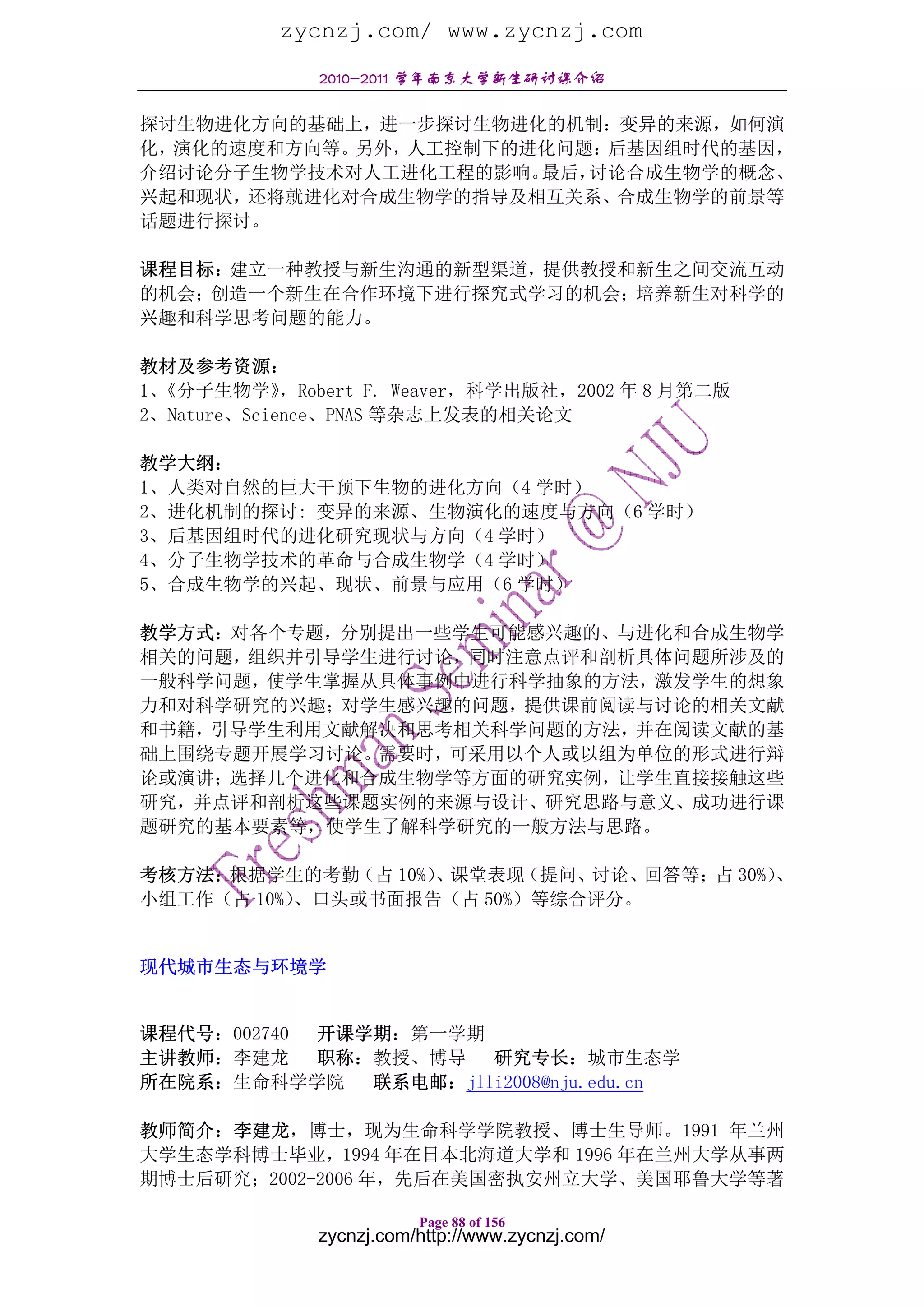 zycnzj.com/ www.zycnzj.com
               2010-2011 学年南京大学新生研讨课介绍

探讨生物进化方向的基础上，进一步探讨生物进化的机制：变异的来源，如何演
化，演化的速度和方向等。另外，人工控制下的进化问题：后基因组时代的基因，
介绍讨论分子生物学技术对人工进化工程的影响。最后，讨论合成生物学的概念、
兴起和现状，还将就进化对合成生物学的指导及相互关系、合成生物学的前景等
话题进行探讨。

课程目标：建立一种教授与新生沟通的新型渠道，提供教授和新生之间交流互动
的机会；创造一个新生在合作环境下进行探究式学习的机会；培养新生对科学的
兴趣和科学思考问题的能力。

教材及参考资源：
1、《分子生物学》    ，Robert F. Weaver，科学出版社，2002 年 8 月第二版
2、Nature、Science、PNAS 等杂志上发表的相关论文

教学大纲：
1、人类对自然的巨大干预下生物的进化方向（4 学时）
2、进化机制的探讨: 变异的来源、生物演化的速度与方向（6 学时）
3、后基因组时代的进化研究现状与方向（4 学时）
4、分子生物学技术的革命与合成生物学（4 学时）
5、合成生物学的兴起、现状、前景与应用（6 学时）

教学方式：对各个专题，分别提出一些学生可能感兴趣的、与进化和合成生物学
相关的问题，组织并引导学生进行讨论，同时注意点评和剖析具体问题所涉及的
一般科学问题，使学生掌握从具体事例中进行科学抽象的方法，激发学生的想象
力和对科学研究的兴趣；对学生感兴趣的问题，提供课前阅读与讨论的相关文献
和书籍，引导学生利用文献解决和思考相关科学问题的方法，并在阅读文献的基
础上围绕专题开展学习讨论。需要时，可采用以个人或以组为单位的形式进行辩
论或演讲；选择几个进化和合成生物学等方面的研究实例，让学生直接接触这些
研究，并点评和剖析这些课题实例的来源与设计、研究思路与意义、成功进行课
题研究的基本要素等，使学生了解科学研究的一般方法与思路。

考核方法：根据学生的考勤  （占 10%）、课堂表现（提问、讨论、回答等；占 30%）、
小组工作（占 10%）、口头或书面报告（占 50%）等综合评分。


现代城市生态与环境学


课程代号：002740 开课学期：第一学期
主讲教师：李建龙 职称：教授、博导 研究专长：城市生态学
所在院系：生命科学学院    联系电邮：jlli2008@nju.edu.cn

教师简介：李建龙，博士，现为生命科学学院教授、博士生导师。1991 年兰州
大学生态学科博士毕业，1994 年在日本北海道大学和 1996 年在兰州大学从事两
期博士后研究；2002-2006 年，先后在美国密执安州立大学、美国耶鲁大学等著

                          Page 88 of 156
               zycnzj.com/http://www.zycnzj.com/
 