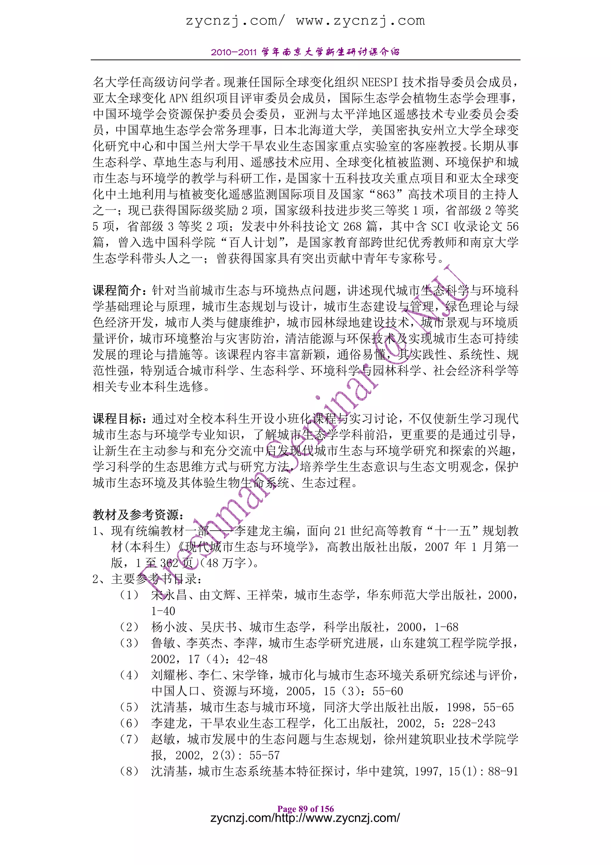 zycnzj.com/ www.zycnzj.com
             2010-2011 学年南京大学新生研讨课介绍

名大学任高级访问学者。     现兼任国际全球变化组织 NEESPI 技术指导委员会成员，
亚太全球变化 APN 组织项目评审委员会成员，国际生态学会植物生态学会理事，
中国环境学会资源保护委员会委员，亚洲与太平洋地区遥感技术专业委员会委
员，中国草地生态学会常务理事，日本北海道大学, 美国密执安州立大学全球变
化研究中心和中国兰州大学干旱农业生态国家重点实验室的客座教授。          长期从事
生态科学、草地生态与利用、遥感技术应用、全球变化植被监测、环境保护和城
市生态与环境学的教学与科研工作，     是国家十五科技攻关重点项目和亚太全球变
化中土地利用与植被变化遥感监测国际项目及国家“863”高技术项目的主持人
之一；现已获得国际级奖励 2 项，国家级科技进步奖三等奖 1 项，省部级 2 等奖
5 项，省部级 3 等奖 2 项；发表中外科技论文 268 篇，其中含 SCI 收录论文 56
篇，曾入选中国科学院“百人计划”     ，是国家教育部跨世纪优秀教师和南京大学
生态学科带头人之一；曾获得国家具有突出贡献中青年专家称号。

课程简介：针对当前城市生态与环境热点问题，讲述现代城市生态科学与环境科
学基础理论与原理，城市生态规划与设计，城市生态建设与管理，绿色理论与绿
色经济开发，城市人类与健康维护，城市园林绿地建设技术，城市景观与环境质
量评价，城市环境整治与灾害防治，清洁能源与环保技术及实现城市生态可持续
发展的理论与措施等。该课程内容丰富新颖，通俗易懂，其实践性、系统性、规
范性强，特别适合城市科学、生态科学、环境科学与园林科学、社会经济科学等
相关专业本科生选修。

课程目标：通过对全校本科生开设小班化课程与实习讨论，不仅使新生学习现代
城市生态与环境学专业知识，了解城市生态学学科前沿，更重要的是通过引导，
让新生在主动参与和充分交流中启发现代城市生态与环境学研究和探索的兴趣，
学习科学的生态思维方式与研究方法，培养学生生态意识与生态文明观念，保护
城市生态环境及其体验生物生命系统、生态过程。

教材及参考资源：
1、现有统编教材一部——李建龙主编，面向 21 世纪高等教育“十一五”规划教
  材(本科生)《现代城市生态与环境学》          ，高教出版社出版，2007 年 1 月第一
  版，1 至 362 页（48 万字）   。
2、主要参考书目录：
  （1） 宋永昌、由文辉、王祥荣，城市生态学，华东师范大学出版社，2000，
       1-40
  （2） 杨小波、吴庆书、城市生态学，科学出版社，2000，1-68
  （3） 鲁敏、李英杰、李萍，城市生态学研究进展，山东建筑工程学院学报，
       2002，17（4） ：42-48
  （4） 刘耀彬、    李仁、  宋学锋，    城市化与城市生态环境关系研究综述与评价，
       中国人口、资源与环境，2005，15（3）      ：55-60
  （5） 沈清基，城市生态与城市环境，同济大学出版社出版，1998，55-65
  （6） 李建龙，干旱农业生态工程学，化工出版社, 2002, 5：228-243
  （7） 赵敏，城市发展中的生态问题与生态规划，徐州建筑职业技术学院学
       报, 2002, 2(3): 55-57
  （8） 沈清基，城市生态系统基本特征探讨，华中建筑, 1997, 15(1): 88-91

                        Page 89 of 156
             zycnzj.com/http://www.zycnzj.com/
 