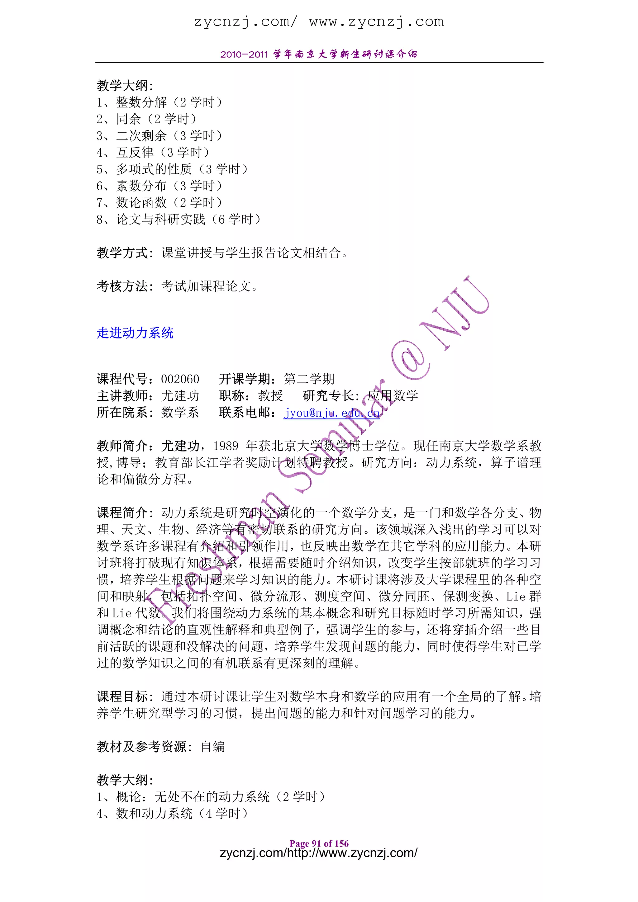 zycnzj.com/ www.zycnzj.com
              2010-2011 学年南京大学新生研讨课介绍

教学大纲:
1、整数分解（2 学时）
2、同余（2 学时）
3、二次剩余（3 学时）
4、互反律（3 学时）
5、多项式的性质（3 学时）
6、素数分布（3 学时）
7、数论函数（2 学时）
8、论文与科研实践（6 学时）

教学方式: 课堂讲授与学生报告论文相结合。

考核方法: 考试加课程论文。


走进动力系统


课程代号：002060   开课学期：第二学期
主讲教师：尤建功      职称：教授 研究专长: 应用数学
所在院系: 数学系     联系电邮：jyou@nju.edu.cn

教师简介：尤建功，1989 年获北京大学数学博士学位。现任南京大学数学系教
授,博导；教育部长江学者奖励计划特聘教授。研究方向：动力系统，算子谱理
论和偏微分方程。

课程简介: 动力系统是研究时空演化的一个数学分支，是一门和数学各分支、物
理、天文、生物、经济等有密切联系的研究方向。该领域深入浅出的学习可以对
数学系许多课程有介绍和引领作用，也反映出数学在其它学科的应用能力。本研
讨班将打破现有知识体系，根据需要随时介绍知识，改变学生按部就班的学习习
惯，培养学生根据问题来学习知识的能力。本研讨课将涉及大学课程里的各种空
间和映射，包括拓扑空间、微分流形、测度空间、微分同胚、保测变换、Lie 群
和 Lie 代数。我们将围绕动力系统的基本概念和研究目标随时学习所需知识，强
调概念和结论的直观性解释和典型例子，强调学生的参与，还将穿插介绍一些目
前活跃的课题和没解决的问题，培养学生发现问题的能力，同时使得学生对已学
过的数学知识之间的有机联系有更深刻的理解。

课程目标: 通过本研讨课让学生对数学本身和数学的应用有一个全局的了解。培
养学生研究型学习的习惯，提出问题的能力和针对问题学习的能力。

教材及参考资源: 自编

教学大纲:
1、概论：无处不在的动力系统（2 学时）
4、数和动力系统（4 学时）

                         Page 91 of 156
              zycnzj.com/http://www.zycnzj.com/
 