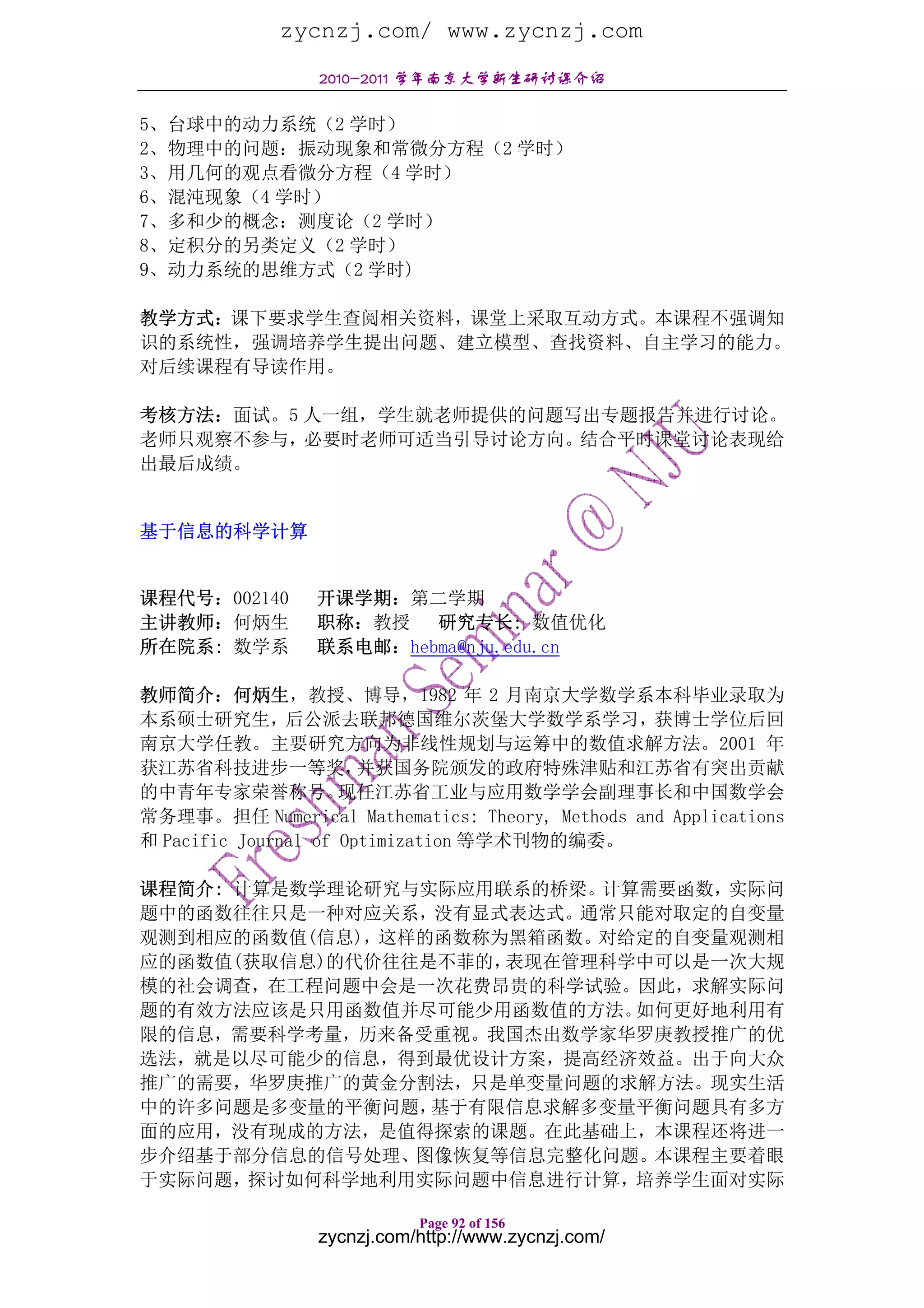 zycnzj.com/ www.zycnzj.com
                 2010-2011 学年南京大学新生研讨课介绍

5、台球中的动力系统（2 学时）
2、物理中的问题：振动现象和常微分方程（2 学时）
3、用几何的观点看微分方程（4 学时）
6、混沌现象（4 学时）
7、多和少的概念：测度论（2 学时）
8、定积分的另类定义（2 学时）
9、动力系统的思维方式（2 学时)

教学方式：课下要求学生查阅相关资料，课堂上采取互动方式。本课程不强调知
识的系统性，强调培养学生提出问题、建立模型、查找资料、自主学习的能力。
对后续课程有导读作用。

考核方法：面试。5 人一组，学生就老师提供的问题写出专题报告并进行讨论。
老师只观察不参与，必要时老师可适当引导讨论方向。结合平时课堂讨论表现给
出最后成绩。


基于信息的科学计算


课程代号：002140      开课学期：第二学期
主讲教师：何炳生         职称：教授 研究专长: 数值优化
所在院系: 数学系        联系电邮：hebma@nju.edu.cn

教师简介：何炳生，教授、博导，1982 年 2 月南京大学数学系本科毕业录取为
本系硕士研究生，后公派去联邦德国维尔茨堡大学数学系学习，获博士学位后回
南京大学任教。主要研究方向为非线性规划与运筹中的数值求解方法。2001 年
获江苏省科技进步一等奖，           并获国务院颁发的政府特殊津贴和江苏省有突出贡献
的中青年专家荣誉称号。          现任江苏省工业与应用数学学会副理事长和中国数学会
常务理事。担任 Numerical Mathematics: Theory, Methods and Applications
和 Pacific Journal of Optimization 等学术刊物的编委。

课程简介: 计算是数学理论研究与实际应用联系的桥梁。计算需要函数，实际问
题中的函数往往只是一种对应关系，没有显式表达式。通常只能对取定的自变量
观测到相应的函数值(信息)，这样的函数称为黑箱函数。对给定的自变量观测相
应的函数值(获取信息)的代价往往是不菲的，表现在管理科学中可以是一次大规
模的社会调查，在工程问题中会是一次花费昂贵的科学试验。因此，求解实际问
题的有效方法应该是只用函数值并尽可能少用函数值的方法。 如何更好地利用有
限的信息，需要科学考量，历来备受重视。我国杰出数学家华罗庚教授推广的优
选法，就是以尽可能少的信息，得到最优设计方案，提高经济效益。出于向大众
推广的需要，华罗庚推广的黄金分割法，只是单变量问题的求解方法。现实生活
中的许多问题是多变量的平衡问题， 基于有限信息求解多变量平衡问题具有多方
面的应用，没有现成的方法，是值得探索的课题。在此基础上，本课程还将进一
步介绍基于部分信息的信号处理、图像恢复等信息完整化问题。本课程主要着眼
于实际问题，探讨如何科学地利用实际问题中信息进行计算，培养学生面对实际

                            Page 92 of 156
                 zycnzj.com/http://www.zycnzj.com/
 