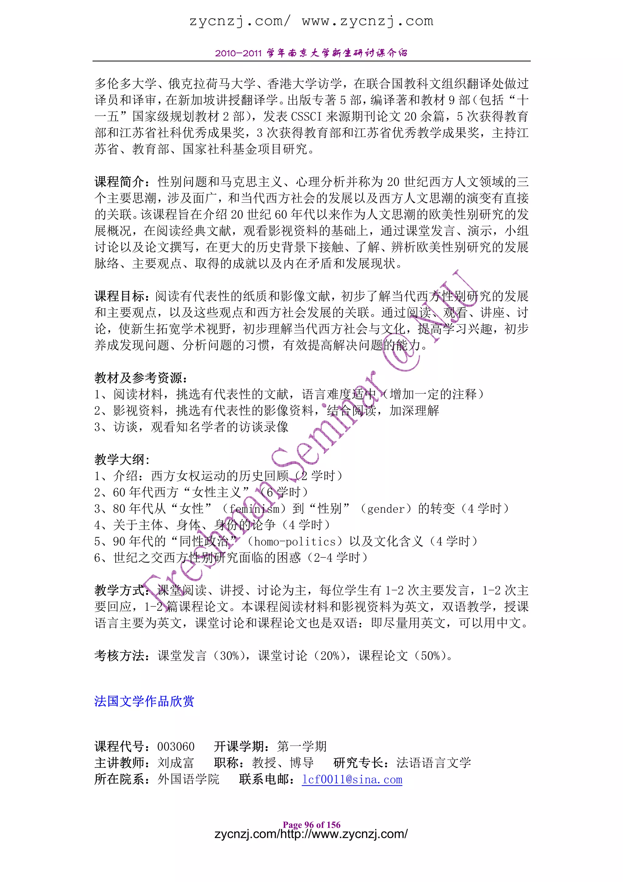 zycnzj.com/ www.zycnzj.com
            2010-2011 学年南京大学新生研讨课介绍

多伦多大学、俄克拉荷马大学、香港大学访学，在联合国教科文组织翻译处做过
译员和译审，在新加坡讲授翻译学。  出版专著 5 部，  编译著和教材 9 部 （包括“十
一五”国家级规划教材 2 部），发表 CSSCI 来源期刊论文 20 余篇，5 次获得教育
部和江苏省社科优秀成果奖，3 次获得教育部和江苏省优秀教学成果奖，主持江
苏省、教育部、国家社科基金项目研究。

课程简介：性别问题和马克思主义、心理分析并称为 20 世纪西方人文领域的三
个主要思潮，涉及面广，和当代西方社会的发展以及西方人文思潮的演变有直接
的关联。该课程旨在介绍 20 世纪 60 年代以来作为人文思潮的欧美性别研究的发
展概况，在阅读经典文献，观看影视资料的基础上，通过课堂发言、演示，小组
讨论以及论文撰写，在更大的历史背景下接触、了解、辨析欧美性别研究的发展
脉络、主要观点、取得的成就以及内在矛盾和发展现状。

课程目标：阅读有代表性的纸质和影像文献，初步了解当代西方性别研究的发展
和主要观点，以及这些观点和西方社会发展的关联。通过阅读、观看、讲座、讨
论，使新生拓宽学术视野，初步理解当代西方社会与文化，提高学习兴趣，初步
养成发现问题、分析问题的习惯，有效提高解决问题的能力。

教材及参考资源：
1、阅读材料，挑选有代表性的文献，语言难度适中（增加一定的注释）
2、影视资料，挑选有代表性的影像资料，结合阅读，加深理解
3、访谈，观看知名学者的访谈录像

教学大纲:
1、介绍：西方女权运动的历史回顾（2 学时）
2、60 年代西方“女性主义”（6 学时）
3、80 年代从“女性”（feminism）到“性别”（gender）的转变（4 学时）
4、关于主体、身体、身份的论争（4 学时）
5、90 年代的“同性政治”（homo-politics）以及文化含义（4 学时）
6、世纪之交西方性别研究面临的困惑（2-4 学时）

教学方式：课堂阅读、讲授、讨论为主，每位学生有 1-2 次主要发言，1-2 次主
要回应，1-2 篇课程论文。本课程阅读材料和影视资料为英文，双语教学，授课
语言主要为英文，课堂讨论和课程论文也是双语：即尽量用英文，可以用中文。

考核方法：课堂发言（30%），课堂讨论（20%），课程论文（50%）。


法国文学作品欣赏


课程代号：003060 开课学期：第一学期
主讲教师：刘成富 职称：教授、博导 研究专长：法语语言文学
所在院系：外国语学院    联系电邮：lcf0011@sina.com


                       Page 96 of 156
            zycnzj.com/http://www.zycnzj.com/
 