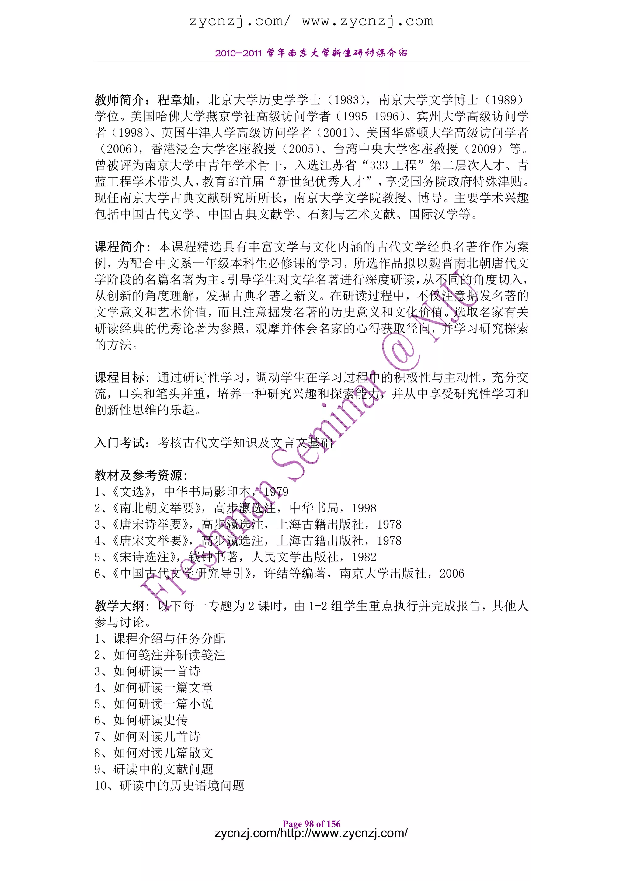 zycnzj.com/ www.zycnzj.com
           2010-2011 学年南京大学新生研讨课介绍



教师简介：程章灿，北京大学历史学学士（1983）   ，南京大学文学博士（1989）
学位。美国哈佛大学燕京学社高级访问学者（1995-1996） 、宾州大学高级访问学
者（1998）、英国牛津大学高级访问学者（2001）、美国华盛顿大学高级访问学者
（2006），香港浸会大学客座教授（2005）、台湾中央大学客座教授（2009）等。
曾被评为南京大学中青年学术骨干，入选江苏省“333 工程”第二层次人才、青
蓝工程学术带头人，  教育部首届“新世纪优秀人才”，   享受国务院政府特殊津贴。
现任南京大学古典文献研究所所长，南京大学文学院教授、博导。主要学术兴趣
包括中国古代文学、中国古典文献学、石刻与艺术文献、国际汉学等。

课程简介: 本课程精选具有丰富文学与文化内涵的古代文学经典名著作作为案
例，为配合中文系一年级本科生必修课的学习，所选作品拟以魏晋南北朝唐代文
学阶段的名篇名著为主。引导学生对文学名著进行深度研读，从不同的角度切入，
从创新的角度理解，发掘古典名著之新义。在研读过程中，不仅注意掘发名著的
文学意义和艺术价值，而且注意掘发名著的历史意义和文化价值。选取名家有关
研读经典的优秀论著为参照，观摩并体会名家的心得获取径向，并学习研究探索
的方法。

课程目标: 通过研讨性学习，调动学生在学习过程中的积极性与主动性，充分交
流，口头和笔头并重，培养一种研究兴趣和探索能力，并从中享受研究性学习和
创新性思维的乐趣。

入门考试：考核古代文学知识及文言文基础

教材及参考资源:
1、《文选》，中华书局影印本，1979
2、《南北朝文举要》，高步瀛选注，中华书局，1998
3、《唐宋诗举要》，高步瀛选注，上海古籍出版社，1978
4、《唐宋文举要》，高步瀛选注，上海古籍出版社，1978
5、《宋诗选注》，钱钟书著，人民文学出版社，1982
6、《中国古代文学研究导引》，许结等编著，南京大学出版社，2006

教学大纲: 以下每一专题为 2 课时，由 1-2 组学生重点执行并完成报告，其他人
参与讨论。
1、课程介绍与任务分配
2、如何笺注并研读笺注
3、如何研读一首诗
4、如何研读一篇文章
5、如何研读一篇小说
6、如何研读史传
7、如何对读几首诗
8、如何对读几篇散文
9、研读中的文献问题
10、研读中的历史语境问题

                      Page 98 of 156
           zycnzj.com/http://www.zycnzj.com/
 