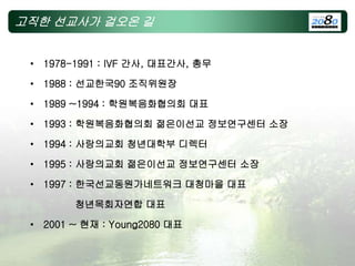 고직한 선교사가 걸오온 길
• 1978-1991 : IVF 간사, 대표간사, 총무
• 1988 : 선교한국90 조직위원장
• 1989 ~1994 : 학원복음화협의회 대표
• 1993 : 학원복음화협의회 젊은이선교 정보연구센터 소장
• 1994 : 사랑의교회 청년대학부 디렉터
• 1995 : 사랑의교회 젊은이선교 정보연구센터 소장
• 1997 : 한국선교동원가네트워크 대청마을 대표
청년목회자연합 대표
• 2001 ~ 현재 : Young2080 대표
 