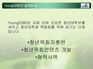 Young2080이 걸어온 길
Young2080은 교회 안에 건강한 청년대학부를
세우고 청년대학생 복음화를 위해 섬기는 단체
입니다.
•청년목회자훈련
•청년목회컨텐츠 개발
•협력사역
 