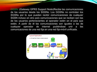 GGSN: (Gateway GPRS Support Node)Recibe las comunicaciones
de los usuarios desde los SGSNs. Los GGSNs no controlan los
SGSNs por lo que pueden recibir comunicaciones de cualquier
SGSN incluso en otro país comunicaciones que se reciben son las
de los usuarios pertenecientes al operador estén en el país que
estén. A partir de él las comunicaciones son iguales a las de
cualquier operador de internet pudiéndose unir a las
comunicaciones de una red fija en una red fijo-móvil unificada.
 