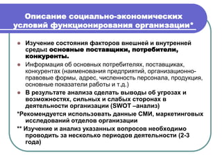 Описание социально-экономических
условий функционирования организации*
 Изучение состояния факторов внешней и внутренней
среды: основные поставщики, потребители,
конкуренты.
 Информация об основных потребителях, поставщиках,
конкурентах (наименования предприятий, организационно-
правовые формы, адрес, численность персонала, продукция,
основные показатели работы и т.д.)
 В результате анализа сделать выводы об угрозах и
возможностях, сильных и слабых сторонах в
деятельности организации (SWOT –анализ)
*Рекомендуется использовать данные СМИ, маркетинговых
исследований отделов организации
** Изучение и анализ указанных вопросов необходимо
проводить за несколько периодов деятельности (2-3
года)
 