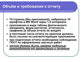 Объѐм и требования к отчету
 15 страниц (без приложений), набранных 14
шрифтом в MS Word через 1,5 интервала
 приложения в виде таблиц фактического
материала, форм расчетов, отчетности,
графиков (в объем отчета не входят)
 в текстовой части отчета по практике должны
быть ссылки на соответствующие приложения
 при подготовке отчета необходимо соблюдение
ГОСТ по оформлению научных работ
 отчет должен быть заверен подписью
руководителя от организации и печатью
 