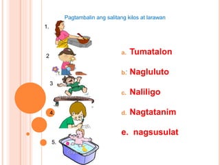 a. Tumatalon
b. Nagluluto
c. Naliligo
d. Nagtatanim
e. nagsusulat
.
1.
Pagtambalin ang salitang kilos at larawan
2
3
4.
5.
 