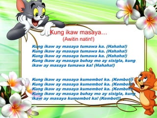 Kung ikaw masaya…
(Awitin natin!)
Kung ikaw ay masaya tumawa ka. (Hahaha!)
Kung ikaw ay masaya tumawa ka. (Hahaha!)
Kung ikaw ay masaya tumawa ka. (Hahaha!)
Kung ikaw ay masaya buhay mo ay sisigla, kung
ikaw ay masaya tumawa ka! (Hahaha!)
Kung ikaw ay masaya kumembot ka. (Kembot!)
Kung ikaw ay masaya kumembot ka. (Kembot!)
Kung ikaw ay masaya kumembot ka. (Kembot!)
Kung ikaw ay masaya buhay mo ay sisigla, kung
ikaw ay masaya kumembot ka! (Kembot!)
 