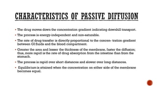 ▪ The drug moves down the concentration gradient indicating downhill transport.
▪ The process is energy-independent and non-saturable.
▪ The rate of drug transfer is directly proportional to the concen- tration gradient
between GI fluids and the blood compartment.
▪ Greater the area and lesser the thickness of the membrane, faster the diffusion;
thus, more rapid is the rate of drug absorption from the intestine than from the
stomach.
▪ The process is rapid over short distances and slower over long distances.
▪ Equilibrium is attained when the concentration on either side of the membrane
becomes equal.
 