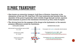 ▪ Also known as convective transport, bulk flow or filtration. Important in the
absorption of low mol.Wt. (less than 100).Low molecular size (smaller than the
diameter of the pore) & generally water-soluble drugs through narrow, aqueous
filled channels or pores in the membrane structure.E.g. Urea, water & sugars.
▪ The driving force for the passage of the drugs is the hydrostatic or the osmotic
pressure difference across the membrane.
 