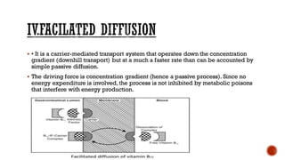 ▪ • It is a carrier-mediated transport system that operates down the concentration
gradient (downhill transport) but at a much a faster rate than can be accounted by
simple passive diffusion.
▪ The driving force is concentration gradient (hence a passive process). Since no
energy expenditure is involved, the process is not inhibited by metabolic poisons
that interfere with energy production.
 