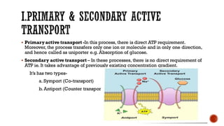 ▪ Primaryactive transport -In this process, there is direct ATP requirement.
Moreover, the process transfers only one ion or molecule and in only one direction,
and hence called as uniporter e.g. Absorption of glucose.
▪ Secondary active transport – In these processes, there is no direct requirement of
ATP ie. It takes advantage of previously existing concentration gradient.
It’s has two types-
a. Symport (Co-transport)
b. Antiport (Counter transport)
 